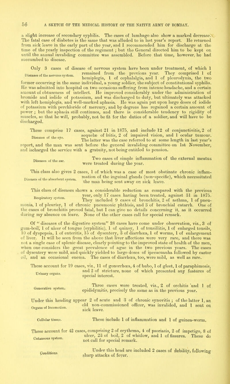 a slight increase of secondary syphilis. The cases of lumbago also show a marked decrease.' The fatal case of diabetes is the same that was alluded to in last year’s report. He returned from sick leave in the early part of the year, and I recommended him for discharge at the time of the yearly inspection of the regiment ; but the General directed him to be kept on until the annual invaliding committee was assembled. Before that time, however, he had succumbed to disease. Only 3 cases of disease of nervous system have been under treatment, of which 1 . ... , remained from the previous year. They comprised 1 of Diseases of the nervous system. , ... „ . r. . . ■/11 . . J . hemiplegia, 1 ot cephalalgia, and 1 ot pleurodynia, the two former occurring in the same individual, a young soldier, the subject of constitutional syphilis. He was admitted into hospital on two occasions suffering from intense headache, and a certain amount of obtuseness of intellect. He improved considerably under the administration of bromide and iodide of potassium, and was discharged to duty, but ultimately was attacked with left hemiplegia, and well-marked aphasia. He was again put upon large doses of iodide of potassium with perchloride of mercury, and by degrees has regained a certain amount of power ; but the aphasia still continues, aud there is considerable tendency to rigidity of muscles, so that he will, probably, not be fit for the duties of a soldier, and will have to be discharged. These comprise 17 cases, against 21 in 1875, and include 12 of conjunctivitis, 2 of , ,, sequelae of iritis, 2 of impaired vision, and 1 ocular tumour. The latter was the case referred to at some length m last year s report, and the man was sent before the general invaliding committee on 1st November, and ischarged the service with a gratuity, not being entitled to pension. Two cases of simple inflammation of the external meatus were treated during the year. Diseases of the ear. This class also gives 2 cases, 1 of which was a case of most obstinate chronic inflam- , x. , , A mation of the inguinal glands (non-specific), which necessitated Diseases of the absorbent s ysfcem. ., . . ° ° \ . . r '7 the man being sent away on sick leave. This class of diseases shows a considerable reduction as compared with the previous . year, only 17 cases having been treated, against 31 in 1875. ecpna oi} sys an. They included 9 cases of bronchitis, 2 of asthma, 1 of pneu- monia, 1 of pleurisy, 1 of chronic pneumonic phthisis, and 3 of bronchial catarrh. One of the cases of bronchitis proved fatal, but I can give no details concerning it, as it occurred during my absence on leave. None of the other cases call for special remark. Of “ diseases of the digestive system” 38 cases have come under observation, viz., 3 of gum-boil, 1 of ulcer of tongue (syphilitic), 1 of quinsy, 1 of tonsillitis, 1 of enlarged tonsils, 10 of dyspepsia, 1 of enteritis, 15 of dysentery, 3 of diarrhoea, 1 of worms, 1 of enlargement of liver. It will be seen from the above that liver affections were very rare, and there was not a single case of splenic disease, clearly pointing to the improved state of health of the men, when one considers the great prevalence of ague in the two previous years. The cases of dysentery were mild, and quickly yielded to large doses of ipecacuanha followed by castor oil, and an occasional enema. The cases of diarrhoea, too, were mild, as well as rare. These account for 19 cases, viz., 11 of gonorrhoea, 4 of bubo, 1 of gleet, 1 of paraphimosis, . and 2 of stricture, none of which presented any features of Urinary organs. • n • , , ‘ J J 6 special interest. Generative system. Three cases were treated, viz., 2 of orchitis and 1 of epididymitis, precisely the same as in the previous year. Under this heading appear 2 of acute aud 3 of chronic synovitis ; of the latter 1, an ^ ,. old non-commissioned officer, was invalided, and 1 sent on Organs of locomotion. ■ , , 7 7 ■ 6 sick leave. Cellular tissue. These include 1 of inflammation and I of guinea-worm. These account for 42 cases, comprising 2 of erythema, 4 of psoriasis, 2 of impetigo, 8 of _ , ulcer, 23 of boil, 2 of whitlow, and 1 of fissures. These do Cutaneous system. ^ ^ for Conditions, Under this head are included 2 cases of debility, following sharp attacks of fever.