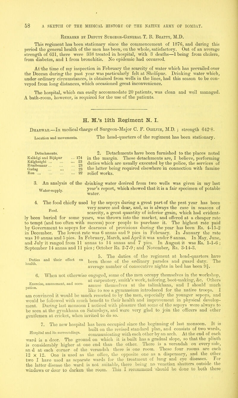 Remarks by Deputy Surgeon-General T. B. Beatty, M.D. This regiment has been stationary since the commencement of 1876, and during this period the general health of the men has been, on the whole, satisfactory. Out of an average strength of 631, there were 338 treated in hospital, with 3 deaths—1 being from cholera, from diabetes, and 1 from bronchitis. No epidemic had occurred. At the time of my inspection in February the scarcity of water which has prevailed over the Deccan during the past year was particularly felt at Sholapur. Drinking water which, under ordinary circumstances, is obtained from wells in the lines, had this season to be con- veyed from long distances, which occasioned great inconvenience. The hospital, which can easily accommodate 20 patients, was clean and well managed. A bath-room, however, is required for the use of the patients. H. M.’s 12th Regiment N. I, Dharwar.—In medical charge of Surgeon-Major C. F. Ogilvie, M.D. ; strength 642'8. Location and movements. The head-quarters of the regiment has been stationary. Detachments. KalAdgi and BijApur KAlghatghi ... Ranibennur... Gadag Ron ... 2. Detachments have been furnished to the places noted • ■ 174 in the margin. These detachments are, I believe, performing  03 duties which are usually executed by the police, the services of  23 the latter being required elsewhere in connection with famine .. 22 relief works. 3. An analysis of the Water-supply. drinking water derived from two wells was given in my last year’s report, which showed that it is a fair specimen of potable water. 4. The food chiefly used by the sepoys during a great part of the past year has been F j very scarce and dear, and, as is always the case in seasons of scarcity, a great quantity of inferior grain, which had evident- ly been buried for some years, was thrown into the market, and offered at a cheaper rate to tempt (and too often with success) poor people to purchase it. The highest rate paid by Government to sepoys for dearness of provisions during the year has been Rs. 4-15-2 in December. The lowest rate was 6 annas and 9 pies in February. In January the rate was 10 annas and 5 pies. In February, March, and April it was under 8 annas. In May, June, and July it ranged from 11 annas to 14 annas and 7 pies. In August it was Rs. 1-1-6; September 14 annas and 11 pies; October Rs. 2-7-9; and November, Rs. 3-14-3. 5. The duties of the regiment at head-quarters have eS anC* tll6ir effect °n been those of the ordinary parades and guard duty. The average number of consecutive nights in bed has been 9§. 6. When not otherwise engaged, some of the men occupy themselves in the workshop, at carpentery, smith’s work, tailoring, boot-making, &c. Others ^Ex:ercise, amusement, and °ccu- amuse themselves at the talimkhana, and I should much IJa lon' like to see a gymnasium introduced for the native troops. I am convinced it would be much resorted to by the men, especially the younger sepoys, and would be followed with much benefit to their health and improvement in physical develop- ment. During last monsoon I noticed with pleasure that some of the sepoys were always to be seen at the gymkhana on Saturdays, and were very glad to join the officers and other gentlemen at cricket, when invited to do so. 7. The new hospital has been occupied since the beginning of last monsoon. It is built on the revised standard plan, and consists of two wards, Hospital and its surroundings. communicating with each other by an arch. At the end of each ward is a door. The ground on which it is built has a gradual slope, so that the plinth is considerably higher at one end than the other. There is a verandah on every side, an d at each corner of the verandah there is one room. These four rooms are each 12 x 12. One is used as the office, the opposite one as a dispensary, and the other two I have used as separate wards for the treatment of lung and eye diseases. For the latter disease the ward is not suitable, there being' no Venetian shutters outside the windows or door to darken the room. This I recommend should be done to both these