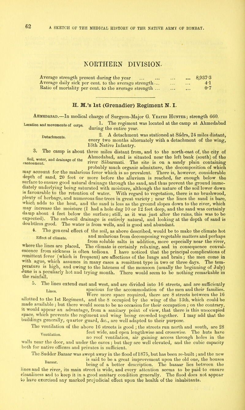 NORTHERN DIVISION. Average strength present during the year Average daily sick per cent, to the average strength... Ratio of mortality per cent, to the average strength ... 8,937-3 41 0-7 H. M.’s 1st (Grenadier) Regiment N. I. Ahmedabad.—In medical charge of Surgeon-Major G. Yeates Huntek; strength 660. 1. The regiment was located at the camp at Ahmedabad during the entire year. 2. A detachment was stationed at Sadr a, 24 miles distant, every two months alternately with a detachment of the wing, 13th Native Infantry. three miles distant from, and to the north-east of, the city of Ahmedabad, and is situated near the left bank (south) of the river Sabarmati. The site is on a sandy plain containing probably much organic admixture, the decomposition of which may account for the malarious fever which is so prevalent. There is, however, considerable depth of sand, 20 feet or more before the alluvium is reached, far enough below the surface to ensure good natural drainage through the sand, and thus prevent the ground imme- diately underlying being saturated with moisture, although the nature of the soil lower down is favourable to the retention of water. With regard to vegetation, there is no brushwood, plenty of herbage, and numerous fine trees in great variety ; near the lines the sand is bare, which adds to the heat, and the sand is less as the ground slopes down to the river, which may increase the moisture (I had a hole dug 10 or 12 feet deep, and the sand was certainly damp about 4 feet below the surface; still, as it was just after the rains, this was to be expected). The sub-soil drainage is entirely natural, and looking at the depth of sand is doubtless good. The water is from wells, and is good and abundant. 4. The general effect of the soil, as above described, would be to make the climate hot Effect of climate. and malarious from decomposing vegetable matters and perhaps from soluble salts in addition, more especially near the river, where the lines are placed. The climate is certainly relaxing, and in consequence conval- escence from sickness is often tedious. I have noticed that the principal complications of remittent fever (which is frequent) are affections of the lungs and brain; the men come in with ague, which assumes in many cases a remittent type in two or three days. The tem- perature is high, and owing to the lateness of the monsoon (usually the beginning of July) June is a peculiarly hot and trying month. There would seem to be nothing remarkable in the rainfall. Location and movements of corps. Detachments. 3. The camp is about Soil, water, and drainage of the cantonment. 5. The lines extend east and west, and are divided into 16 streets, and are sufficiently jjjneSi spacious for the accommodation of the men and their families. Were more space required, there are 8 streets between the 16 allotted to the 1st Regiment, and the 8 occupied by the wing of the 13th, which could be made available ; but there would seem to be no occasion for their occupation ; on the contrary, it would appear an advantage, from a sanitary point of view, that there is this unoccupied space, which prevents the regiment and wing being crowded together. I may add that the buildings generally, quarter guard, &c., are well adapted to their purpose. The ventilation of the above 16 streets is good ; the streets run north and south, are 28 Ventilation feet w^e* and °Pen lengthwise and crosswise. The huts have no roof ventilation, air gaining access through holes in the walls near the door, and under the eaves; but they are well elevated, and the cubic capacity both for native officers and privates is sufficient. The Sudder Bazaar was swept away in the flood of 1875, but has been re-built; and the new is said to be a great improvement upon the old one, the houses being of a better description. The bazaar lies between the lines and the river, its main street is wide, and every attention seems to be paid to ensure cleanliness and to keep it in a good sanitary condition generally. The flood does not appear to have exercised any marked prejudicial effect upon the health of the inhabitants.