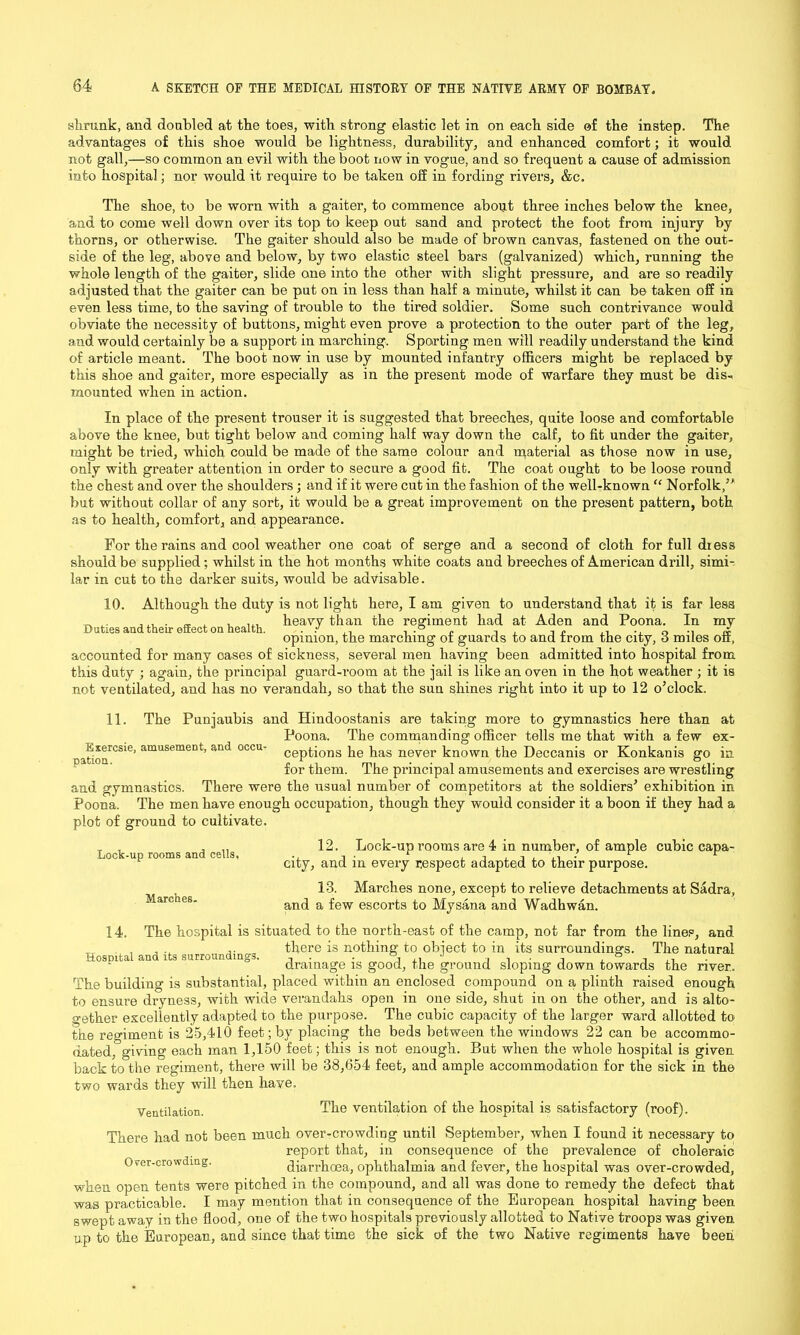 shrunk, and doubled at the toes, with strong elastic let in on each side of the instep. The advantages of this shoe would be lightness, durability, and enhanced comfort; it would not gall,—so common an evil with the boot now in vogue, and so frequent a cause of admission into hospital; nor would it require to be taken off in fording rivers, &c. The shoe, to be worn with a gaiter, to commence about three inches below the knee, and to come well down over its top. to keep out sand and protect the foot from injury by thorns, or otherwise. The gaiter should also be made of brown canvas, fastened on the out- side of the leg, above and below, by two elastic steel bars (galvanized) which, running the whole length of the gaiter, slide one into the other with slight pressure, and are so readily adjusted that the gaiter can be put on in less than half a minute, whilst it can be taken off in even less time, to the saving of trouble to the tired soldier. Some such contrivance would obviate the necessity of buttons, might even prove a protection to the outer part of the leg, and would certainly be a support in marching. Sporting men will readily understand the kind of article meant. The boot now in use by mounted infantry officers might be replaced by this shoe and gaiter, more especially as in the present mode of warfare they must be dis* mounted when in action. In place of the present trouser it is suggested that breeches, quite loose and comfortable above the knee, but tight below and coming half way down the calf, to fit under the gaiter, might be tried, which could be made of the same colour and material as those now in use, only with greater attention in order to secure a good fit. The coat ought to be loose round the chest and over the shoulders; and if it were cut in the fashion of the well-known “ Norfolk/' but without collar of any sort, it would be a great improvement on the present pattern, both as to health, comfort, and appearance. For the rains and cool weather one coat of serge and a second of cloth for full dress should be supplied; whilst in the hot months white coats and breeches of American drill, simi- lar in cut to the darker suits, would be advisable. 10. Although the duty is not light here, I am given to understand that it is far less r, , , ... heavy than the regiment had at Aden and Poona. In my opinion, the marching ot guards to and from the city, 6 miles off, accounted for many oases of sickness, several men having been admitted into hospital from this duty ; again, the principal guard-room at the jail is like an oven in the hot weather ; it is not ventilated, and has no verandah, so that the sun shines right into it up to 12 o’clock. 11. The Pnnjaubis and Hindoostanis are taking more to gymnastics here than at Esercsie, amusement, and occu pation. Poona. The commanding officer tells me that with a few ex- ceptions he has never known the Deccanis or Konkanis go in for them. The principal amusements and exercises are wrestling and gymnastios. There were the usual number of competitors at the soldiers’ exhibition in Poona. The men have enough occupation, though they would consider it a boon if they had a plot of ground to cultivate. 12. Lock-up rooms and cells, Marches. Lock-up rooms are 4 in number, of ample cubic capa- city, and in every respect adapted to their purpose. 13. Marches none, except to relieve detachments at Sadra, and a few escorts to Mysana and Wadhwan. 14. The hospital is situated to the north-east of the camp, not far from the lines, and , , ,. there is nothing to object to in its surroundings. The natural drainage is good, the ground sloping down towards the river. The building is substantial, placed within an enclosed compound on a plinth raised enough to ensure dryness, with wide verandahs open in one side, shut in on the other, and is alto- gether excellently adapted to the purpose. The cubic capacity of the larger ward allotted to the regiment is 25,410 feet; by placing the beds between the windows 22 can be accommo- dated, giving each man 1,150 feet; this is not enough. But when the whole hospital is given back to the regiment, there will be 38,654 feet, and ample accommodation for the sick in the two wards they will then have. Ventilation. The ventilation of the hospital is satisfactory (roof). There had not been much over-crowding until September, when I found it necessary to report that, in consequence of the prevalence of choleraic diarrhoea, ophthalmia and fever, the hospital was over-crowded, when open tents were pitched in the compound, and all was done to remedy the defect that was practicable. I may mention that iu consequence of the European hospital having been swept away in the flood, one of the two hospitals previously allotted to Native troops was given up to the European, and since that time the sick of the two Native regiments have been