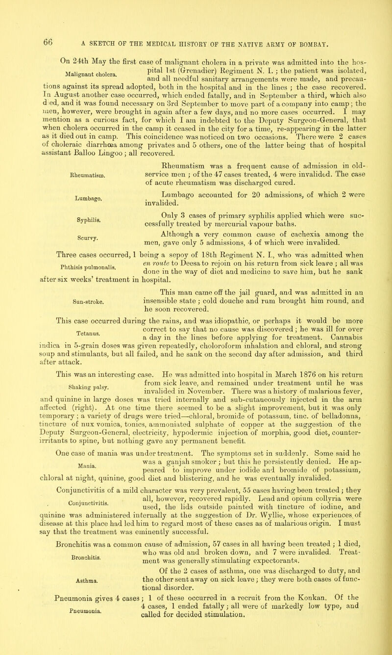 On 24th May the first case of malignant cholera in a private was admitted into the hos- Malio-nant cholera pital 1st (Grenadier) Regiment N. I. ; the patient was isolated, and all needful sanitary arrangements were made, and precau- tions against its spread adopted, both in the hospital and in the lines ; the case recovered. In August another case occurred, which ended fatally, and in September a third, which also d ed, and it was found necessary on 3rd September to move part of a company into camp; the men, however, were brought in again after a few days, and no more cases occurred. I may mention as a curious fact, for which I am indebted to the Deputy Surgeon-General, that when cholera occurred in the camp it ceased in the city for a time, re-appearing in the latter as it died out in camp. This coincidence was noticed on two occasions. There were 2 cases of choleraic diarrhoea among privates and 5 others, one of the latter being that of hospital assistant Balloo Lingoo; all recovered. Rheumatism was a frequent cause of admission in old- service men ; of the 47 cases treated, 4 were invalided. The case of acute rheumatism was discharged cured. Lumbago accounted for 20 admissions, of which 2 were invalided. Rheumatism. Lumbago. Syphilis. Scurvy. SUC- Only 3 cases of primary syphilis applied which were cessfully treated by mercurial vapour baths. Although a very common cause of cachexia among the men, gave only 5 admissions, 4 of which were invalided. Three cases occurred, 1 being a sepoy of 18th Regiment N. I., who was admitted when en route to Deesato rejoin on his return from sick leave ; all was Phthisis pulmonahs. , r ,.J. , . , . . , . , done in the way ot diet and medicine to save him, but he sank after six weeks’ treatment in hospital. This man came off the jail guard, and was admitted in an Sun-stroke. insensible state ; cold douche and rum brought him round, and he soon recovered. This case occurred during the rains, and was idiopathic, or perhaps it would be more Tetanus correct to say that no cause was discovered; he was ill for over a day in the lines before applying for treatment. Cannabis indica in 5-grain doses was given repeatedly, choloroform inhalation and chloral, and strong soup and stimulants, but all failed, and he sank on the second day after admission, and third after attack. This was an interesting case. He was admitted into hospital in March 1876 on his return ^ from sick leave, and remained under treatment until he was g p invalided in November. There was a history of malarious fever, and quinine in large doses was tried internally and sub-cutaneously injected in the arm affected (right). At one time there seemed to be a slight improvement, but it was only temporary ; a variety of drugs were tried—chloral, bromide of potassum, tine, of belladonna, tincture of nux vomica, tonics, ammoniated sulphate of copper at the suggestion of the Deputy Surgeon-General, electricity, hypodermic injection of morphia, good diet, counter- irritants to spine, but nothing gave any permanent benefit. One case of mania was under treatment. The symptoms set in suddenly. Some said he was a ganjah smoker ; but this he persistently denied. He ap- peared to improve under iodide and bromide of potassium, chloral at night, quinine, good diet and blistering, and he was eventually invalided. Conjunctivitis of a mild character was very prevalent, 55 cases having been treated; they . ... all, however, recovered rapidly. Lead and opium collyria were onjunctivitis. used, the lids outside painted with tincture of iodine, and quinine was administered internally at the suggestion of Dr. Wyllie, whose experiences of disease at this place had led him to regard most of these cases as of malarious origin. I must say that the treatment was eminently successful. Bronchitis was a common cause of admission, 57 cases in all having been treated ; 1 died, who was old and broken down, and 7 were invalided. Treat- ment was generally stimulating expectorants. Of the 2 cases of asthma, one was discharged to duty, and Asthma. the other sent away on sick leave; they were both cases of func- tional disorder. Pneumonia gives 4 cases ; 1 of these occurred in a recruit from the Konkan, Of the 4 cases, 1 ended fatally; all were of markedly low type, and called for decided stimulation. Mania. Bronchitis. Pneumonia.