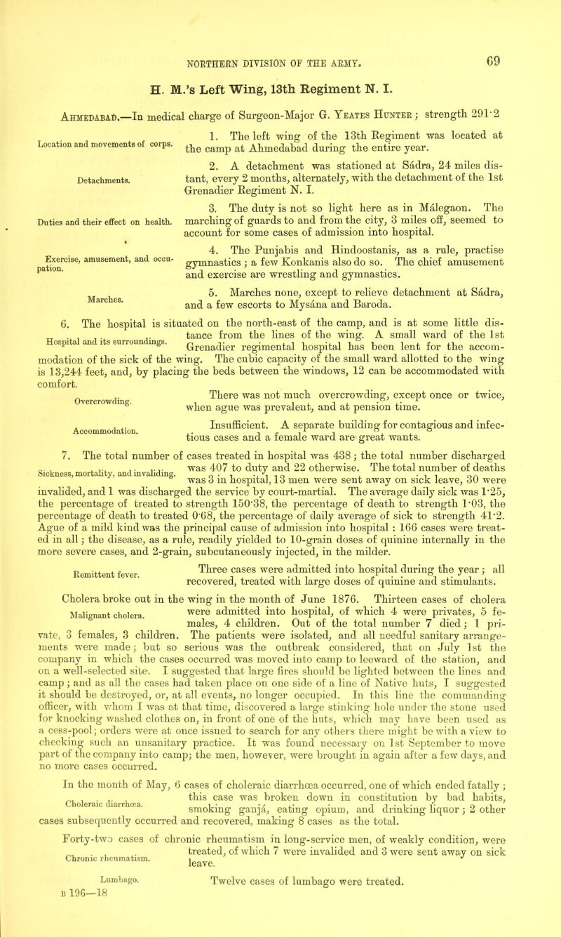 H. MJs Left Wing, 13th Regiment N. I. Ahmedabad.—In medical charge of Surgeon-Major G. Yeates Hunter; strength 291'2 Location and movements of corps. Detachments. Duties and their effect on health. Exercise, amusement, and occu- pation. Marches. 1. The left wing of the 13th Eegiment was located at the camp at Ahmedabad during the entire year. 2. A detachment was stationed at Sadra, 24 miles dis- tant, every 2 months, alternately, with the detachment of the 1st Grenadier Regiment N. I. 3. The duty is not so light here as in Malegaon. The marching of guards to and from the city, 3 miles off, seemed to account for some cases of admission into hospital. 4. The Punjabis and Hindoostanis, as a rule, practise gymnastics ; a few Konkanis also do so. The chief amusement and exercise are wrestling and gymnastics. 5. Marches none, except to relieve detachment at Sadra, and a few escorts to My Sana and Baroda. 6. Accommodation. Sickness, mortality, and invaliding. The hospital is situated on the north-east of the camp, and is at some little dis- . _ . _. tance from the lines of the wing. A small ward of the 1st ospita anc its surroun mgs. Grenadier regimental hospital has been lent for the accom- modation of the sick of the wing. The cubic capacity of the small ward allotted to the wing is 13,244 feet, and, by placing the beds between the windows, 12 can be accommodated with comfort. .. There was not much overcrowding, except once or twice. Overcrowding. , , , . , • ,. ' when ague was prevalent, and at pension time. Insufficient. A separate building for contagious and infec- tious cases and a female ward are great wants. 7. The total number of cases treated in hospital was 438 ; the total number discharged was 407 to duty and 22 otherwise. The total number of deaths was 3 in hospital, 13 men were sent away on sick leave, 30 were invalided, and 1 was discharged the service by court-martial. The average daily sick was 1'25, the percentage of treated to strength 150'38, the percentage of death to strength P03, the percentage of death to treated 0'68, the percentage of daily average of sick to strength 41'2. Ague of a mild kind was the principal cause of admission into hospital : 166 cases were treat- ed in all; the disease, as a rule, readily yielded to 10-grain doses of quinine internally in the more severe cases, and 2-grain, subcutaneously injected, in the milder. Three cases were admitted into hospital during the year; all recovered, treated with large doses of quinine and stimulants. Cholera broke out in the wing in the month of June 1876. Thirteen cases of cholera Malignant cholera were admitted into hospital, of which 4 were privates, 5 fe- males, 4 children. Out of the total number 7 died; 1 pri- vate, 3 females, 3 children. The patients were isolated, and all needful sanitary arrange- ments were made; but so serious was the outbreak considered, that on July 1 st the company in which the cases occurred was moved into camp to leeward of the station, and on a well-selected site. I suggested that large fires should be lighted between the lines and camp; and as all the cases had taken place on one side of a line of Native huts, I suggested it should be destroyed, or, at all events, no longer occupied. In this line the commanding officer, with whom I was at that time, discovered a large stinking hole under the stone used for knocking washed clothes on, in front of one of the huts, which may have been used as a cess-pool; orders were at once issued to search for any others there might be with a view to checking such an unsanitary practice. It was found necessary on 1st September to move part of the company into camp; the men, however, were brought in again after a few days, and no more cases occurred. Remittent fever. In the month of May, 6 cases of choleraic diarrhoea occurred, one of which ended fatally ; „ . . , this case was broken down in constitution by bad habits. Choleraic diarrhoea. i* • / • -i -i • -i • V • oj_i smoking gamja, eating opium, and drinking liquor; 2 other cases subsequently occurred and recovered, making 8 cases as the total. Forty-two cases of chronic rheumatism in long-service men, of weakly condition, were . treated, of which 7 were invalided and 3 were sent away on sick Chronic rheumatism. ■* 11 196- Lumbago. -18 leave. Twelve cases of lumbago were treated.