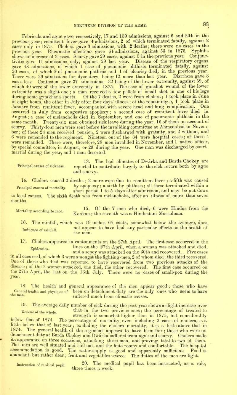 88 Febricula and ague gave, respectively, 17 and 159 admissions, against 6 and 204 in the previous year; remittent fever gave 4 admissions, 2 of which terminated fatally, against 2 cases only in 1875. Cholera gave 3 admissions, with 2 deaths; there were no cases in the previous year. Rheumatic affections gave 64 admissions, against 53 in 1875. Syphilis shows an increase of 3 cases. Scurvy gave 29 cases, against 5 in the previous year. Conjunc- tivitis gave 11 admissions only, against 29 last year. Disease of the respiratory organs gave 48 admissions, of which 1 case of pneumonic phthisis terminated fatally, against 20 cases, of which 2 of pneumonic phthisis and 1 of pleurisy died, in the previous year. There were 29 admissions for dysentery, being 12 more than last year. Diarrhoea gave 3 cases less. Contusion gave 37 admissions—32 being of the lower extremity, against 59, of which 40 were of the lower extremity in 1875. The case of gunshot wound of the lower extremity was a slight one; a man received a few pellets of small shot in one of his legs during some gymkhana sports. Of the 7 deaths, 2 were from cholera; 1 took place in June in eight hours, the other in July after four days’ illness; of the remaining 5, 1 took place in January from remittent fever, accompanied with severe head and lung complication. One occurred in July from congestive apoplexy; a second case of remittent fever died in August; a case of melancholia died in September, and one of pneumonic phthisis in the same month. Twenty-six men obtained sick leave during the year, 16 of them on account of scurvy. Thirty-four men were sent before the invaliding committee at Ahmedabad in Novem- ber; of these 24 men received pension, 2 were discharged with gratuity, and 2 without, and 6 were remanded to the regiment. Nineteen out of the 34 were hospital cases; of these 4 were remanded. There were, therefore, 28 men invalided in November, and 1 native officer, by special committee, in August, or 29 during the year. One man was discharged by court- martial during the year, and 1 man deserted. 13. The bad climates of Dwarka and Burda Chokey are Principal causes of sickness. reported to contribute largely to the sick return both by ague and scurvy. 14. Cholera caused 2 deaths ; 2 more were due to remittent fever ; a fifth was caused Principal causes of mortality. h7 aP°Plexy 5 a sixt]l by P^hisis) all these terminated within a to local causes, months. short period 1 to 5 days after admission, and may be put down The sixth death was from melancholia, after an illness of more than seven Mortality according to race. 15. Of the 7 men who died, 6 were Hindus from the Konkan; the seventh was a Hindustani Mussulman. 16. The rainfall, which was 19 inches 64 cents, somewhat below the average, does Influence of rainfall not aPPear have had any particular effects on the health of the men. 17. Cholera appeared in cantonments on the 27th April. The first case occurred in the Epidemics lines on the 27th April, when a woman was attacked and died, and a sepoy was attacked on the 30th and recovered. Five cases in all occurred, of which 3 were amongst the fighting-men, 2 of whom died; the third recovered. One of those wbo died was reported to have recovered from two previous attacks of the disease; of the 2 women attacked, one died, the other recovered. The first case occurred on the 27tli April, the last on the 16th July. There were no cases of small-pox during the year. 18. The health and general appearance of the men appear good; those who have General health and physique of been on detachment duty are the only ones who seem to have die men. suffered much from climatic causes. 19. The average daily number of sick during the past year shows a slight increase over Resume of the whole that in the two previous ones ; the percentage of treated to strength is somewhat higher than in 1875, but considerably below that of 1874. The percentage of mortality, even including 2 cases of cholera, is a little below that of last year; excluding the cholera mortality, it is a little above that in 1874. The general health of the regiment appears to have been fair ; those who were on detachment duty at Burda Chokey and Dwarka suffered from ague and scurvy. Cholera made its appearance on three occasions, attacking three men, and proving fatal to two of them. The lines are well situated and laid out, and the huts roomy and comfortable. The hospital accommodation is good. The water-supply is good and apparently sufficient. Food is abundant, but rather dear ; fruit and vegetables scarce. The duties of the men are light. 20. The medical pupil has been instructed, as a rule, three times a week. Instruction of medical pupil.