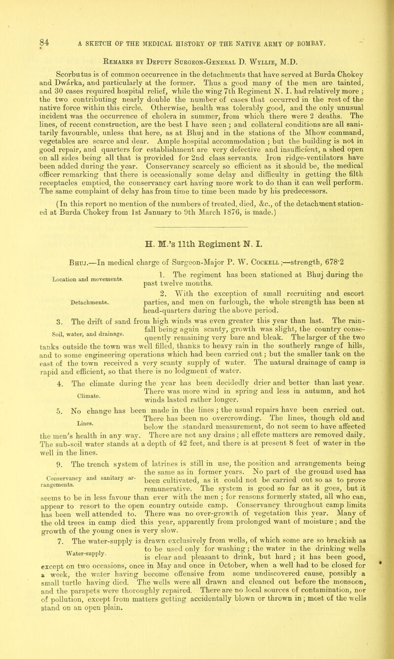 Remarks by Deputy Surgeon-General D. Wyllie, M.D. Scorbutus is of common occurrence in the detachments that have served at Burda Chokey and Dwarka, and particularly at the former. Thus a good many of the men are tainted, and 30 cases required hospital relief, while the wing 7th Regiment N. I. had relatively more ; the two contributing nearly double the number of cases that occurred in the rest of the native force within this circle. Otherwise, health was tolerably good, and the only unusual incident was the occurrence of cholera in summer, from which there were 2 deaths. The lines, of recent construction, are the best I have seen ; and collateral conditions are all sani- tarily favourable, unless that here, as at Bhuj and in the stations of the Mhow command, vegetables are scarce and dear. Ample hospital accommodation ; but the building is not in good repair, and quarters for establishment are very defective and insufficient, a shed open on all sides being all that is provided for 2nd class servants. Iron ridge-ventilators have been added during the year. Conservancy scarcely so efficient as it should be, the medical officer remarking that there is occasionally some delay and difficulty in getting the filth receptacles emptied, the conservancy cart having more work to do than it can well perform. The same complaint of delay has from time to time been made by his predecessors. (In this report no mention of the numbers of treated, died, &c., of the detachment station- ed at Burda Chokey from 1st January to 9th March 1876, is made.) H. M.’s 11th. Regiment N. I. Bhuj.—In medical charge of Surgeon-Major P. W. Cockell;—strength, 678'2 Location and movements. Detachments.. 3. Climate. 1. The regiment has been stationed at Bhuj during the past twelve months. 2. With the exception of small recruiting and escort parties, and men on furlough, the whole strength has been at head-quarters during the above period. The drift of sand from high winds was even greater this year than last. The rain- fall being again scanty, growth was slight, the country conse- Sml, watei, an ramage. quently remaining very bare and bleak. The larger of the two tanks outside the town was well filled, thanks to heavy rain in the southerly range of hills, and to some engineering operations which had been carried out; but the smaller tank on the east of the town received a very scanty supply of water. The natural drainage of camp is rapid and efficient, so that there is no lodgment of water. 4. The climate during the year has been decidedly drier and better than last year. There was more wind in spring and less in autumn, and hot winds lasted rather longer. 5. No change has been made in the lines ; the usual repairs have been carried out. There has been no overcrowding. The lines, though old and below the standard measurement, do not seem to have affected the men’s health in any way. There are not any drains; all effete matters are removed daily. The sub-soil water stands at a depth of 42 feet, and there is at present 8 feet of water in the well in the lines. 9. The trench system of latrines is still in use, the position and arrangements being the same as in former years. No part of the ground used has CcnsCTvancy and sanitary ar- peer! cultivated, as it could not be carried out so as to prove rangemen s. remunerative. The system is good so far as it goes, but it seems to be in less favour than ever with the men ; for reasons formerly stated, all who can, appear to resort to the open country outside camp. Conservancy throughout camp limits has been well attended to. There was no over-growth of vegetation this year. Many of the old trees in camp died this year, apparently from prolonged want of moisture ; and the growth of the young ones is very slow. 7. The water-supply is drawn exclusively from wells, of which some are so brackish as to be used only for washing; the water in the drinking wells a er-supp y. jg clear and pleasant to drink, but hard ; it has been good, except on two occasions, once in May and once in October, when a well had to be closed for a week, the water having become offensive from some undiscovered cause, possibly a small turtle having died. The wells were all drawn and cleaned out before the monsoon, and the parapets were thoroughly repaired. There are no local sources of contamination, nor of pollution, except from matters getting accidentally blown or thrown in; most of the wells stand on an open plain.