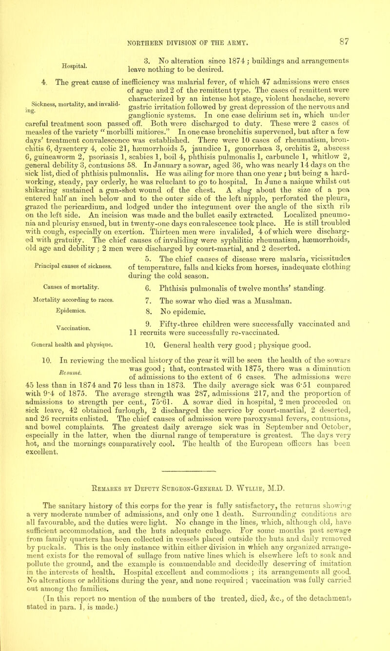 Hospital. 3. No alteration since 1874 ; buildings and arrangements leave nothing to be desired. 4, The great cause of inefficiency was malarial fever, of which 47 admissions were cases of ague and 2 of the remittent type. The cases of remittent were characterized by an intense hot stage, violent headache, severe ^Sickness, mortality, and invalid- gast,riC irritation followed by great depression of the nervous and ganglionic systems. In one case delirium set in, which under careful treatment soon passed off. Both were discharged to duty. These were 2 cases of measles of the variety “ morbilli mitiores.” In one case bronchitis supervened, but after a few days’ treatment convalescence was established. There were 10 cases of rheumatism, bron- chitis 6, dysentery 4, colic 21, haemorrhoids 5, jaundice 1, gonorrhoea 3, orchitis 2, abscess 6, guineaworm 2, psoriasis 1, scabies 1, boil 4, phthisis pulmonalis 1, carbuncle 1, whitlow 2, general debility 3, contusions 58. In January a sowar, aged 36, who was nearly 14 days on the sick list, died of phthisis pulmonalis. He was ailing for more than one year ; but being a hard- working, steady, pay orderly, he was reluclant to go to hospital. In June a naicpie whilst out shikaring sustained a gun-shot wound of the chest. A slug about the size of a pea entered half an inch below and to the outer side of the left nipple, perforated the pleura, grazed the pericardium, and lodged under the integument over the angle of the sixth rib on the left side. An incision was made and the bullet easily extracted. Localized pneumo- nia and pleurisy ensued, but in twenty-one days convalescence took place. He is still troubled with cough, especially on exertion. Thirteen men were invalided, 4 of which were discharg- ed with gratuity. The chief causes of invaliding were syphilitic rheumatism, haemorrhoids, old age and debility ; 2 men were discharged by court-martial, and 2 deserted. 5. The chief causes of disease were malaria, vicissitudes Principal causes of sickness. of temperature, falls and kicks from horses, inadequate clothing during the cold season. Causes of mortality. Mortality according to races. Epidemics. Vaccination. General health and physique. 6. Phthisis pulmonalis of twelve months’ standing. 7. The sowar who died was a Musalman. 8. No epidemic. 9. Fifty-three children were successfully vaccinated and 11 recruits were successfully re-vaccinated. 10. General health very good; physique good. 10. In reviewing the medical history of the year it will be seen the health of the sowars Resume was §’00(^ ’ that, contrasted with 1875, there was a diminution of admissions to the extent of 6 cases. The admissions were 45 less than in 1874 and 76 less than in 1873. The daily average sick was 6'51 compared with 9*4 of 1875. The average strength was 287, admissions 217, and the proportion of admissions to strength per cent., 75*61. A sowar died in hospital, 2 men proceeded on sick leave, 42 obtained furlough, 2 discharged the service by court-martial, 2 deserted, and 26 recruits enlisted. The chief causes of admission were paroxysmal fevers, contusions, and bowel complaints. The greatest daily average sick was in September and October, especially in the latter, when the diurnal range of temperature is greatest. The days very hot, and the mornings comparatively cool. The health of the European officers has been excellent. Remarks by Deputy Surgeon-General D. Wyllie, M.D. The sanitary history of this corps for the year is fully satisfactory, the returns showing a very moderate number of admissions, and only one 1 death. Surrounding conditions are all favourable, and the duties were light. No change in the lines, which, although old, have sufficient accommodation, and the huts adequate cubage. For some months past sewage from family quarters has been collected in vessels placed outside the huts and daily removed, by puckals. This is the only instance within either division in which any organized arrange- ment exists for the removal of sullage from native lines which is elsewhere left to soak and pollute the ground, and the example is commendable and decidedly deserving of imitation in the interests of health. Hospital excellent and commodious ; its arrangements all good. No alterations or additions during the year, and none required ; vaccination was fully carried out among the families. (In this report no mention of the numbers of the treated, died, &c., of the detachment stated in para. 1, is made.)