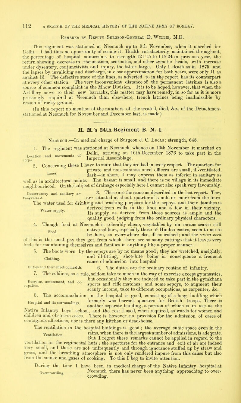 Remarks by Deputy Surgeon-General D. Wyllie, M.D. This regiment was stationed at Neemuch up to 9th November, when it marched for Delhi. I had thus no opportunity of seeing it. Health satisfactorily maintained throughout, the percentage of hospital admissions to strength 121015 to 114'24 in previous year, the return shewing decrease in rheumatism, scorbutus, and other zymotic heads, with increase under dysentery, conjunctivitis, and injury, the latter large. Only 1 death as in 1875, and the lapses by invaliding and discharge, in close approximation for both years, were only 11 as against 13. The defective state of the lines, as adverted to in the report, has its counterpart at every other station. The very inconvenient distance of the permanent latrines is also a source of common complaint in the Mhow Division. It is to be hoped, however, that when the Artillery move to their new barracks, this matter may have remedy, in so far as it is more pressingly required at Neemuch than elsewhere, trench latrines being inadmissible by reason of rocky ground. (In this report no mention of the numbers of the treated, died, &c., of the Detachment stationed at Neemuch for November and December last, is made.) H. M.’s 24th Regiment B. N. I. Water-six pply. Neemuch.—In medical charge of Surgeon J. C. Lucas; strength, 648. 1. The regiment was stationed at Neemuch, whence on 10th November it marched on , , , Delhi, arriving on 16th December 1876 to take part in the ^Location and movement of Imperial Assemblage. 2. Concerning these I have to state that they are bad in every respect The quarters for private and non-commissioned officers are small, ill-ventilated, Lines' dark—in short, I may express them as inferior in sanitary as well as in architectural points. The bazaar is small, and there is no village in its immediate neighbourhood. On the subject of drainage especially here I cannot also speak very favourably. Conservancy and sanitary ar- 3. These are the same as described in the last report. They rangements. are situated at about quarter of a mile or more from the lines. The water used for drinking and washing purposes for the sepoys and their families is derived from wells in the lines and a few in their vicinity. Its supply as derived from those sources is ample and the quality good, judging from the ordinary physical characters. 4. Though food at Neemuch is tolerably cheap, vegetables by no means scarce still Food native soldiers, especially those of Hindoo castes, seem to me to be here, as everywhere else, ill nourished ; and the causa vera of this is the small pay they get, from which there are so many cuttings that it leaves very little for maintaining themselves and families in anything like a proper manner. 5. The boots worn by the sepoys are by no means good; they are wretched, unsightly, dothincr and ill-fitting, shoe-bite being in consequence a frequent cause of admission into hospital. Duties and their effect on health. 6. The duties are the ordinary routine of infantry. 7. The soldiers, as a rule, seldom take to much in the way of exercise except gymnastics, but occasionally they are induced to take part in the gymkhana sports and rifle matches; and some sepoys, to augment their scanty income, take to different occupations, as carpenter, &c. 8. The accommodation in the hospital is good, consisting of a long building which Hospital and its surroundings. formerly was quarters for British troops. There is another separate building, a portion of which is m use as the Native Infantry boys* school, and the rest I used, when required, as wards for women and children and obstetric cases. There is, however, no provision for the admission of cases of contagious affections, nor is there any kitchen or dead-house. The ventilation in the hospital buildings is good; the average cubic space even in the Ventilation rains, when there is the largest number of admissions, is adequate. But I regret these remarks cannot be applied in regard to the ventilation in the regimental huts : the apertures for the entrance and exit of air are indeed very small, and these are not unfrequently and through ignorance stuffed up by straw and grass, and the breathing atmosphere is not only rendered impure from this cause but also from the smoke and gases of cooking. To this I beg to invite attention. During the time I have been in medical charge of the Native Infantry hospital at Overcrowding Neemuch there has never been anything approaching to over^ crowding. Exercise, amusement, and oc- cupation.