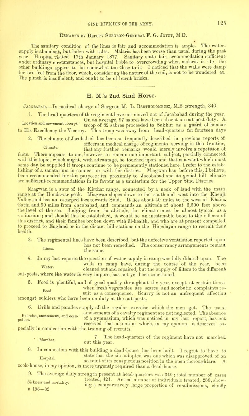 Remarks by Deputy Surgeon-General F. G. Joynt, M.D. The sanitary condition of the lines is fair and accommodation is ample. The water- supply is abundant, but laden with salts. Malaria has been worse than usual during the past year. Hospital visited 17tli January 1877. Sanitary state fair, accommodation sufficient under ordinary circumstances, but hospital liable to overcrowding when malaria is rife ; the other buildings appear to be somewhat too close to it. I noticed that the walls were damp for two feet from the floor, which, considering the nature of the soil, is not to be wondered at. The plinth is insufficient, and ought to be of burnt bricks. H. M.’s 2nd Sind Horse. Jacobabad. - 1. -In medical charge of Surgeon M. L. Bartholomeusz, M.B. ^strength, 340. Climate. The head-quarters of the regiment have not moved out of Jacobabad during the year. On an average, 97 sabres have been absent on out-post duty. A Location and movement of corps, troop of 82 sabres proceeded to Sukkur as a guard of honour to His Excellency the Viceroy. This troop was away from head-quarters for fourteen days 2. The climate of Jacobabad has been so frequently described in previous reports of officers in medical charge of regiments serving in this frontier, that any further remarks would merely involve a repetition of facts. There appears to me, however, to remain one important subject, partially connected with this topic, which might, with advantage, be touched upon, and that is a want which must some day be supplied if troops continue to be permanently stationed here. 1 refer to the estab- lishing of a sanatarium in connection with this district. Miagwan has before this, I believe, been recommended for this purpose; its proximity to Jacobabad and its genial hill climate are sufficient recommendations in its favour as a sanitarium for the Upper Sind District. Miagwan is a spur of the Kirthar range, connected by a neck of land with the main range at the Hondawar peak. Miagwan slopes down to the south and west into the Khenji Valley, and has an escarped face towards Sind. It lies about 40 miles to the west of Khaira Garhi and 90 miles from Jacobabad, and commands an altitude of about 6,500 feet above the level of the sea. Judging from the altitude, the climate must be almost typical as a sanitarium; and should this be established, it would be an inestimable boon to the officers of this district, and their families broken down with ill-health, and who are at present compelled to proceed to England or in the distant hill-stations on the Himalayan range to recruit their health. 3. The regimental lines have been described, but the defective ventilation reported upon has not been remedied. The conservancy arrangements remain Line3' the same. 4. In my last reporte the question of water-supply in camp was fully dilated upon. Tho wells in camp have, during the course of the year, been cleaned out and repaired, but the supply of filters to the different out-posts, where the water is very impure, has not yet been sanctioned. 5. Food is plentiful, and of good quality throughout the year, except at certain times ^ } when fresh vegetables are scarce, and scorbutic complaints re- sult as a consequence. Scurvy is not an unfrequent affection amongst soldiers who have been on duty at the out-posts. 6. Drills and parades supply all the regular exercise which the men get. The usual „ . , amusements of a cavalry regiment are not neglected. The absence Exercise, amusement, and occu- * ■ , • V, i ■ , , , , , pation. °i a gymnasium, which was noticed m my last report, has not received that attention which, in my opinion, it deserves, es- pecially in connection with the training of recruits. 7. The head-quarters of the regiment have not marched out this year. 8. In connection with this building a dead-house has been built. I regret to have to tt ., . state that the site adopted was one which was disapproved of on account of its conspicuous position in the open thoroughfare. A cook-lionse, in my opinion, is more urgently required than a dead-house. 9. 1. he average daily strength present at head-quarters was 340 ; total number of cases Q. , , , ... treated, 421. Actual number of individuals treated, 238, show- ^ r£? 111 g a comparatively large proportion of re-admissions, chiefly Marches.