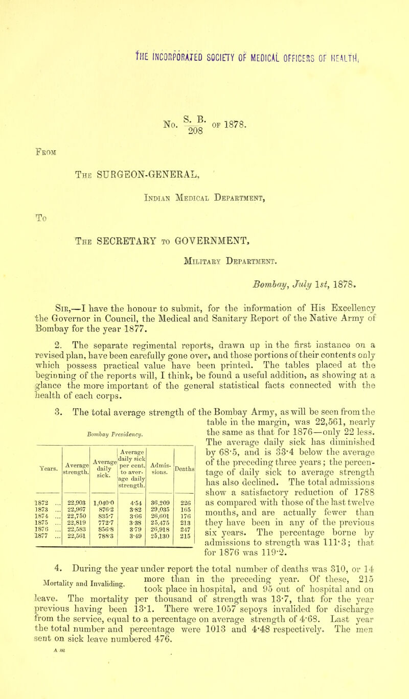 No. S. B. 208 op 1878. From The SURGEON-GENERAL, Indian Medical Department, To The SECRETARY to GOVERNMENT, Military Department. Bombay, July 1st, 1878. Sir,—I have the honour to submit, for the information of His Excellency the Governor in Council, the Medical and Sanitary Report of the Native Army of Bombay for the year 1877. 2. The separate regimental reports, drawn up in the first instance on a revised plan, have been carefully gone over, and those portions of their contents only which possess practical value have been printed. The tables placed at the beginning of the reports will, I think, be found a useful addition, as showing at a glance the more important of the general statistical facts connected with the health of each corps. 3. The total average strength of the Bombay Army, as will be seen from the table in the margin, was 22,561, nearly Bombay Presidency. the same as that for 1876—only 22 less. The average daily sick has diminished by 68-5, and is 33-4 below the average of the preceding three years; the percen- tage of daily sick to average strength has also declined. The total admissions show a satisfactory reduction of 1788 as compared with those of the last twelve months, and are actually fewer than they have been in any of the previous six years. The percentage borne by admissions to strength was 11113; that for 1876 was 119'2. Years. Average strength. Average daily sick. Average daily sick per cent, to aver- age daily strength. Admis- sions. Deaths 1872 ... 22,903 1,0400 4'54 36,209 226 1873 ... 22,967 876-2 3-82 29,035 165 1874 ... 22,750 835-7 3-66 26,601 176 1875 ... 22,819 772-7 338 25,475 213 1876 ... 22,583 856-8 379 26,918 247 1877 ... 22,561 788-3 3-49 25,130 215 4. During the year under report the total number of deaths was 310, or 14 ir . r, , T ,.more than in the preceding year. Of these, 215 took place m hospital, and Do out oi hospital and on leave. The mortality per thousand of strength was 13*7, that for the year previous having been 13*1. There were 1057 sepoys invalided for discharge from the service, equal to a percentage on average strength of 4*68. Last year the total number and percentage were 1013 and 4*48 respectively. The men sent on sick leave numbered 476. A »»