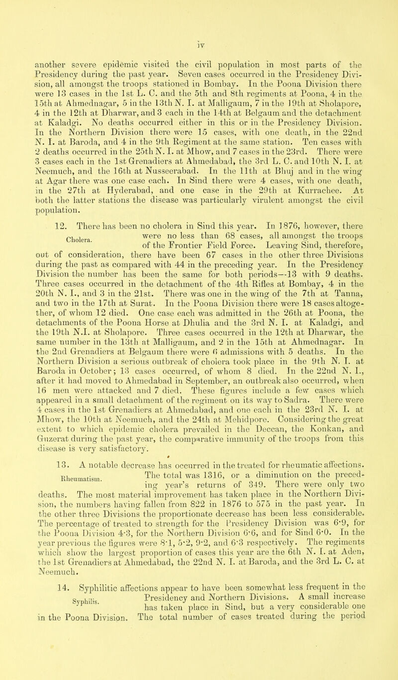 another severe epidemic visited the civil population in most parts of the Presidency daring the past year. Seven cases occurred in the Presidency Divi- sion, all amongst the troops stationed in Bombay. In the Poona Division there were 13 cases in the 1st L. C. and the 5th and Btli regiments at Poona, 4 in the 15th at Ahmednagar, 5 in the 13th N. I. at Malligaum, 7 iu the 19th at Sholapore, 4 in the 12tli at Dharwar, and 3 each in the 14th at Belgaum and the detachment at Kaladgi. No deaths occurred either in this or in the Presidency Division. In the Northern Division there were 15 cases, with one death, in the 22nd N. I. at Baroda, and 4 in the 9th Regiment at the same station. Ten cases with 2 deaths occurred in the 25th N. I. at Mhow, and 7 cases in the 23rd. There were -3 cases each in the 1st Grenadiers at Ahmedabad, the 3rd L. G. and 10th N. I. at Neemuch, and the 16th at Nusseerabad. In the 11th at Bhuj and in the wing at Agar there was one case each. In Sind there were 4 cases, with one death, in the 27tli at Hyderabad, and one case in the 29th at Kurrachee. At both the latter stations the disease was particularly virulent amongst the civil population. 12. There has been no cholera in Sind this year. In 1876, however, there Cholera were no less than 68 cases, all amongst the troops of the Frontier Field Force. Leaving Sind, therefore, out of consideration, there have been 67 cases in the other three Divisions during the past as compared with 44 in the preceding year. In the Presidency Division the number has been the same for both periods—13 with 9 deaths. Three cases occurred in the detachment of the 4th Rifles at Bombay, 4 in the 20tli N. I., and 3 in the 21st. There was one in the wing of the 7tli at Tanna, and two in the 17th at Surat. In the Poona Division there were 18 cases altoge- ther, of whom 12 died. One case each was admitted in the 26tli at Poona, the detachments of the Poona Horse at Dhulia and the 3rd N. I. at Kaladgi, and the 19tli N.I. at Sholapore. Three cases occurred in the 12tli at Dharwar, the same number in the 13th at Malligaum, and 2 in the 15th at Ahmednagar. In the 2nd Grenadiers at Belgaum there were 6 admissions with 5 deaths. In the Northern Division a serious outbreak of cholera took place in the 9th N. I. at Baroda in October; 13 cases occurred, of whom 8 died. In the 22nd N. I., after it had moved to Ahmedabad in September, an outbreak also occurred, when 16 men were attacked and 7 died. These figures include a few cases which appeared in a small detachment of the regiment on its way to Sadra. There were 4 cases in the 1st Grenadiers at Ahmedabad, and one each in the 23rd N. I. at Mhow, the 10th at Neemuch, and the 24th at Mehidpore. Considering the great extent to which epidemic cholera prevailed in the Deccan, the Ivonkan, and Guzerat during the past year, the comparative immunity of the troops from this disease is very satisfactory. 13. A notable decrease has occurred in the treated for rheumatic affections. Rheumatism The total was 1316, or a diminution on the preced- ing year’s returns of 349. There were only two deaths. The most material improvement has taken place in the Northern Divi- sion, the numbers having fallen from 822 in 1876 to 575 in the past year. In the other three Divisions the proportionate decrease has been less considerable. The percentage of treated to strength for the Presidency Division was 6‘9, for the Poona Division 4'3, for the Northern Division 6’6, and for Sind 6’0. In the year previous the figures were 8*1, 5*2, 9-2, and 6'3 respectively. The regiments which show the largest proportion of cases this year are the 6th N. I. at Aden, the 1st Grenadiers at Ahmedabad, the 22nd N. I. at Baroda, and the 3rd L. C. at Neemuch. 14. Syphilitic affections appear to have been somewhat less frequent in the g , Presidency and Northern Divisions. A small increase has taken place in Sind, but a very considerable one in the Poona Division. The total number of cases treated during the