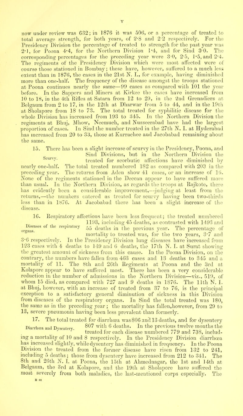 Y now under review was 632; in 1876 it was 506, or a percentage of treated to total average strength, for both years, of 2-8 and 2'2 respectively. For the Presidency Division the percentage of treated to strength for the past year was 2*1, for Poona 4*4, for the Northern Division P4, and for Sind 3'0. The corresponding percentages for the preceding year were 3'0, 2-5, 1*5, and 2-4. The regiments of the Presidency Division which were most affected were of course those stationed in Bombay; these have, however, suffered to a much less extent than in 1876, the cases in the 21st N. I., for example, having diminished more than one-lialf. The frequency of the disease amongst the troops stationed at Poona continues nearly the same—99 cases as compared with 101 the year before. In the Sappers and Miners at Kirkee the cases have increased from 10 to 18, in the 4th Rifles at Satara from 12 to 29, in the 2nd Grenadiers at Belgaum from 2 to 17, in the 12th at Dharwar from 5 to 44, and in the 19th at Sholapore from 18 to 73. The total treated for syphilitic disease for the whole Division has increased from 193 to 345. In the Northern Division the regiments at Bhuj, Mhow, Neemuch, and Nusseerabad have had the largest proportion of cases. In Sind the number treated in the 27th N. I. at Hyderabad has increased from 20 to 33, those at Kurrachee and Jacobabad remaining about the same. 15. There has been a slight increase of scurvy in the Presidency, Poona, and Sind Divisions, but in the Northern Division the cuny' treated for scorbutic affections have diminished by nearly one-half. The total treated numbered 182 as compared with 203 in the preceding year. The returns from Aden show 41 cases, or an increase of 16. None of the regiments stationed in the Deccan appear to have suffered more than usual. In the Northern Division, as regards the troops at Rajkote, there has evidently been a considerable improvement,—-judging at least from the returns,—the numbers entered as treated for scurvy having been two-thirds less than in 1 y76. At Jacobabad there has been a slight increase of the disease. 16. Respiratory affections have been less frequent; the treated numbered 1193, including 45 deaths, as contrasted with 1493 and or°-ansaSeS ^ ^ respiiatoiy 55 deaths in the previous year. The percentage of mortality to treated was, for the two years, 3’7 and 3*6 respectively. In the Presidency Division lung diseases have increased from 123 cases with 4 deaths to 149 and 6 deaths, the 17th N. I. at Surat showing the greatest amount of sickness from this cause. In the Poona Division, on the contrary, the numbers have fallen from 463 cases and 13 deaths to 345 and a mortality of 11. The 8th and 26th Regiments at Poona and the 3rd at Kolapore appear to have suffered most. There has been a very considerable reduction in the number of admissions in the Northern Division—viz., 519, of whom 15 died, as compared with 727 and 9 deaths in 1876. The 11th N. I. at Bhuj, however, with an increase of treated from 37 to 76, is the principal exception to a satisfactory general diminution of sickness in this Division from diseases of the respiratory organs. In Sind the total treated was 180, the same as in the preceding year; the mortality has fallen,however, from 29 to 13, severe pneumonia having been less prevalent than formerly. 17. The total treated for diarrhoea was 806 and 13 deaths, and for dysentery Diarrhoea and Dysentery 807 6 deaths. In the previous twelve months the treated for each disease numbered 779 and 738, includ- ing a mortality of 10 and 8 respectively. In the Presidency Division diarrhoea has increased slightly, while dysentery has diminished in frequency. In the Poona Division the treated from the former disease have risen from 132 to 241, including 5 deaths; those from dysentery have increased from 212 to 341. The 8th and 26th N. I. at Poona, tiie 15tli at Ahmednagar, the 1st and 14th at Belgaum, the 3rd at Kolapore, and the 19th at Sholapore have suffered the most severely from both maladies, the last-mentioned corps especially. The B m