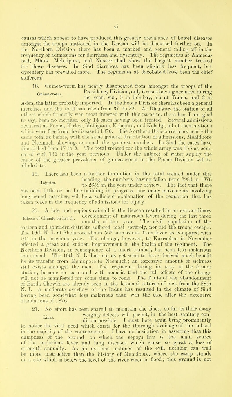 causes which appear to have produced this greater prevalence of bowel diseases amongst the troops stationed in the Deccan will be discussed further on. In the Northern Division there has been a marked and general falling off in the frequency of admissions for diarrhoea and dysentery. The regiments at Alimeda- bad, Mhow, Mehidpore, and Nusseerabad show the largest number treated for these diseases. Iu Sind diarrhoea has been slightly less frequent, but dysentery has prevailed more. The regiments at Jacobabad have been the chief sufferers. 18. Guinea-worm has nearly disappeared from amongst the troops of the Guinea worm Presidency Division, only 6 cases having occurred during the year, viz., 3 in Bombay, one at Tanna, and 2 at Aden, the latter probably imported. In the Poona Division there has been a general increase, and the total has risen from 37 to 72. At Dharwar, the station of all others which formerly was most infested with this parasite, there has, I am glad to say, been no increase, only 14 cases having been treated. Several admissions occurred at Poona, Kirkee, Malligaum, Kolapore, and Kaladgi, all of them stations which were free from the disease in 1876. The Northern Division returns nearly the same total as before, with the same general distribution of admissions, Mehidpore and Neemuch showing, as usual, the greatest number. Iu Sind the cases have diminished from 17 to 8. The total treated for the whole army was 155 as com- pared with 136 in the year previous. Under the subject of water supply the cause of the greater prevalence of guinea-worm in the Poona Division will be alluded to. 19. There has been a further diminution in the total treated under this . . heading, the numbers having fallen from 2984 in 1876 Injtines. 2658 in the year under review. The fact that there has been little or no line-building in progress, nor many movements involving lengthened marches, will be a sufficient explanation of the reduction that has taken place in the frequency of admissions for injury. 20. A late and copious rainfall in the Deccan resulted in an extraordinary Effects Of Climate on health, development of malarious fevers during the last three mouths ot the year, ihe civil population of the eastern and southern districts suffered most severely, nor did the troops escape. The 19tli N. I. at Sholapore shows 567 admissions from fever as compared with 104 in the previous year. The change, however, to Kurrachee in November effected a great and sudden improvement in the health of the regiment. The Northern Division, in consequence of a short rainfall, has been less malarious than usual. The 1 Otli N. I. does not as yet seem to have derived much benefit by its transfer from Mehidpore to Neenmch; an excessive amount of sickness still exists amongst the men. The regiment, during its stay at the former station, became so saturated with malaria that the full effects of the change will not be manifested for some time to come. The fruits of the abandonment of Barda Chowki are already seen in the lessened returns of sick from the 28th N. I. A moderate overflow of the Indus has resulted in the climate of Sind having been somewhat less malarious than was the case after the extensive inundations of 1876. 21. No effort has been spared to maintain the lines, so far as their many Liues weighty defects will permit, in the best sanitary con- dition possible. I must here again bring prominently to notice the vital need which exists for the thorough drainage of the subsoil in the majority of the cantonments. I have no hesitation in asserting that this dampness of the ground on which the sepoys live is the main source of the malarious fever and lung diseases which cause so great a loss of strength annually. As an extreme instance of the evil, nothing can well be more instructive than the history of Mehidpore, where the camp stands on a site which is below the level of the river when in flood; this ground is not