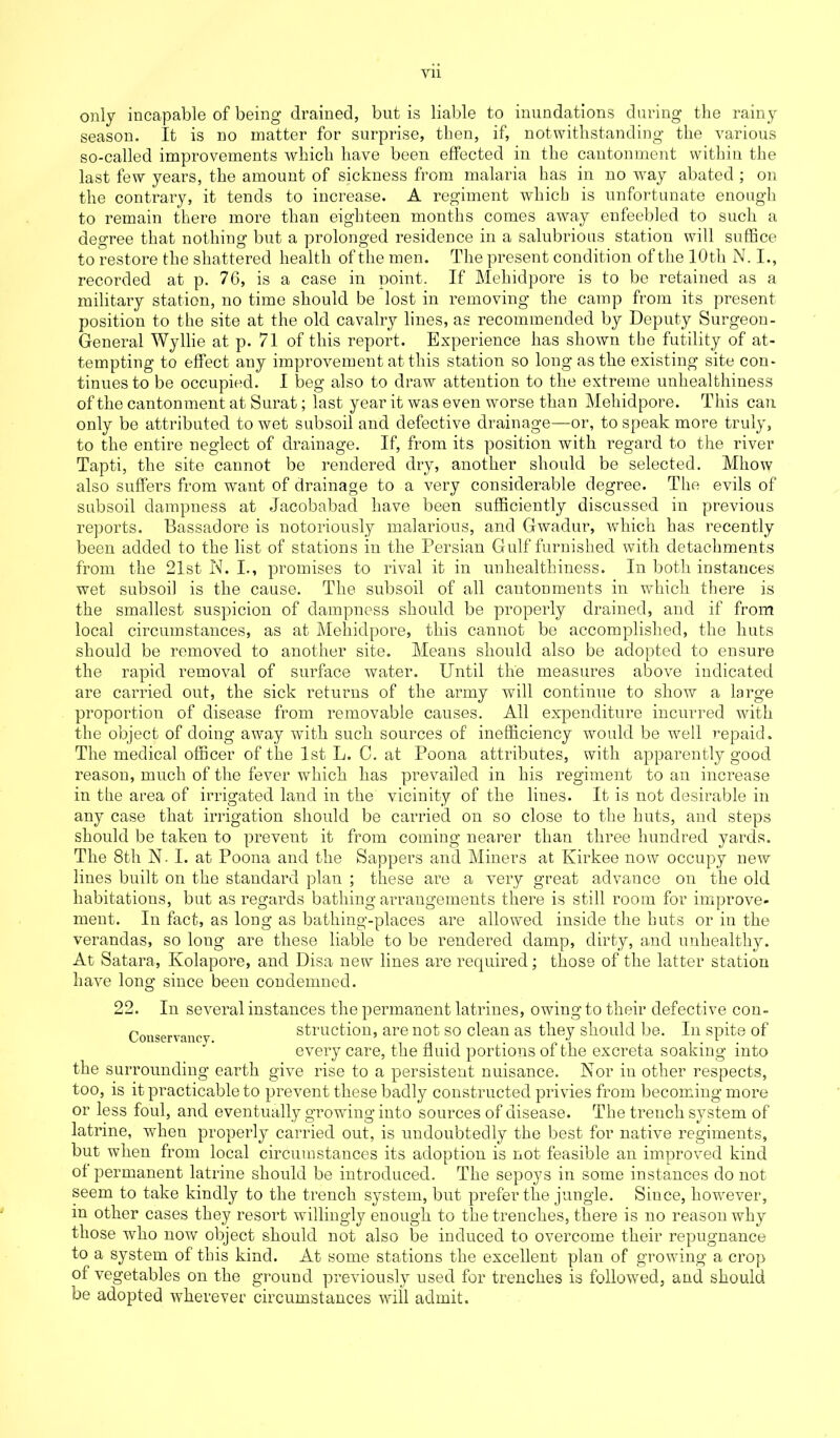 Vll only incapable of being- drained, but is liable to inundations during the rainy season. It is no matter for surprise, then, if, notwithstanding the various so-called improvements which have been effected in the cantonment within the last few years, the amount of sickness from malaria has in no wray abated ; on the contrary, it tends to increase. A regiment which is unfortunate enough to remain there more than eighteen months comes away enfeebled to such a degree that nothing but a prolonged residence in a salubrious station will suffice to restore the shattered health of the men. The present condition of the 10th N. I., recorded at p. 76, is a case in point. If Mehidpore is to be retained as a military station, no time should be lost in removing the camp from its present position to the site at the old cavalry lines, as recommended by Deputy Surgeon- General Wyllie at p. 71 of this report. Experience has shown the futility of at- tempting to effect any improvement at this station so long as the existing site con- tinues to be occupied. I beg also to draw attention to the extreme unhealthiness of the cantonment at Surat; last year it was even worse than Mehidpore. This can only be attributed to wet subsoil and defective drainage—or, to speak more truly, to the entire neglect of drainage. If, from its position with regard to the river Tapti, the site cannot be rendered dry, another should be selected. Mhow also suffers from want of drainage to a very considerable degree. The evils of subsoil dampness at Jacobabad have been sufficiently discussed in previous reports. Bassadore is notoriously malarious, and Gwadur, which has recently been added to the list of stations in the Persian Gulf furnished with detachments from the 21st N. I., promises to rival it in unhealthiness. In both instances wet subsoil is the cause. The subsoil of all cantonments in wdiich there is the smallest suspicion of dampness should be properly drained, and if from local circumstances, as at Mehidpore, this cannot be accomplished, the huts should be removed to another site. Means should also be adopted to ensure the rapid removal of surface water. Until the measures above indicated are carried out, the sick returns of the army will continue to show a large proportion of disease from removable causes. All expenditure incurred with the object of doing away with such sources of inefficiency would be well repaid. The medical officer of the 1st L. C. at Poona attributes, with apparently good reason, much of the fever which has prevailed in his regiment to an increase in the area of irrigated land in the vicinity of the lines. It is not desirable in any case that irrigation should be carried on so close to the huts, and steps should be taken to prevent it from coming nearer than three hundred yards. The 8th N. I. at Poona and the Sappers and Miners at Kirkee now occupy new lines built on the standard plan ; these are a very great advance on the old habitations, but as regards bathing arrangements there is still room for improve- ment. In fact, as long as bathing-places are allowed inside the huts or in the verandas, so loug are these liable to be rendered damp, dirty, and unhealthy. At Satara, Kolapore, and Disa new lines are required; those of the latter station have long since been condemned. 22. In several instances the permanent latrines, owing to their defective con- Conservancy struction, are not so clean as they should be. In spite of every care, the fluid portions of the excreta soaking into the surrounding earth give rise to a persistent nuisance. Nor in other respects, too, is it practicable to prevent these badly constructed privies from becoming more or less foul, and eventually growing into sources of disease. The trench system of latrine, when properly carried out, is undoubtedly the best for native regiments, but when from local circumstances its adoption is not feasible an improved kind of permanent latrine should be introduced. The sepoys in some instances do not seem to take kindly to the trench system, but prefer the jungle. Since, however, m other cases they resort willingly enough to the trenches, there is no reason why those who now object should not also be induced to overcome their repugnance to a system of this kind. At some stations the excellent plan of growing a crop of vegetables on the ground previously used for trenches is followed, and should be adopted wherever circumstances will admit.