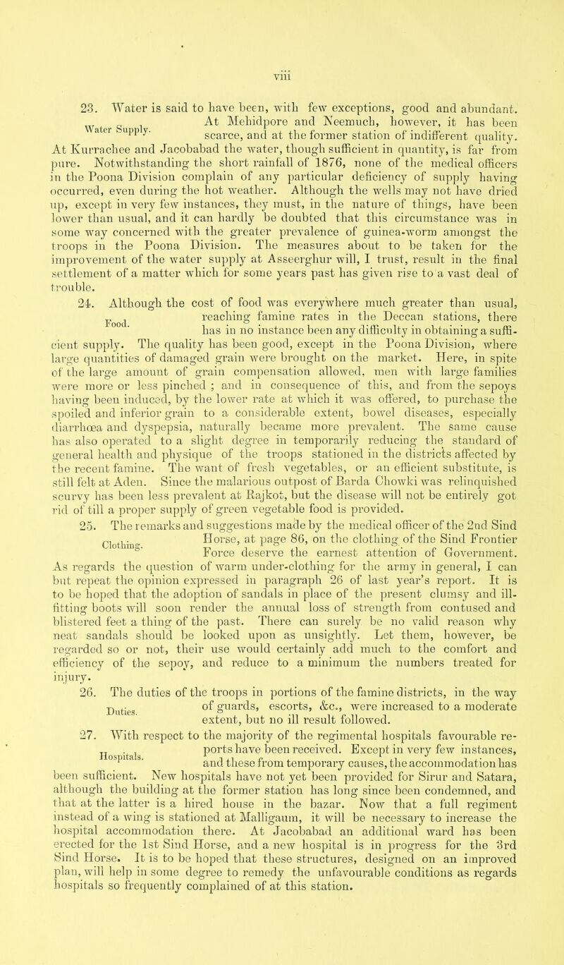 Ylll Food. 23. Water is said to have been, with few exceptions, good and abundant. Water Su l -At Mehidpore and Neemuch, however, it has been « 61 '-uPP.y- scarce, and at the former station of indifferent quality. At Kurrachee and Jacobabad the water, though sufficient in quantity, is far from pure. Notwithstanding the short rainfall of 1876, none of the medical officers in the Poona Division complain of any particular deficiency of supply having occurred, even during the hot weather. Although the wells may not have dried up, except in very few instances, they must, in the nature of things, have been lower than usual, and it can hardly be doubted that this circumstance was in some way concerned with the greater prevalence of guinea-worm amongst the troops in the Poona Division. The measures about to be taken for the improvement of the water supply at Asseerghur will, I trust, result in the final settlement of a matter which for some years past has given rise to a vast deal of trouble. 21. Although the cost of food was everywhere much greater than usual, reaching famine rates in the Deccan stations, there has in no instance been any difficulty in obtaining a suffi- cient supply. The quality has been good, except in the Poona Division, where large quantities of damaged grain were brought on the market. Here, in spite of the large amount of grain compensation allowed, men with large families were more or less pinched ; and in consequence of this, and from the sepoys having been induced, by the lower rate at which it was offered, to purchase the spoiled and inferior grain to a considerable extent, bowel diseases, especially diarrhoea and dyspepsia, naturally became more prevalent. The same cause has also operated to a slight degree in temporarily reducing the standard of general health and physique of the troops stationed in the districts affected by the recent famine. The want of fresh vegetables, or an efficient substitute, is still felt at Aden. Since the malarious outpost of Barda Cliowki was relinquished scurvy has been less prevalent at Rajkot, but the disease will not be entirely got rid of till a proper supply of green vegetable food is provided. 25. The remarks and suggestions made by the medical officer of the 2nd Sind Clothhw Horse, at page 86, on the clothing of the Sind Frontier Force deserve the earnest attention of Government. As regards the question of warm under-clothing for the army in general, I can but repeat the opinion expressed in paragraph 26 of last year’s report. It is to be hoped that the adoption of sandals in place of the present clumsy and ill- fitting boots will soon render the annual loss of strength from contused and blistered feet a thing of the past. There can surely be no valid reason why neat sandals should be looked upon as unsightly. Let them, however, be regarded so or not, their use would certainly add much to the comfort and efficiency of the sepoy, and reduce to a minimum the numbers treated for injury. 26. The duties of the troops in portions of the famine districts, in the way putieg of guards, escorts, &c., were increased to a moderate extent, but no ill result followed. 27. With respect to the majority of the regimental hospitals favourable re- ports have been received. Except in very few instances, and these from temporary causes, the accommodation has been sufficient. New hospitals have not yet been provided for Sirur and Satara, although the building at the former station has long since been condemned, and that at the latter is a hired house in the bazar. Now that a full regiment instead of a wing is stationed at Malligaum, it will be necessary to increase the hospital accommodation there. At Jacobabad an additional ward has been erected for the 1st Sind Horse, and a new hospital is in progress for the 3rd Sind Horse. It is to be hoped that these structures, designed on an improved plan, will help in some degree to remedy the unfavourable conditions as regards hospitals so frequently complained of at this station. Hospitals.