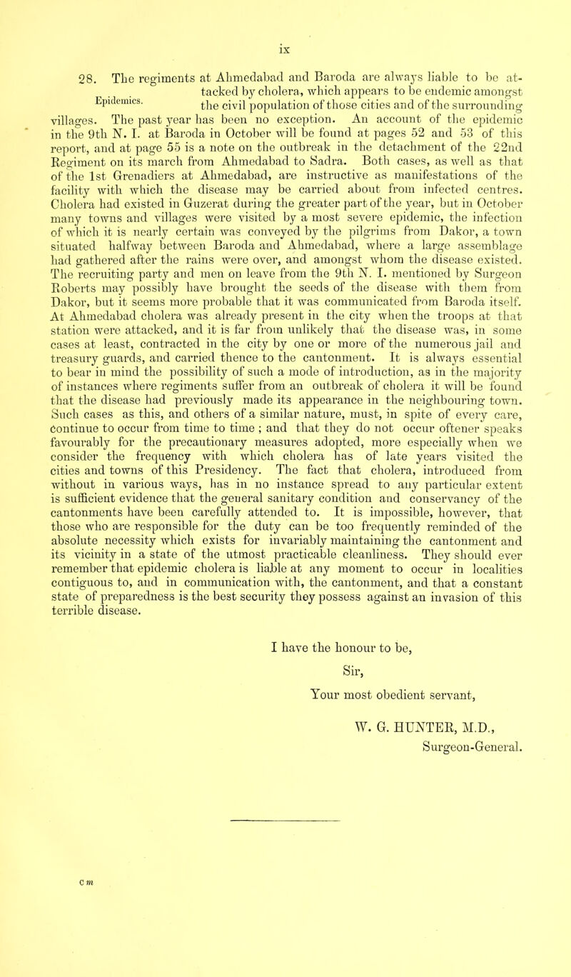 28. Tlio regiments at Ahmedabad and Baroda are always liable to be at- tacked by cholera, which appears to be endemic amongst Epidemics. tlie civil population of those cities and of the surrounding villages. The past year has been no exception. An account of the epidemic in the 9th N. I. at Baroda in October will be found at pages 52 and 53 of this report, and at page 55 is a note on the outbreak in the detachment of the 22nd Regiment on its march from Ahmedabad to Sadra. Both cases, as well as that of the 1st Grenadiers at Ahmedabad, are instructive as manifestations of the facility with which the disease may be carried about from infected centres. Cholera had existed in Guzerat during the greater part of the year, but in October many towns and villages were visited by a most severe epidemic, the infection of which it is nearly certain was conveyed by the pilgrims from Dakor, a town situated halfway between Baroda and Ahmedabad, where a large assemblage had gathered after the rains were over, and amongst whom the disease existed. The recruiting party and men on leave from the 9th N. I. mentioned by Surgeon Roberts may possibly have brought the seeds of the disease with them from Dakor, but it seems more probable that it was communicated from Baroda itself. At Ahmedabad cholera was already present in the city when the troops at that station were attacked, and it is far from unlikely that the disease was, in some cases at least, contracted in the city by one or more of the numerous jail and treasury guards, and carried thence to the cantonment. It is always essential to bear in mind the possibility of such a mode of introduction, as in the majority of instances where regiments suffer from an outbreak of cholera it will be found that the disease had previously made its appearance in the neighbouring town. Such cases as this, and others of a similar nature, must, in spite of every care, Continue to occur from time to time ; and that they do not occur oftener speaks favourably for the precautionary measures adopted, more especially when wre consider the frequency with which cholera has of late years visited the cities and towns of this Presidency. The fact that cholera, introduced from without in various ways, has in no instance spread to any particular extent is sufficient evidence that the general sanitary condition and conservancy of the cantonments have been carefully attended to. It is impossible, however, that those who are responsible for the duty can be too frequently reminded of the absolute necessity which exists for invariably maintaining the cantonment and its vicinity in a state of the utmost practicable cleanliness. They should ever remember that epidemic cholera is liable at any moment to occur in localities contiguous to, and in communication with, the cantonment, and that a constant state of preparedness is the best security they possess against an invasion of this terrible disease. I have the honour to be, Sir, Your most obedient servant, W. G. HUNTER, M.D., Surgeon-General.