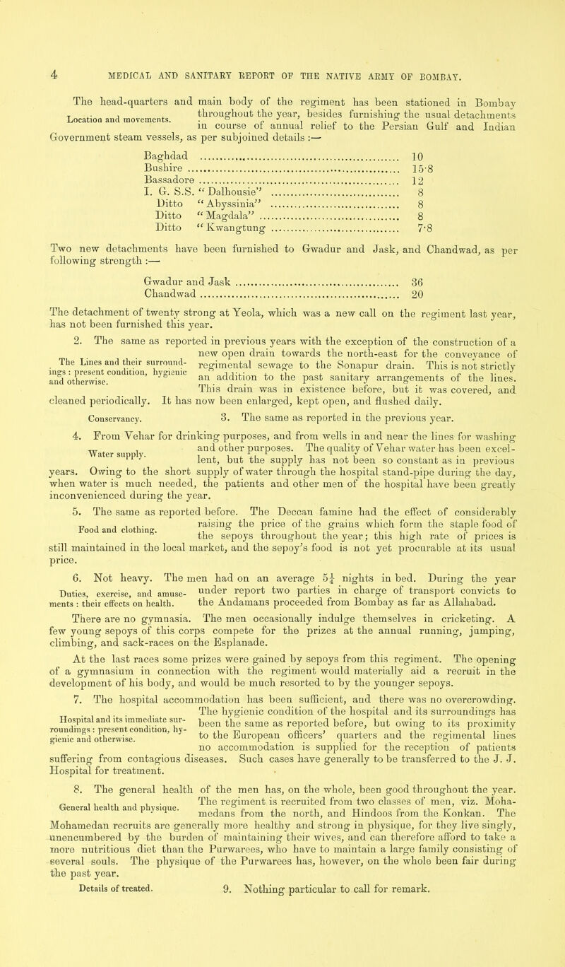 The head-quarters and main body of the regiment has been stationed in Bombay Location and movements. throughout the year besides furnishing the usual detachments in course of annual relief to the Persian Gulf and Indian Government steam vessels, as per subjoined details :— Baghdad 10 Bushire 15-8 Bassadore 12 I. G. S.S. “ Dalhousie” 8 Ditto “Abyssinia” 8 Ditto “Magdala” 8 Ditto “Kwangtung 7’8 Two new detachments have been furnished to Gwadur and Jask, and Chandwad, as per following strength :— Gwadur and Jask 36 Chandwad 20 The detachment of twenty strong at Yeola, which was a new call on the regiment last year, has not been furnished this year. 2. The same as reported in previous years with the exception of the construction of a new open drain towards the north-east for the conveyance of The Lines and their surround- regimental sewage to the Sonapur drain. This is not strictly msrs : present condition, hygienic i tj.- , 3 , ■, . P .. J and otherwise. an addltaon tJie Past sanitary arrangements of the lines. This draiu was in existence before, but it was covered, and cleaned periodically. It has now been enlarged, kept open, and flushed daily. Conservancy. 3. The same as reported in the previous year. 4. From Vehar for drinking purposes, and from wells in and near the lines for washing Water su i d aud °^er PurPoses- The quality of Vehar water has been excel- U U11 ” lent, but the supply has not been so constant as in previous years. Owing to the short supply of water through the hospital stand-pipe during the day, when water is much needed, the patients and other men of the hospital have been greatly inconvenienced during the year. 5. The same as reported before. The Deccan famine had the effect of considerably F , , i i. raising the price of the grains which form the staple food of the sepoys throughout the year; this high rate of prices is still maintained in the local market, and the sepoy’s food is not yet procurable at its usual price. 6. Not heavy. The men had on an average 5jr nights in bed. During the year Duties exercise and amuse- under report two parties in charge of transport convicts to ments : their effects’on health. the Andamans proceeded from Bombay as far as Allahabad. There are no gymnasia. The men occasionally indulge themselves in cricketing. A few young sepoys of this corps compete for the prizes at the annual running, jumping, climbing, and sack-races on the Esplanade. At the last races some prizes were gained by sepoys from this regiment. The opening of a gymnasium in connection with the regiment would materially aid a recruit in the development of his body, and would be much resorted to by the younger sepoys. 7. The hospital accommodation has been sufficient, and there was no overcrowding. The hygienic condition of the hospital and its surroundings has Hospital and its immediate sur- been the same as reported before, but owing to its proximity Genic and otherwise to European officers quarters and the regimental lines no accommodation is supplied for the reception of patients suffering from contagious diseases. Such cases have generally to be transferred to the J. J. Hospital for treatment. 8. The general health of the men has, on the whole, been good throughout the year. „ I,,, , 1 ■ The regiment is recruited from two classes of men, viz. Moha- General health and physique. , D - ,, Tr -1 c ,, Tr , m, medans Irom the north, and Hindoos irom the Konkan. ihe Mohamedan recruits are generally more healthy and strong in physique, for they live singly, unencumbered by the burden of maintaining their wives, and can therefore afford to take a more nutritious diet than the Purwarees, who have to maintain a large family consisting of several souls. The physique of the Purwarees has, however, on the whole been fair during the past year. Details of treated. 9. Nothing particular to call for remark.