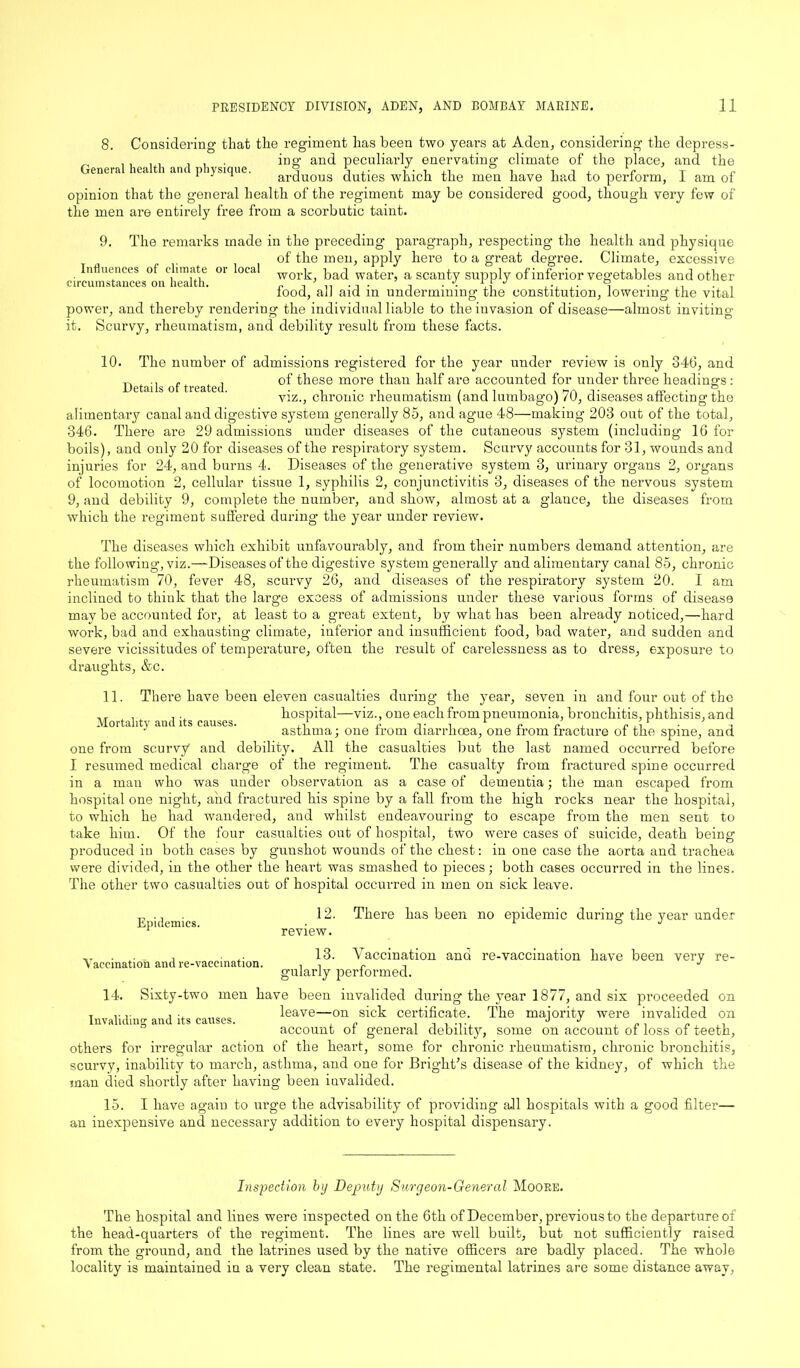 8. Considering- that the regiment has been two years at Aden, considering the depress- „ , , , . , , in a- and peculiarly enervating- climate of the place, and the General health and physique. S S ,• i i i ± r t r 1 : 1 arduous duties which the men have had to perform, I am of opinion that the general health of the regiment may be considered good, though very few of the men are entirely free from a scorbutic taint. 9. The remarks made in the preceding paragraph, respecting the health and physique of the men, apply here to a great degree. Climate, excessive Influences ol c',mate or Deal work, bad water, a scanty supply of inferior vegetables and other iood, aJJ aid m undermining the constitution, lowering the vital power, and thereby rendering the individual liable to the invasion of disease—almost inviting it. Scurvy, rheumatism, and debility result from these facts. Details of treated. 10. The number of admissions registered for the year under review is only 346, and of these more than half are accounted for under three headings : viz., chronic rheumatism (and lumbago) 70, diseases affecting the alimentary canal and digestive system generally 85, and ague 48—making 203 out of the total, 346. There are 29 admissions under diseases of the cutaneous system (including 16 for boils), and only 20 for diseases of the respiratory system. Scurvy accounts for 31, wounds and injuries for 24, and burns 4. Diseases of the generative system 3, urinary organs 2, organs of locomotion 2, cellular tissue 1, syphilis 2, conjunctivitis 3, diseases of the nervous system 9, and debility 9, complete the number, and show, almost at a glance, the diseases from which the regiment suffered during the year under review. The diseases which exhibit unfavourably, and from their numbers demand attention, are the following, viz.—Diseases of the digestive system generally and alimentary canal 85, chronic rheumatism 70, fever 48, scurvy 26, and diseases of the respiratory system 20. I am inclined to think that the large excess of admissions under these various forms of disease may be accounted for, at least to a great extent, by what has been already noticed,—hard work, bad and exhausting climate, inferior and insufficient food, bad water, and sudden and severe vicissitudes of temperature, often the result of carelessness as to dress, exposure to draughts, &c. 11. There have been eleven casualties during the year, seven in and four out of the .. hospital—viz., one each from pneumonia, bronchitis, phthisis, and J asthma; one trom diarrhoea, one irom fracture 01 the spine, and one from scurvy and debility. All the casualties but the last named occurred before I resumed medical charge of the regiment. The casualty from fractured spine occurred in a man who was under observation as a case of dementia; the man escaped from hospital one night, and fractured his spine by a fall from the high rocks near the hospital, to which he had wandered, and whilst endeavouring to escape from the men sent to take him. Of the four casualties out of hospital, two were cases of suicide, death being produced in both cases by gunshot wounds of the chest: in one case the aorta and trachea were divided, in the other the heart was smashed to pieces; both cases occurred in the lines. The other two casualties out of hospital occurred in men on sick leave. Epidemics. Vaccination and re-vaccination. 12. There has been no epidemic during the year under review. 13. Vaccination ana re-vaccination have been very re- gularly performed. 14. Sixty-two men have been invalided during the year 1877, and six proceeded on T leave—on sick certificate. The majority were invalided on Invaliding and its causes. „ J J account ot general debility, some on account oi loss of teeth, others for irregular action of the heart, some for chronic rheumatism, chronic bronchitis, scurvy, inability to march, asthma, and one for Bright's disease of the kidney, of which the man died shortly after having been invalided. 15. I have again to urge the advisability of providing all hospitals with a good filter— an inexpensive and necessary addition to every hospital dispensary. Inspection by Deputy Surgeon-General Moore. The hospital and lines were inspected on the 6th of December, previous to the departure of the head-quarters of the regiment. The lines are well built, but not sufficiently raised from the ground, and the latrines used by the native officers are badly placed. The whole locality is maintained in a very clean state. The regimental latrines are some distance away,