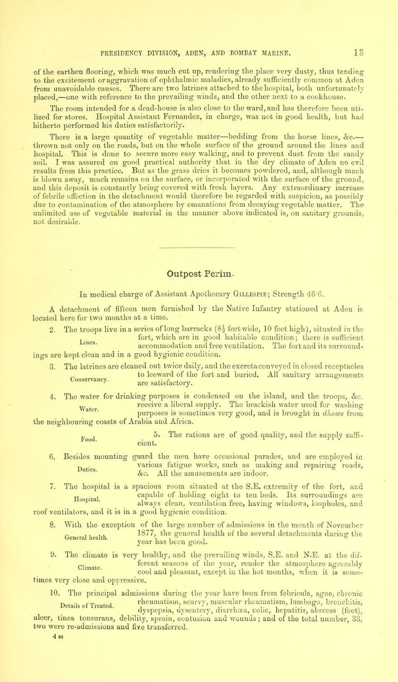 of the earthen flooring, which was much cut up, rendering the place very dusty, thus tending to the excitement or aggravation of ophthalmic maladies, already sufficiently common at Aden from unavoidable causes. There are two latrines attached to the hospital, both unfortunately placed,—one with reference to the prevailing winds, and the other next to a cookhouse. The room intended for a dead-house is also close to the ward, and has therefore been uti- lized for stores. Hospital Assistant Fernandez, in charge, was not in good health, but had hitherto performed his duties satisfactorily. There is a large quantity of vegetable matter—bedding from the horse lines, &c.— thrown not only on the roads, but on the whole surface of the ground around the lines and hospital. This is done to secure more easy walking, and to prevent dust from the sandy soil. I was assured on good practical authority that in the dry climate of Aden no evil results from this practice. But as the grass dries it becomes powdered, and, although much is blown away, much remains on the surface, or incorporated with the surface of the ground, and this deposit is constantly being covered with fresh layers. Any extraordinary increase of febrile affection in the detachment would therefore be regarded with suspicion, as possibly due to contamination of the atmosphere by emanations from decaying vegetable matter. The unlimited use of vegetable material in the manner above indicated is, on sanitary grounds, not desirable. Outpost Perim. In medical charge of Assistant Apothecary Gillespie; Strength 46'G. A detachment of fifteen men furnished by the Native Infantry stationed at Aden is located here for two months at a time. 2. The troops live in a series of long barracks (85 feet wide, 10 feet high), situated in the fort, which are in good habitable condition; there is sufficient accommodation and free ventilation. The fort and its surround- ings are kept clean and in a good hygienic condition. 3. The latrines are cleaned out twice daily, and the excreta conveyed in closed receptacles to leeward of the fort and buried. All sanitary arrangements are satisfactory. CoQservancy. 4. The water for drinking purposes is condensed on the island, and the troops, &c. receive a liberal supply. The brackish water used for washing- V? t ^ ^ 9 o purposes is sometimes very good, and is brought in dlioivs from the neighbouring coasts of Arabia and Africa. 5. The rations are of good quality, and the supply suffi- Food. cient. 6. Besides mounting guard the men have occasional parades, and are employed in various fatigue works, such as making and repairing roads, &c. All the amusements are indoor. Duties. General health. 7. The hospital is a spacious room situated at the S.E. extremity of the fort, and TT capable of holding eight to ten beds. Its surroundings are f ‘ ' always clean, ventilation free, having windows, loopholes, and roof ventilators, and it is in a good hygienic condition. 8. With the exception of the large number of admissions in the month of November 1877, the general health of the several detachments during the year has been good. 9. The climate is very healthy, and the prevailing winds, S.E. and N.E. at the dif- Climate ferent seasons of the year, render the atmosphere agreeably cool and pleasant, except in the hot months, when it is some- times very close and oppressive. 10. The principal admissions during the year have been from febricula, ague, chronic Details of Treated rheumatism, scurvy, muscular rheumatism, lumbago, bronchitis, dyspepsia, dysentery, diarrhoea, colic, hepatitis, abscess (foot), ulcer, tinea tonsurans, debility, sprain, contusion and wounds; and of the total number, 33, two were re-admissions and five transferred.