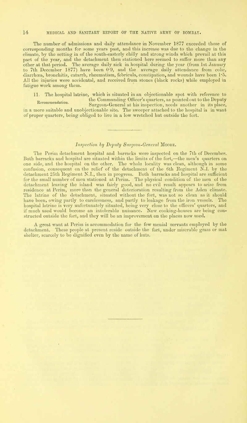 The number of admissions and daily attendance in November 1877 exceeded those of corresponding months for some years past, and this increase was due to the change in the climate, by the setting in of the south-easterly chilly and strong winds which prevail at this part of the year, and the detachment then stationed here seemed to suffer more than any other at that period. The average daily sick in hospital during the year (from 1st January to 7tli December 1877) have been 0'9, and the average daily attendance from colic, diarrhoea, bronchitis, catarrh, rheumatism, febricula, constipation, and wounds have been 1*5. All the injuries were accidental, and received from stones (black rocks) while employed in fatigue work among them. 11. The hospital latrine, which is situated in an objectionable spot with reference to T1 , . the Commanding; Officer’s quarters, as pointed out to the Deputy Recommendation. 0 n , , , • ■ 1 , • S ,, 1 J burgeon-Oeneral at his inspection, needs another m its place, in a more suitable and unobjectionable site. The sweeper attached to the hospital is in want of proper quarters, being obliged to live in a low wretched hut outside the fort. Inspection by Deputy Surgeon-General Moore. The Perim detachment hospital and barracks were inspected on the 7th of December. Both barracks and hospital are situated within the limits of the fort,—the men’s quarters on one side, and the hospital on the other. The whole locality was clean, although in some confusion, consequent on the relief of the detachment of the 6th Eegiment N.I. by the detachment 25th Regiment N.I., then in progress. Both barracks and hospital are sufficient for the small number of men stationed at Perim. The physical condition of the men of the detachment leaving the island was fairly good, and no evil result appears to arise from residence at Perim, more than the general deterioration resulting from the Aden climate. The latrine of the detachment, situated without the fort, was not so clean as it should have been, owing partly to carelessness, and partly to leakage from the iron vessels. The hospital latrine is very unfortunately situated, being very close to the officers’ quarters, and if much used would become an intolerable nuisance. New cooking-houses are being con- structed outside the fort, and they will be an improvement on the places now used. A great want at Perim is accommodation for the few menial servants employed by the detachment. These people at present reside outside the fort, under miserable grass or mat sheltei’, scarcely to be dignified even by the name of huts.