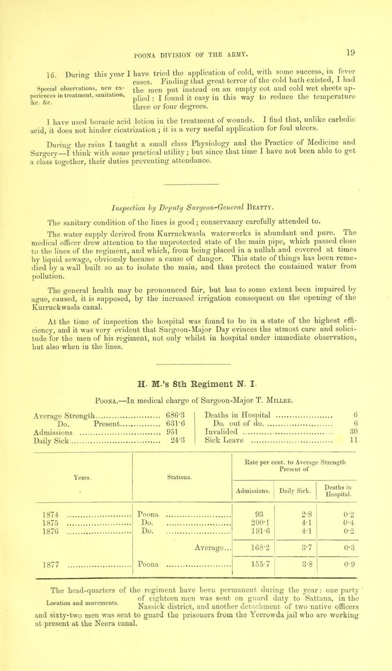 16 Durino- this year I have tried the application of cold, with some success, m fever cases. Finding that great terror of the cold bath existed, I had Special observations, new ex- ^<3 men put instead on an empty cot and cold wet sheets ap- periences in treatment, sanitation, . j found it easy in this way to reduce the temperature &c' &C‘ three or four degrees. I have used boracic acid lotion in the treatment of wounds. I find that, unlike carbolic acid, it does not hinder cicatrization; it is a very useful application lor foul ulceis. During the rains I taught a small class Physiology and the Practice of Medicine and Surgery—I think with some practical utility; but since that time I have not been able to get a class together, their duties preventing attendance. Inspection by Deputy Suryeon-General Beatty. The sanitary condition of the lines is good; conservancy carefully attended to. The water supply derived from Kurruckwasla waterworks is abundant and pure. The medical officer drew attention to the unprotected state of the main pipe, which passed close to the lines of the regiment, and which, from being placed in a nullah and covered at times by liquid sewage, obviously became a cause of danger. This state of things has been reme- died by a wall built so as to isolate the main, and thus protect the contained water from pollution. The geDeral health may be pronounced fair, but has to some extent been impaired by ague, caused, it is supposed, by the increased irrigation consequent on the opening of the Kurruckwasla canal. At the time of inspection the hospital was found to be in a state of the highest effi- ciency, and it was very evident that Surgeon-Major Day evinces the utmost care and solici- tude for the men of his regiment, not only whilst in hospital under immediate observation, but also when in the lines. H. M.’s 8tli Regiment N. I- Poona.—In medical charge of Surgeon-Major T. Miller. Average Strength 6863 Do. Present 631'6 Admissions 951 Daily Sick 24-3 Deaths in Hospital 6 Do. out of do 6 Invalided 30 Sick Leave 11 Years. Stations. Bate per cent, to Average Strength Present of > Admissions. Daily Sick. Deaths in Hospital. 1874 Poona 93 2-8 0-2 1875 Do 200-1 4-1 0-4 1876 Do 191-6 4-1 0-2 Average... 168-2 3-7 0*3 1877 Poona 155-7 3-8 0-9 The head-quarters of the regiment have been permanent during the year: one party ' . of eighteen men was sent on guard duty to Sattana, in the ocation au movements. Nassick district, and another detachment of two native officers and sixty-two men was sent to guard the prisoners from the Yerrowda jail who are working at present at the Neera canal.