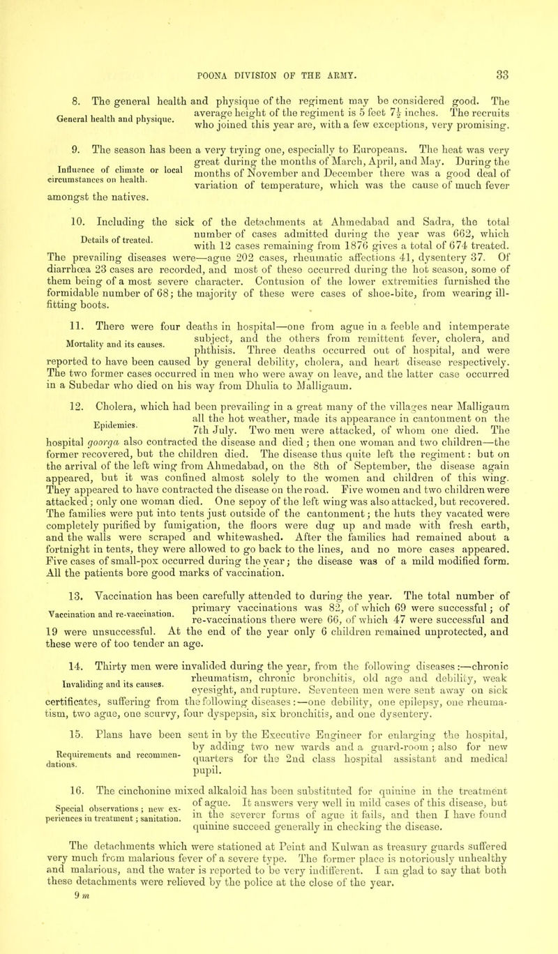 8. General health and physique. The general health and physique of the regiment may be considered good. The average height of the regiment is 5 feet 7§- inches. The recruits who joined this year are, with a few exceptions, very promising. 9. The season has been a very trying one, especially to Europeans. The heat was very great during the months of March, April, and May. During the months of November and December there was a good deal of variation of temperature, which was the cause of much fever amongst the natives. Influence of climate or circumstances on health. local 10. Including Details of treated. the sick of the detachments at Ahmedabad and Sadra, the total number of cases admitted during the year was 662, which with 12 cases remaining from 1876 gives a total of 674 treated. The prevailing diseases were—agme 202 cases, rheumatic affections 41, dysentery 37. Of diarrhoea 23 cases are recorded, and most of these occurred during the hot season, some of them being of a most severe character. Contusion of the lower extremities furnished the formidable number of 68; the majority of these were cases of shoe-bite, from wearing ill- fitting boots. 11. There were four deaths in hospital—one from ague in a feeble and intemperate , ... , ., subject, and the others from remittent fever, cholera, and Mortality and its causes. . .y . . , ,, . , P phthisis, ihree deaths occurred out ot hospital, and were reported to have been caused by general debility, cholera, and heart disease respectively. The two former cases occurred in men who were away on leave, and the latter case occurred in a Subedar who died on his way from Dhulia to Malligaum. 12. Cholera, which had been prevailing in a great many of the villages near Malligaum . all the hot weather, made its appearance in cantonment on the < pu emics. 7th July. Two men were attacked, of whom one died. The hospital goorga also contracted the disease and died; then one woman and two children—the former recovered, but the children died. The disease thus quite left the regiment: but on the arrival of the left wing from Ahmedabad, on the 8th of September, the disease again appeared, but it was confined almost solely to the women and children of this wing. They appeared to have contracted the disease on the road. Five women and two children were attacked; only one woman died. One sepoy of the left wing was also attacked, but recovered. The families were put into tents just outside of the cantonment; the huts they vacated were completely purified by fumigation, the floors were dug up and made with fresh earth, and the walls were scraped and whitewashed. After the families had remained about a fortnight in tents, they were allowed to go back to the lines, and no more cases appeared. Five cases of small-pox occurred during the year; the disease was of a mild modified form. All the patients bore good marks of vaccination. 13. Vaccination has been carefully attended to during the year. The total number of , . ,. primary vaccinations was 82, of which 69 were successful; of Vaccination and re-vaccmation. 1 ,. . , , m c i i re-vaccmations there were 6b, ot which 47 were successiul and 19 were unsuccessful. At the end of the year only 6 children remained unprotected, and these were of too tender an age. 14. Thirty men were invalided during the year, from the following diseases :—chronic r ,... .. rheumatism, chronic bronchitis, old age and debility, weak Invaliding and its causes. . , , a ° J ’ . , ° eyesight, and rupture, beventeen men were sent away on sick certificates, suffering from the following diseases :—one debility, one epilepsy, one rheuma- tism, two ague, one scurvy, four dyspepsia, six bronchitis, and one dysentery. 15. Plans have been sent in by the Executive Engineer for enlarging the hospital, by adding two new wards and a guard-room ; also for new Requirements and recommen- qUarters for the 2nd class hospital assistant and medical dations. 1 * pupil. 16. The cinchonine mixed alkaloid has been substituted for quinine in the treatment of ague. It answers very well in mild cases of this disease, but periences in treatment; sanitation. m.the severer forms of ague it fails, and then I have found quinine succeed generally in checking the disease. The detachments which were stationed at Peint and Kulwan as treasury guards suffered very much from malarious fever of a severe type. The former place is notoriously unhealthy and malarious, and the water is reported to be very indifferent. I am glad to say that both these detachments were relieved by the police at the close of the year.