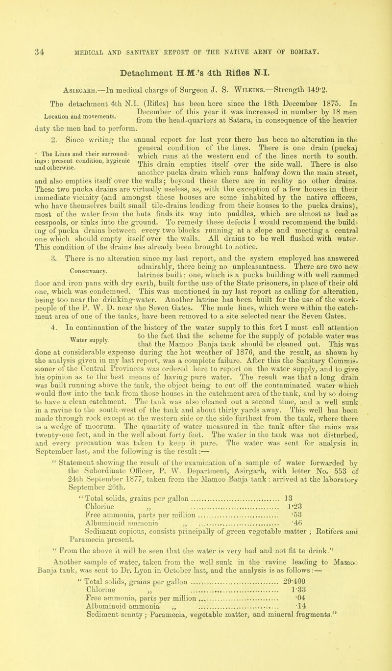 Detachment H M ’s 4th Rifles NI. Asirgarh.—In medical charge of Surgeon J. S. Wilkins.—Strength 149'2. The detachment 4th N.I. (Rifles) has been here since the 18th December 1875, In . , December of this year it was increased in number by 18 men Location and movements. e ,, i i r ,. a i ■ ci.i i- from the head-quarters at Satara, m consequence of the heavier duty the men had to perform. 2. Since writing the annual report for last year there has been no alteration in the general condition of the lines. There is one drain (pucka) The Lines and their surround- which runs at the western end of the lines north to south, and otherwise CJn lU°n’ y^iemC This drain empties itself over the side wall. There is also another pucka drain which runs halfway down the main street, and also empties itself over the walls; beyond these there are in reality no other drains. These two pucka drains are virtually useless, as, with the exception of a few houses in their immediate vicinity (and amongst these houses are some inhabited by the native officers, who have themselves built small tile-drains leading from their houses to the pucka drains), most of the water from the huts finds its way into puddles, which are almost as bad as cesspools, or sinks into the ground. To remedy these defects I would recommend the build- ing of pucka drains between every two blocks running at a slope and meeting a central one which should empty itself over the walls. All drains to be well flushed with water. This condition of the drains has already been brought to notice. 3. There is no alteration since my last report, and the system employed has answered admirably, there being no unpleasantness. There are two new (/OTISPrVllIK'V . ^ o i. latrines built: one, which is a pucka building with well rammed floor and iron pans with dry earth, built for the use of the State prisoners, in place of their old one, which was condemned. This was mentioned in my last report as calling for alteration, being too near the drinking-water. Another latrine has been built for the use of the work- people of the P. W. D. near the Seven Gates. The mule lines, which were within the catch- ment area of one of the tanks, have been removed to a site selected near the Seven Gates. 4. In continuation of the history of the water supply to this fort I must call attention w . to the fact that the scheme for the supply of potable water was a ei SU11i> J that the Mamoo Banja tank should be cleaned out. This was done at considerable expense during the hot weather of 1876, and the result, as shown by the analysis given in my last report, was a complete failure. After this the Sanitary Commis- sioner of the Central Provinces was ordered here to report on the water supply, and to give his opinion as to the best means of having pure water. The result was that a long drain was built running above the tank, the object being to cut off the contaminated water which would flow into the tank from those houses in the catchment area of the tank, and by so doing to have a clean catchment. The tank was also cleaned out a second time, and a well sunk in a ravine to the south-west of the tank and about thirty yards away. This well has been made through rock except at the western side or the side furthest from the tank, where there is a wedge of moorum. The quantity of water measured iu the tank after the rains was twenty-one feet, and in the well about forty feet. The water in the tank was not disturbed, and every precaution was taken to keep it pure. The water was sent for analysis in September last, and the following is the result:— “ Statement showing the result of the examination of a sample of water forwarded by the Subordinate Officer, P. W. Department, Asirgarh, with letter No. 553 of 24tli September 1877, taken from the Mamoo Banja tank: arrived at the laboratory September 26th. “ Total solids, grains per gallon 13 Chlorine ,, 1*23 Free ammonia, parts per million '53 Albuminoid ammonia ,, 46 Sediment copious, consists principally of green vegetable matter ; Rotifers and Paramecia present. “ From the above it will be seen that the water is very bad and not fit to drink.” Another sample of water, taken from the well sunk in the ravine leading to Mamoo Banja tank, was sent to Dr. Lyon in October last, and the analysis is as follows:— “ Total solids, grains per gallon 29'40Q Chlorine ,, 1‘33 Free ammonia, parts per million ’04 Albuminoid ammonia „ '14 Sediment scanty; Paramecia, vegetable matter, and mineral fragments.”