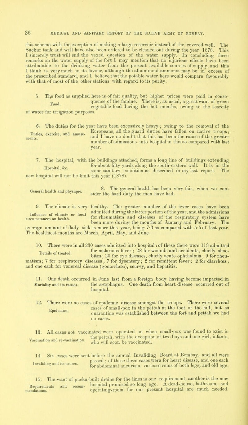 this scheme with the exception of making a large reservoir instead of the covered well. The Suckur tank and well have also been ordered to be cleaned out during the year 1878. This I sincerely trust will end the vexed question of the water supply. In concluding these remarks on the water supply of the fort I may mention that no injurious effects have been attributable to the drinking water from the present available sources of supply, and this I think is very much in its favour, although the albuminoid ammonia may be in excess of the prescribed standard, and I believe that the potable water here would compare favourably with that of most of the other stations with regard to its purity. 5. Th,e food as supplied here is of fair quality, but higher prices were paid in conse- j quence of the famine. There is, as usual, a great want of green vegetable food during the hot months, owing to the scarcity of water for irrigation purposes. 6. Duties, naents. exercise, and amuse- The duties for the year have been excessively heavy ; owing to the removal of the Europeans, all the guard duties have fallen on native troops; and I have no doubt that this has been the cause of the greater number of admissions into hospital in this as compared with last year. 7. The hospital, with the buildings attached, forms a long line of buildings extending Hos jital &c for a^ou^ fi^y yards along the south-eastern wall. It is in the ’ ' same sanitai’y condition as described in my last report. The new hospital will not be built this year (1878). General health and physique. 8. The general health has been very fair, when we con- sider the hard duty the men have had. 9. The climate is very local healthy. The greater number of the fever cases have been admitted during the latter portion of the year, and the admissions for rheumatism and diseases of the respiratory system have been more during the months of January and February. The average amount of daily sick is more this year, being 7-3 as compared with 5'5of last year. The healthiest months are March, April, May, and June. Influence of climate or circumstances on health. 10. There were in all 230 cases admitted into hospital: of these there were 113 admitted „ „ for malarious fever; 28 for wounds and accidents, chiefly shoe- bites ; 20 for eye diseases, chiefly acute ophthalmia; 9 for rheu- matism ; 7 for respiratory diseases ; 7 for dysentery ; 2 for remittent fever; 2 for diarrhoea ; and one each for venereal disease (gonorrhoea), scurvy, and hepatitis. 11. One death occurred in June last from a foreign body having become impacted in Mortality and its causes. the gesophagus. One death from heart disease occurred out of hospital. 12. There were no cases of epidemic disease amongst the troops. There were several cases of small-pox in the pettah at the foot of the hill, but as quarantine was established between the fort and pettah we had no cases. Epidemics. All cases not vaccinated were operated on when small-pox was found to exist in the pettah, with the exception of two boys and one girl, infants, who will soon be vaccinated. 13. Vaccination and re-vaccination. Six cases were sent before the annual Invaliding Board at Bombay, and all were passed ; of these three cases were for heart disease, and one each for abdominal aneurism, varicose veins of both legs, and old age. 14. Invaliding and its eauses. 15. The want of pucka-built drains for the lines is one requirement, another is the new Requirements and recom- hospital promised so long ago. A dead-house, bathroom, and mendations. operating-room for our present hospital are much needed.