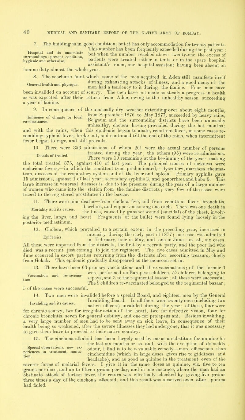7. The building is in good condition; but it has only accommodation for twenty patients. . This number has been frequently exceeded during the past year ; surroundmgs-V-esent ndition! baJ.W^en the nmber, re*?hei. above twenty-one the excess of hygienic and otherwise. patients were treated either m tents or m the spare hospital assistant’s room, one hospital assistant having been absent on famine duty almost the whole year. 8. The scorbutic taint which some of the men acquired in Aden still manifests itself during exhausting attacks of illness, and a good many of the General health and physique. men had a tendency to it during the famine. Four men have been invalided on account of scurvy. The men have not made as steady a progress in health as was expected after their return from Aden, owing to the unhealthy season succeeding a year of famine. 9. In consequence of the unusually dry weather extending over about eight months. Influence of climate or local £°m September 1876 to May 1877, succeeded by heavy rains, surrounding districts have been unusually circumstances. Belgaum and the Mortality and its causes. unhealthy, cholera having prevailed during the hot months and with the rains, when this epidemic began to abate, remittent fever, in some cases re- sembling typhoid fever, broke out, and continued till the end of the rains, when intermittent fever began to rage, and still prevails. 10. There were 356 admissions, of whom 261 were the actual number of persons -r. , , treated during the year; the others (95) were re-admissions. lhere were 19 remaining at the beginning of the year: making the total treated 375, against 410 of last year. The principal causes of sickness were malarious fevers,—in which the remittent type predominated,—dysentery, diarrhoea, rheuma- tism, diseases of the respiratory system and of the liver and spleen. Primary syphilis gave 15 admissions, against 1 of last year; secondary syphilis 2, and gonorrhoea and bubo 5. This large increase in venereal diseases is due to the presence during the year of a large number of women who came into the station from the famine districts ; very few of the cases were traced to the registered prostitutes in the bazaar. 11. There were nine deaths—from cholera five, and from remittent fever, bronchitis, diarrhoea, and copper-poisoning one each. There was one death in the lines, caused by gunshot wound (suicidal) of the chest, involv- ing the liver, lungs, and heart. Fragments of the bullet were found lying loosely in the posterior mediastinum. 12. Cholera, which prevailed to a certain extent in the preceding year, increased in . intensity during the early part of 1877; one case was admitted in February, four in May, and one in June—in all, six cases. All these were imported from the districts, the first by a recruit party, and the poor lad who died was a recruit just coming to join the regiment. The five cases admitted in May and June occurred in escort parties returning from the districts after escorting treasure, chiefly from Gokak. This epidemic gradually disappeared as the monsoon set iu. 13. There have been 63 primary vaccinations and 11 re-vaccinations; of the former 3 T. . were performed on European children, 57 children belonging; to Vaccination and re-vaccina- 1 , , ,, . L , , , ’ n ,n ° Sjon sepoys, ana 6 to the regimental bazaar; all these were successtul. The 9 children re-vaccinated belonged to the regimental bazaar ; 5 of the cases were successful. 14. Two men were invalided before a special Board, and eighteen men by the General T . . Invaliding Board. In all there were twenty men (including two ° native officers) invalided during the year; ot these, tour were for chronic scurvy, two for irregular action of the heart, two for defective vision, four for chronic bronchitis, seven for general debility, and one for prolapsus ani. Besides invaliding, a very large number of men had to be sent away on sick leave, in consequence of their health being so weakened, after the severe illnesses they had undergone, that it was necessary to give them leave to proceed to their native country. 15. The cinchona alkaloid has been largely used by me as a substitute for quinine for the last six months or so, and, with the exception of its sickly Special observations, new ex- 0dour, I find it to be a valuable remedy—more efficacious than cinchonidine (which in large doses gives rise to giddiness and headache), and as good as quinine in the treatment even of the severer forms of malarial fevers. I give it in the same doses as quinine, viz. five to ten grains per dose, and up to fifteen grains per day, and in one instance, where the man had an obstinate attack of tertian fever, the return was effectually checked by giving five grains three times a day of the cinchona alkaloid, and this result was observed even after quinine had failed. periences in treatment, sanita- tion.