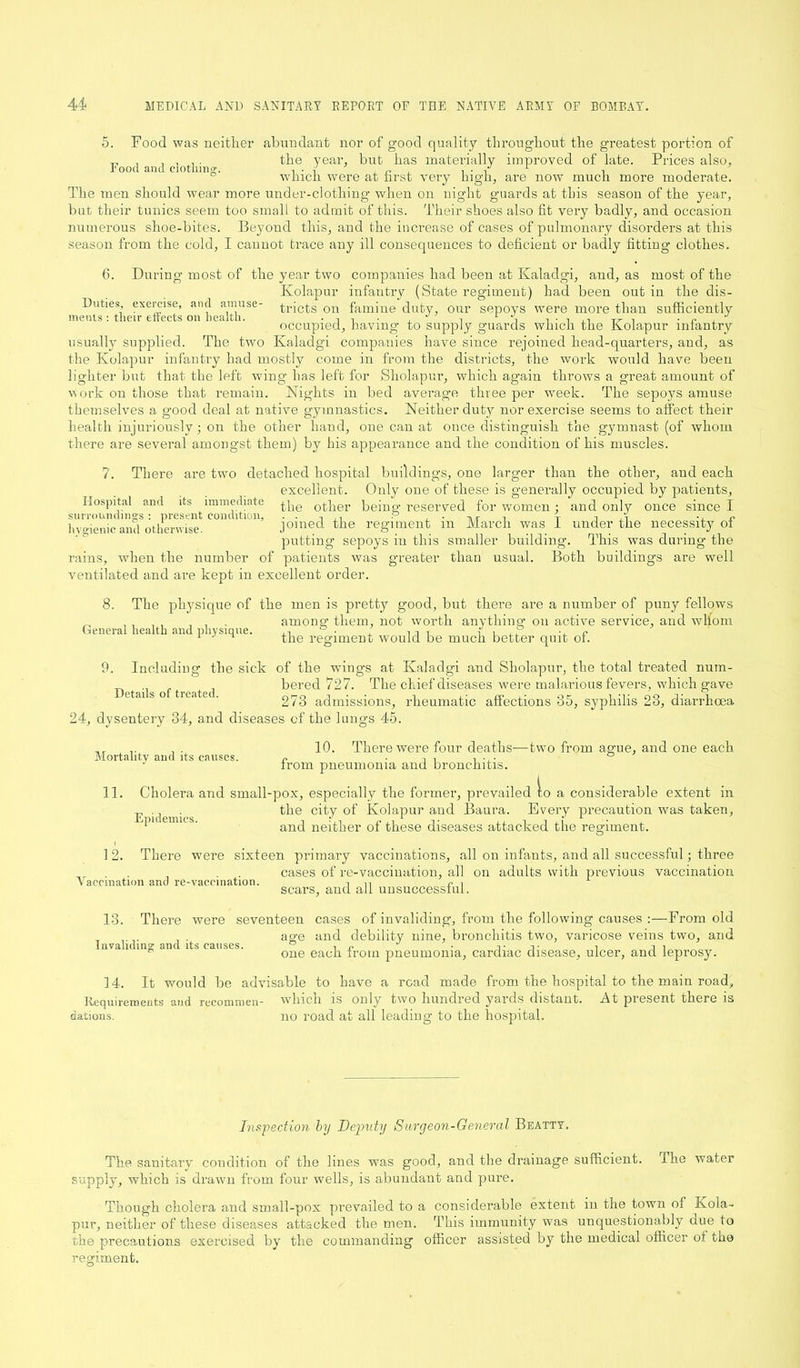 Food and clothing. 5. Food was neither abundant nor of good quality throughout the greatest portion of the year, but has materially improved of late. Prices also, which were at first very high, are now much more moderate. The men should wear more under-clothing when on night guards at tins season of the year, but their tunics seem too small to admit of this. Their shoes also fit very badly, and occasion numerous shoe-bites. Beyond this, and the increase of cases of pulmonary disorders at this season from the cold, I cannot trace any ill consequences to deficient or badly fitting clothes. Duties, exercise, and amuse- 6. During most of the year two companies had been at Kaladgi, and, as most of the Kolapur infantry (State regiment) had been out in the dis- , . . , , tricts on famine duty, our sepoys were more than sufficiently ments: tlieir effects on health. . , 1 A , ■ , rr , ■' occupied, having to supply guards which the Kolapur infantry usually supplied. The two Kaladgi companies have since rejoined head-quarters, and, as the Kolapur infantry had mostly come in from the districts, the work would have been lighter but that the left wing has left for Sholapur, which again throws a great amount of work on those that remain. Nights in bed average three per wreek. The sepoys amuse themselves a good deal at native gymnastics. Neither duty nor exercise seems to affect their health injuriously; on the other hand, one can at once distinguish the gymnast (of whom there are several amongst them) by his appearance and the condition of his muscles. 7. There are two detached hospital buildings, one larger than the other, and each excellent. Only one of these is generally occupied by patients, Hospital and its immediate 0tfier being reserved for women j and only once since I hygienic and otherwise. joined the regiment m March was I under the necessity ot putting sepoys in this smaller building. This was during the rains, when the number of patients was greater than usual. Both buildings are well ventilated and are kept in excellent order. 8. The physique of the men is pretty good, but there are a number of puny fellows among them, not worth anything on active service, and wdiom General health and physique. the regiment would be much better quit of. 9. Including the sick of the wings at Kaladgi and Sholapur, the total treated num- bered 727. The chief diseases were malarious fevers, which gave 273 admissions, rheumatic affections 35, syphilis 23, diarrhoea Details of treated. 24, dysentery 34, and diseases of the lungs 45. 10. There were four deaths—two from ague, and one each from pneumonia and bronchitis. II. Cholera and small-pox, especially the former, prevailed to a considerable extent in the city of Kolapur and Baura. Every precaution was taken, and neither of these diseases attacked the regiment. Mortality and its causes. Epidemics. 12. There were sixteen primary vaccinations, all on infants, and all successful; three cases of re-vaccination, all on adults with previous vaccination v accmation and re-vaccination. in e l scars, and all unsuccessful. 13. There were seventeen cases of invaliding, from the following causes :—From old age and debility nine, bronchitis two, varicose veins two, and one each from pneumonia, cardiac disease, ulcer, and leprosy. 14. It would be advisable to have a read made from the hospital to the main road, Requirements and recommen- which is only two hundred yards distant. At present there is datious. no road at all leading to the hospital. Inspection by Deputy Surgeon-General Beatty. The sanitary condition of the lines was good, and the drainage sufficient. The water supply, which is drawn from four wells, is abundant and pure. Though cholera and small-pox prevailed to a considerable extent in the town of Kola- pur, neither of these diseases attacked the men. This immunity was unquestionably due to the precautions exercised by the commanding officer assisted by the medical officer ot the regiment.