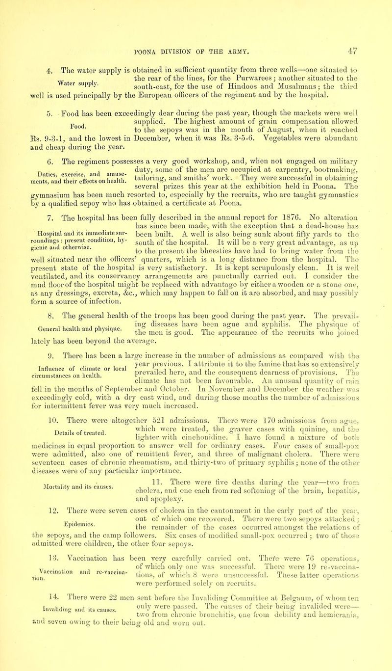4. The water supply is obtained in sufficient quantity from three wells—one situated to the rear of the lines, for the Purwarees ; another situated to the Water supp y. south-east, for the use of Hindoos and Musalmans; the third well is used principally by the European officers of the regiment and by the hospital. 5. Food has been exceedingly dear during the past year, though the markets were well supplied. The highest amount of grain compensation allowed to the sepoys was in the month of August, when it reached Food. Jts. 9-3-1, and the lowest in December, when it was Rs. 3-5- aud cheap during the year. Vegetables were abundant 6. The regiment possesses a very good workshop, and, when not engaged on military _ . . . duty, some of the men are occupied at carpentry, bootmaking, Duties, exercise, and - - - ... - —1 - ° amuse- ments, and their effects on health. tailoring, and smiths’ work. They were successful in obtaining several prizes this year at the exhibition held in Poona. The gymnasium has been much resorted to, especially by the recruits, who are taught gymnastics by a qualified sepoy who has obtained a certificate at Poona. 7. The hospital has been fully described in the annual report for 1876. No alteration has since been made, with the exception that a dead-house has Hospital and its immediate sur- been built. A well is also being sunk about fifty yards to the roundings: present condition, hy- soutb 0f the hospital. It will be a very great advantage, as up giemc auc ot enwse. to the present the bheesties have had to bring water from the well situated near the officers’ quarters, which is a long distance from the hospital. The present state of the hospital is very satisfactory. It is kept scrupulously clean. It is well ventilated, and its conservancy arrangements are punctually carried out. I consider the mud floor of the hospital might be replaced with advantage by either a wooden or a stone one, as any dressings, excreta, &c., which may happen to fall on it are absorbed, and may possibly form a source of infection. 8. The general health of the troops has been good during the past year. The prevail- , , , , , . . ing diseases have been ague and syphilis. The physique of General health ana physique. i mi r ii •, 1 Y j r J n the men is good. The appearance of the recruits who joined. lately has been beyond the average. 9. Influence of climate or local circumstances on health. There has been a large increase in the number of admissions as compared with the year previous. I attribute it to the famine that has so extensively prevailed here, and the consequent dearness of provisions. The climate has not been favourable. An unusual quantity of rain fell in the months of September and October. In November and December the weather was exceedingly cold, with a dry east wind, and during those months the number of admissions for intermittent fever was very much increased. 10. There were altogether Details of treated. 521 admissions. There were 170 admissions from ague, which were treated, the graver cases with quinine, and the lighter with cinchonidine. I have found a mixture of both medicines in equal proportion to answer well for ordinary cases. Four cases of small-pox were admitted, also one of remittent fever, and three of malignant cholera. There were seventeen cases of chronic rheumatism, and thirty-two of primary syphilis; none of the other diseases were of any particular importance. , . 11. There were five deaths during the year—two from Mortality and its causes. 1 ,, y ■ , ■ • • cholera, and one each from red softening ot the brain, hepatitis, and apoplexy. 12. There were seven cases of cholera in the cantonment in the early part of the year, out of which one recovered. There were two sepoys attacked ; Epidemics. the remainder of the cases occurred amongst the relations of the sepoys, and the camp followers. Six cases of modified small-pox occurred two of those admitted were children, the other four sepoys. 13. Vaccination and Vaccination tion. re-vaecina- has been very carefully carried out. There were 76 operations, of which only one was successful. There were 19 re-vaccina- tions, of which 8 were unsuccessful. These latter operations were performed solely on recruits. 14. There were 22 men sent before the Invaliding Committee at Belgaum, of whom ten Tnvoiwiinn. a. only were passed. The causes of their being invalided were— Invaliding and its causes. J . . 9 . two trom chronic bronchitis, one trom debility and hemicrama, and seven owing to their beiug old and worn out.