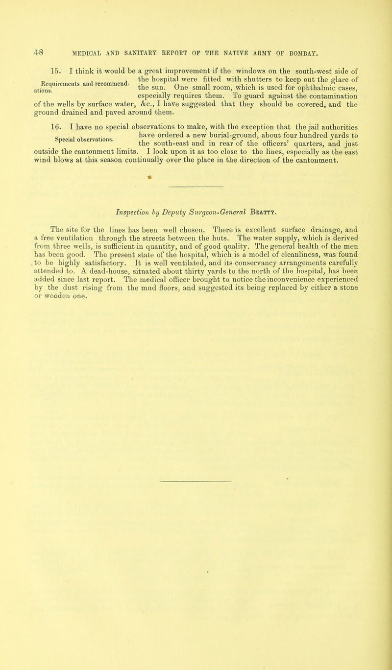 15. I think it would be a great improvement if the windows on the south-west side of _ , , the hospital were fitted with shutters to keep out the glare of ations sun- '“)ne sma^ room, which is used lor ophthalmic cases, especially requires them. To guard against the contamination of the wells by surface water, &c., I have suggested that they should be covered, and the ground drained and paved around them. 16. I have no special observations to make, with the exception that the jail authorities have ordered a new burial-ground, about four hundred yards to the south-east and in rear of the officers’ quarters, and just outside the cantonment limits. I look upon it as too close to the lines, especially as the east wind blows at this season continually over the place in the direction of the cantonment. Special observations. * Inspection by Deputy Surgeon-General Beatty. The site for the lines has been well chosen. There is excellent surface drainage, and a free ventilation through the streets between the huts. The water supply, which is derived from three wells, is sufficient in quantity, and of good quality. The general health of the men has been good. The present state of the hospital, which is a model of cleanliness, was found to be highly satisfactory. It is well ventilated, and its oonservancy arrangements carefully attended to. A dead-house, situated about thirty yards to the north of the hospital, has been added since last report. The medical officer brought to notice the inconvenience experienced by the dust rising from the mud floors, and suggested its being replaced by either a stone or wooden one.