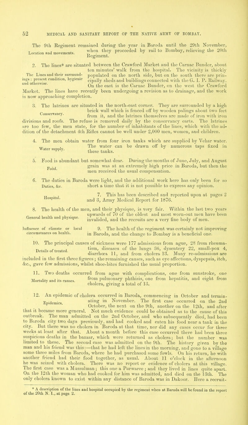 mgs and otherwise. The 9th Regiment remained during the year in Baroda until the 29th November, T . , , when they proceeded by rail to Bombay, relieving the 20th Location and movements. r J ° Regiment. 2. The lines* are situated between the Crawford Market and the Carnac Bunder, about ten minutes’ walk from the hospital. The vicinity is thickly The Lines and their surround- populated on the north side, but on the south there are prin- present condition, hygienic cjpaPy sheds and buildings connected with the G. I. P. Railway. On the east is the Carnac Bundel’, on the west the Crawford Market. The lines have recently been undergoing a revision as to drainage, and the work is now approaching completion. 3. The latrines are situated in the north-east corner. They are surrounded by a high brick wall which is fenced off by wooden palings about two feet onseivan ). from it, and the latrines themselves are made of iron with iron divisions and roofs. The refuse is removed daily by the conservancy carts. The latrines are too few, the men state, for the number of inhabitants of the lines, which with the ad- dition of the detachment 4th Rifles cannot be well under 2,000 men, women, and children. The men obtain water from four iron tanks which are supplied by Yehar water. The water can be drawn off by numerous taps fixed in these tanks. Water supply. 5. 6. Pood is abundant but somewhat dear. During the months of June, July, and August p ^ grain was at an extremely high price in Baroda, but then the men received the usual compensation. The duties in Baroda were light, and the additional work here has only been for so Duties, &c. short a time that it is not possible to express any opinion. Hospital. 7, This has been described and reported upon at pages 2 and 3, Army Medical Report for 1876. 8. The health of the men, and their physique, is very fair. Within the last two years upwards of 70 of the oldest and most worn-out men have been invalided, and the recruits are a very fine body of men. General health and physique. Influence of climate or circumstances on health. 10. local 9. The health of the regiment was certainly not improving in Baroda, and the change to Bombay is a beneficial one. The principal causes of sickness were 1 77 admissions from ague, 28 from rkeuma- ^ , tism, diseases of the lungs 36, dysentery 22, small-pox 4, diarrhoea 11, and from cholera 13. Many re-admissions are included in the first three figures ; the remaining causes, such as eye affections, dyspepsia, itch, &c., gave few admissions, whilst shoe-bites furnished the usual proportion. 11. Two deaths occurred from ague with complications, one from sunstroke, one Mortality and its causes. Plenary phthisis, one from hepatitis, and eight from cholera, giving a total of 13. 12. An epidemic of cholera occurred in Baroda, commencing in October and termin- Epidemi.cs ating in November. The first case occurred on the 2nd October, the next on the 9th, another on the 12th, and after that it became more general. Not much evidence could be obtained as to the cause of this outbreak. The man admitted on the 2nd October, and who subsequently died, had been to Baroda city two days previously, and had cooked and eaten his food near a tank in the city. But there was no cholera in Baroda at that time, nor did any cases occur for three weeks at least after that. About a month before this case occurred there had been three suspicious deaths in the bazaar, which were returned as cholera; but the number was limited to these. The second case was admitted on the 9th. The history given by the man and his friend was this:—that he had left the lines in the morning, and gone to a village some three miles from Baroda, where he had purchased some fowls. On his return, he with another friend had their food together, as usual. About 11 o’clock in the afternoon he was seized with cholera. There was no report or evidence of cholera at this village. The first case was a Mussulman; this one a Purwaree; and they lived in lines quite apart. On the 12th the woman who had cooked for him was admitted, and died on the 13th. The only cholera known to exist within any distance of Baroda was in Dakoor. Here a recruit- * A description of the lines and hospital occupied by the regiment when at Baroda will be found in the report of the 20th N. I., at page 2.