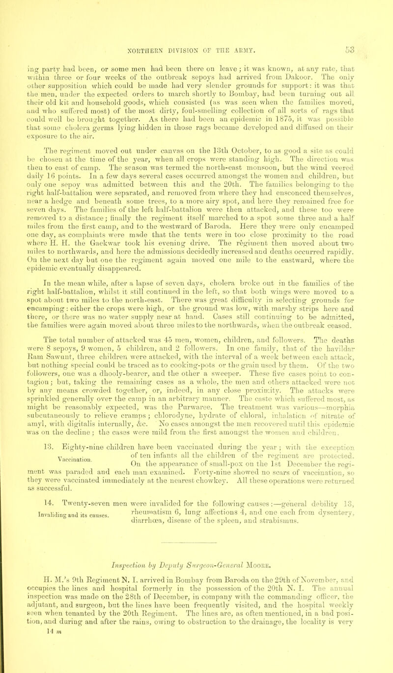 ro ing party had been, or some men had been there on leave; it was known, at any rate, that within three or four weeks of the outbreak sepoys had arrived from Dakoor. The only other supposition which could be made had very slender grounds for support: it was that the men, under the expected orders to march shortly to Bombay, had been turning out all their old kit and household goods, which consisted (as was seen when the families moved, and who suffered most) of the most dirty, foul-smelling collection of all sorts of rags that could well be brought together. As there had been an epidemic in 1875, it was possible that some cholera germs lying hidden in those rags became developed and diffused on their exposure to the air. The regiment moved out under canvas on the loth October, to as good a site as could be chosen at the time of the year, when all crops were standing high. The direction was then to east of camp. The season was termed the north-east monsoon, but the wind veered daily 16 points. In a few days several cases occurred amongst the women and children, but only one sepoy was admitted between this and the 20th. The families belonging to the right half-battalion were separated, and removed from where they had ensconced themselves, near a hedge and beneath some trees, to a more airy spot, and here they remained free for seven days. The families of the left half-battalion were then attacked, and these too were removed to a distance; finally the regiment itself marched to a spot some three and a half miles from the first camp, and to the westward of Baroda. Here they were only encamped one day, as complaints were made that the tents were in too close proximity to the road where IT. H. the Gaekwar took his evening drive. The regiment then moved about two miles to northwards, and here the admissions decidedly increased and deaths occurred rapidly. On the next day but one the regiment again moved one mile to the eastward, where tine epidemic eventually disappeared. In the mean while, after a lapse of seven days, cholera broke out in the families of the right half-battalion, whilst it still continued in the left, so that both wings were moved to a spot about two miles to the north-east. There was great difficulty in selecting grounds for encamping : either the crops were high, or the ground was low, with marshy strips here and there, or there was no water supply near at hand. Gases still continuing to be admitted, the families were again moved about three miles to the northwards, when the outbreak ceased. The total number of attacked was 45 men, women, children, and followers. The deaths were 8 sepoys, 9 women, 5 children, and 2 followers. In one family, that of the havildar Ram Sawunt, three children were attacked, with the interval of a week between each attack, but nothing special could be traced as to cooking-pots or the grain used by them. Of the two followers, one was a dhooly-bearer, and the other a sweeper. These five cases point to con- tagion ; but, taking the remaining cases as a whole, the men and others attacked were not by any means crowded together, or, indeed, in any close proximity. The attacks were sprinkled generally over the camp in an arbitrary manner. The caste which suffered tnosc, as might be reasonably expected, was the Purwaree. The treatment was various—-morphia subcutaneously to relieve cramps ; chlorodyne, hydrate of chloral, inhalation of nitrate of amyl, with digitalis internally, &c. No cases amongst the men recovered until this epidemic was on the decline; the cases were mild from the first amongst the women and children. 13. Eighty-nine children have been vaccinated during the year ; with the exception ,T . of ten infants all the children of the regiment are protected. On the appearance ot small-pox on the 1st December the regi- ment was paraded and each man examined. Forty-nine showed no scars of vaccination, so they were vaccinated immediately at the nearest chowkey. All these operations were returned as successful. 14. Twenty-seven men were invalided for the following causes :—general debility 13, Invalidin'-and Its causes. rheumatism 6, lung affections 4, and one each from dysentery, diarrhoea, disease of the spleen, and strabismus. Inspection by Deputy Surgeon-General Moore. H. Mds 9th Regiment N. I. arrived in Bombay from Baroda on the 29th of November, and occupies the lines and hospital formerly in the possession of the 20th N. I. The anuual inspection was made on the 28th of December, in company with the commanding officer, the adjutant, and surgeon, but the lines have been frequently visited, and the hospital weekly seen when tenanted by the 20th Regiment. The lines are, as often mentioned, in a bad posi- tion, and during and after the rains, owing to obstruction to the drainage, the locality is very