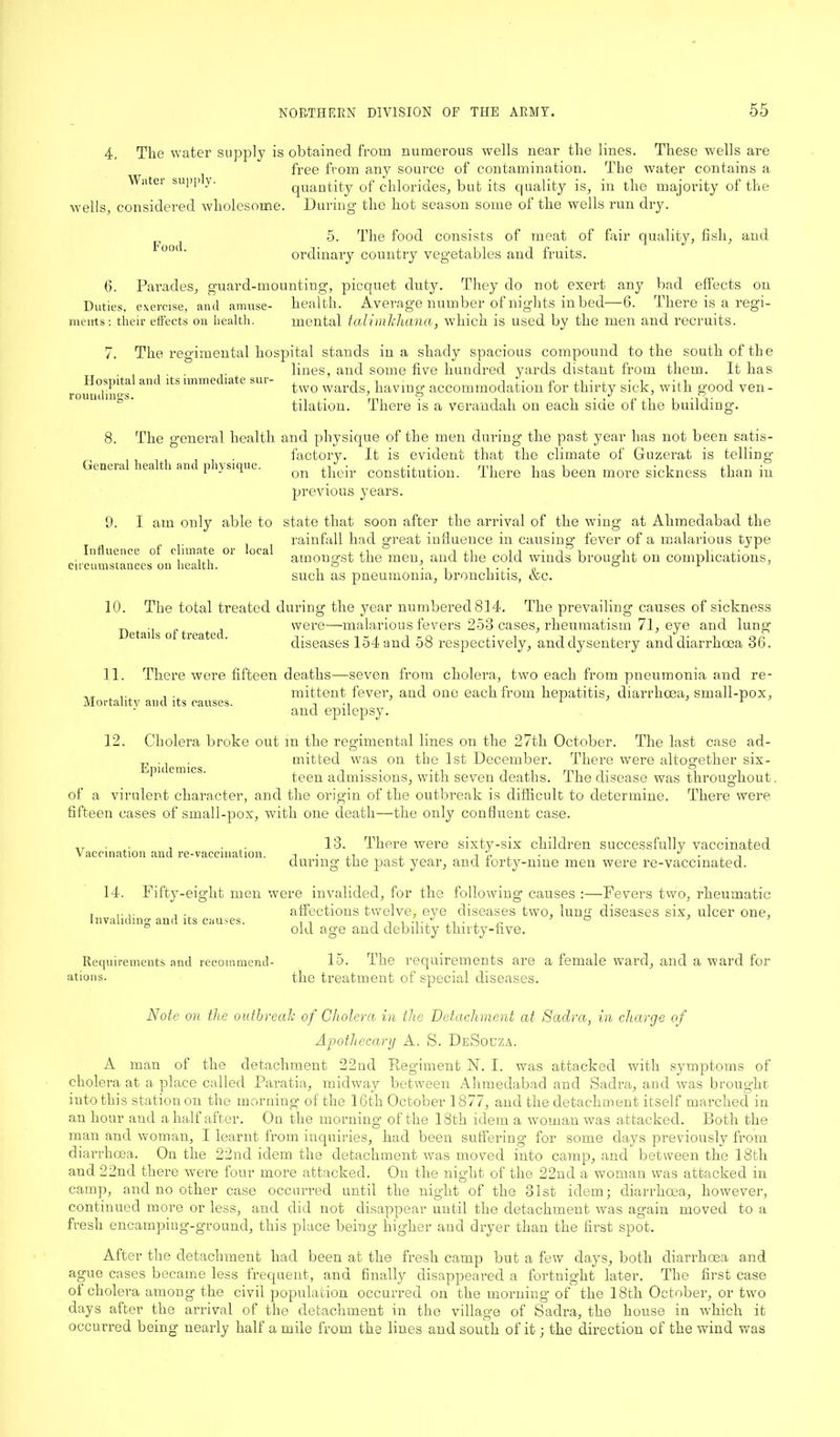 4. The water supply is obtained from numerous wells near the lines. These wells are free from any source of contamination. The water contains a Wnter su!>p y- quantity of chlorides, but its quality is, in the majority of the Wells, considered wholesome. During the liot season some of the wells run dry. Food. 5. The food consists of meat of fair quality, fish, and ordinary country vegetables and fruits. 6. Parades, guard-mounting, picquet duty. They do not exert any bad effects on health. Average number of nights in bed—6. There is a regi- mental talimlcliana, which is used by the men and recruits. Duties, exercise, and amuse- ments: their effects on health. The regimental hospital stands in a shady spacious compound to the south of the lines, and some five hundred yards distant from them. It has two wards, having accommodation for thirty sick, with good ven- tilation. Hospital and its immediate sur- roundings. There is a verandah on each side of the building. The general health and physique of the men during the past year has not been satis- factory. It is evident that the climate of Guzerat is telling- on their constitution. There has been more sickness than in previous years. General health and physique. 9. I am only able to state that soon after the arrival of the wing at Alimedabad the rainfall had great influence in causing fever of a malarious type amongst the men, and the cold winds brought on complications, such as pneumonia, bronchitis, &c. Influence of climate or circumstances on health. local 10. The total treated during the year numbered 814. The prevailing causes of sickness . were—malarious fevers 253 cases, rheumatism 71, eye and lung et.u s o ticatec. diseases 154 and 58 respectively, and dysentery and diarrhoea 36. 11. There were fifteen deaths—seven from cholera, two each from pneumonia and re- . . mittent fever, and one each from hepatitis, diarrhoea, small-pox, Mortality and its causes. , •, 1 1 and epilepsy. 12. Cholera broke out in the regimental lines on the 27th October. The last case ad- mitted was on the 1st December. There were altogether six- Epidemics. teen admissions, with seven deaths. The disease was throughout. of a virulent character, and the origin of the outbreak is difficult to determine. There were fifteen cases of small-pox, with one death—the only confluent case. ...... . . . 13. There were sixty-six children successfully vaccinated Vaccination and re-vaccination. 7. , • J ■ , -i during the past year, and forty-nine men were re-vaccinated. 14. Fifty-eight men were invalided, for the following causes :—Fevers two, rheumatic , .... . . affections twelve, eye diseases two, lung diseases six, ulcer one, Invaliding and its causes. i i -,' ,i • , n ° ° old age and debility thirty-five. Requirements and recommend- 15. The requirements are a female ward, and a ward for ations. the treatment of special diseases. Note on the outbreak of Cholera in the Detachment at Sadra, in charge of Apothecary A. S. DeSouza. A man of the detachment 22nd Regiment N. I. was attacked with symptoms of cholera at a place called Paratia, midway between Alimedabad and Sadra, and was brought into this station on the morning of the 16th October 1877, and the detachment itself marched in an hour and a half after. On the morning of the 18th idem a woman was attacked. Both the man and woman, I learnt from inquiries, had been suffering- for some days previously from diarrhoea. On the 22nd idem the detachment was moved into camp, and between the 18tli and 22nd there were four more attacked. On the night of the 22nd a woman was attacked in camp, and no other case occurred until the night of the 31st idem; diarrhoea, however, continued more or less, and did not disappear until the detachment was again moved to a fresh encamping-ground, this place being higher and dryer than the first spot. After the detachment had been at the fresh camp but a few days, both diarrhoea and ague cases became less frequent, and finally disappeared a fortnight later. The first case ol cholera among the civil population occurred on the morning of the 18th October, or two days after the arrival of the detachment in the village of Sadra, the house in which it occurred being nearly half a mile from the lines and south of it; the direction of the wind was