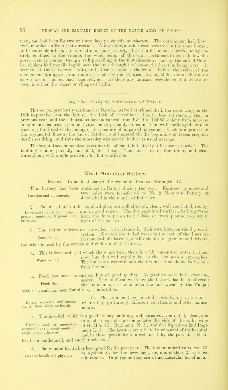 then, and had been for two or three days previously, south-east. The detachment had, how- ever, marched in from that direction. A day after, another case occurred in the same house ; and then cholera began to spread in a south-easterly direction for about a week, being en- tirely confined to the village, the wind being all this while north-east; then it followed a north-easterly course, though still prevailing in the first direction; and by the end of Octo- ber cholera had travelled again near the lines through the bazaar, the direction being west. It seemed at times to travel with, and at times against, the wind. Before the arrival of the detachment it appears, from inquiries made by the Political Agent, Mahi Ivanta, that not a single case of cholera had occurred, nor was there any unusual prevalence of diarrhoea or fever in either the bazaar or village of Sadra. Inspection by Deputy Surgeon-General Wyllie. This corps, previously stationed at Baroda, arrived at Ahmedabad, the right wing on the 19th September, and the left on the 14th of December. Health less satisfactory than in previous year, and the admissions have advanced from 97'90 to 124‘83, chiefly from increase in ague and malarious conjunctivitis—most probably in connection with prolonged stay in (iuzerat; for I realize that many of the men are of impaired physique. Cholera appeared in the regimental lines at the end of October, and lingered till the beginning of December, four deaths resulting; and thus the mortality was nearly double its usual average. The hospital accommodation is ordinarily sufficient, but latterly it has been crowded. The building is now partially unroofed, for repair. The lines are in fair order, and clean throughout, with ample provision for hut ventilation. No- I Mountain Battery- Rajkot.—In medical charge of Surgeon J. Parker; Strength 117. This battery has been stationed in Rajkot duriug’ the year. Eighteen gunners and T two naiks were transferred to No. 2 Mountain Battery at Location and movements. T , , . ,, ,, J Jacobabacl m the month of February. 2. The lines, built on the standard plan, are well situated, clean, well ventilated, roomy. Lines and their surroundings : and in good repair. The drainage is all surface ; bathing-water present condition, hygienic and from the huts passes to the base of trees planted recently in Otherwise. front of the houses. Conservancy. 3. The native officers are provided with latrines in their own huts, on the dry earth system. Situated about 140 yards to the east of the lines are two pucka-built latrines, one for the use of gunners and drivers, the other is used by the women and children of the battery. 4. This is from wells, of which there are two : there is a fair amount of water in them now, but that will rapidly fail as the hot season approaches. Water supply. The mules are watered at a river which runs about half a mile from the lines. 5 Food has been expensive, but of good quality. Vegetables were both dear and scarce. The uniform worn by the battery has been altered; I'ood, &c. that now in use is similar to the one worn by the Punjab batteries, and has been found very comfortable. 6. The gunners have erected a talimhhana in the lines, where they go through different calisthenic and other amuse- ments. 7. The hospital, which is a good roomy building, well situated, ventilated, clean, and in good repair, also accommodates the sick of the right wing Hospital anti its immediate Qf pp Mds 7th Regiment N. I., and 3rd Squadron 2nd Regi- surroundings: present condition, merq. p (p The latrines are situated north-west of the hospital, and in close proximity to a well used by the patients ; its site has been condemned, and another selected. Duties, exercise, and amuse- ments : their effects on health. The general health has been good for the past year. The total number treated was 75, as against 84 for the previous year, and of these 25 were re- admissions. In physique they are a fine, muscular lot of men. 8. General health and physique.