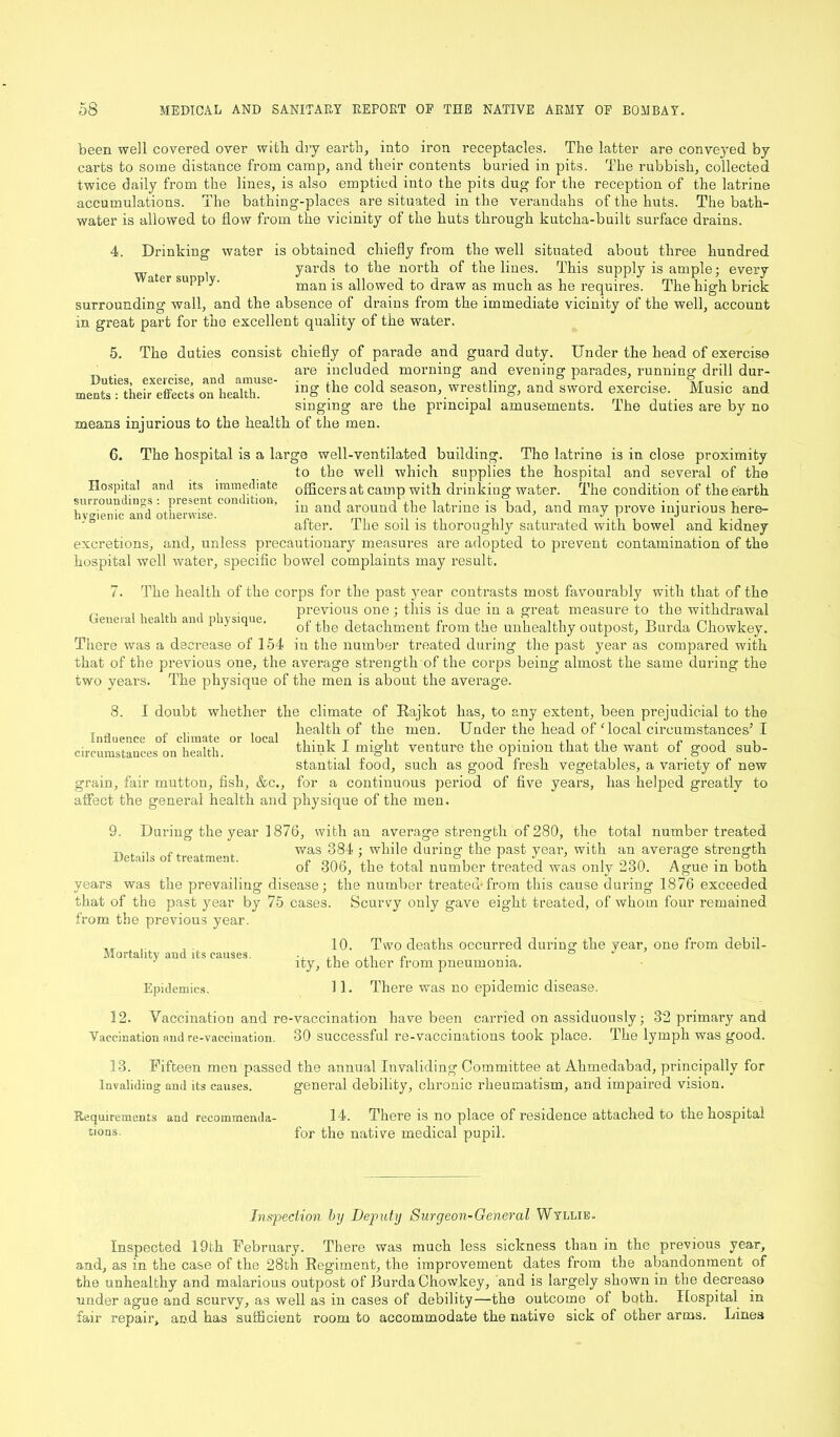 been well covered over with dry earth, into iron receptacles. The latter are conveyed by carts to some distance from camp, and their contents buried in pits. The rubbish, collected twice daily from the lines, is also emptied into the pits dug for the reception of the latrine accumulations. The bathing-places are situated in the verandahs of the huts. The bath- water is allowed to flow from the vicinity of the huts through kutcha-built surface drains. 4. Drinking water is obtained chiefly from the well situated about three hundred Water sudI yards to the north of the lines. This supply is ample; every a ei supp y. man aqowed £0 draw as mucb as he requires. The high brick surrounding wall, and the absence of drains from the immediate vicinity of the well, account in great part for the excellent quality of the water. 5. The duties consist chiefly of parade and guard duty. Under the head of exercise „ . . , are included morning and evening parades, running drill dur- meats : their effects on health. mg the cold season, wrestling, and sword exercise. Music and singing are the principal amusements. The duties are by no mean3 injurious to the health of the men. 6. The hospital is a large well-ventilated building. The latrine is in close proximity to the well which supplies the hospital and several of the Hospital and its immediate officers at camp with drinking water. The condition of the earth suuoun mgs piesent tom ition, and around f]ie ]atrine is bad, and may prove injurious here- hygienic and otbei.vice, ^ ^ ^ thorougUy sa’tllrated 4'h bowe,J and kldneJ excretions, and, unless precautionary measures are adopted to prevent contamination of the hospital well water, specific bowel complaints may result. 7. The health of the corps for the past year contrasts most favourably with that of the _ . , , , , , previous one ; this is due in a great measure to the withdrawal General health and physique. of ^ detac]imenfc from the unhealthy outpost, Burda Chowkey. There was a decrease of 154 in the number treated during the past year as compared with that of the previous one, the average strength of the corps being almost the same during the two years. The physique of the men is about the average. 8. I doubt whether the climate of Rajkot has, to any extent, been prejudicial to the . . „ .. , , health of the men. Under the head off local circumstances’I circumstances on health. 1 mi§'llfc venture the opinion that the want of. good sub- stantial food, such as good fresh vegetables, a variety of new grain, fair mutton, fish, &c., for a continuous period of five years, has helped greatly to affect the general health and physique of the meu. 9. During the year 1876, with an average strength of 280, the total number treated ^ f was 384 ; while during the past year, with an average strength of 306, the total number treated was only 230. Ague in both years was the prevailing disease; the number treated*from this cause during 1876 exceeded that of the past year by 75 cases. Scurvy only gave eight treated, of whom four remained from the previous year. 10. Two deaths occurred during the year, one from debil- ity, the other from pneumonia. Epidemics. 11. There was no epidemic disease. 12. Vaccination and re-vaccination have been carried on assiduously; 32 primary and Vaccination and re-vaccination. 30 successful re-vaccinations took place. The lymph was good. 13. Fifteen men passed the annual Invaliding Committee at Ahmedabad, principally for Invaliding and its causes. general debility, chronic rheumatism, and impaired vision. Requirements and recommemla- 14. There is no place of residence attached to the hospital bons. for the native medical pupil. Mortality and its causes. Inspection by Deputy Surgeon-General Wyllie. Inspected 19th February. There was much less sickness than in the previous year, and, as in the case of the 28th Regiment, the improvement dates from the abandonment of the unhealthy and malarious outpost of Burda Chowkey, and is largely shown in the decrease under ague and scurvy, as well as in cases of debility—the outcome of both. Hospital in fair repair, and has sufficient room to accommodate the native sick of other arms. Lines