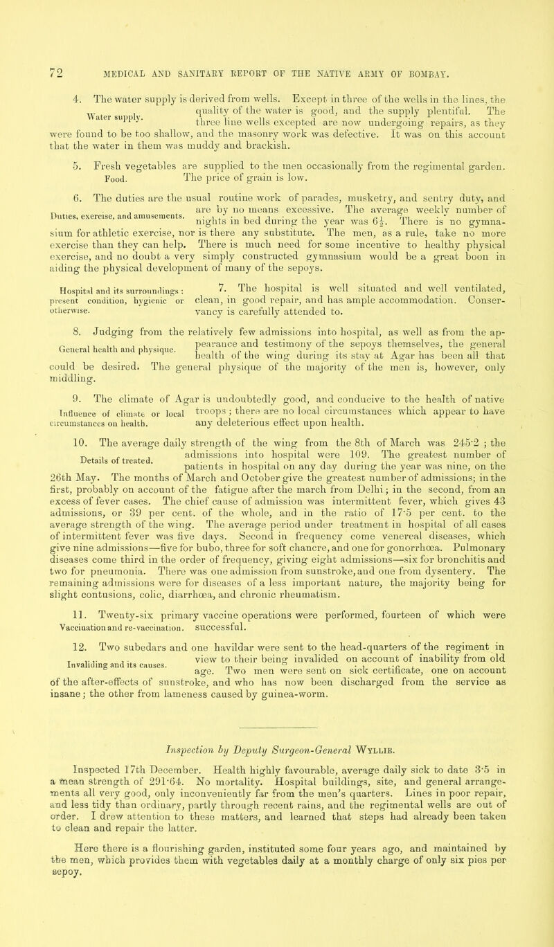 4. The water supply is derived from wells. Except in three of the wells in the lines, the quality of the water is good, and the supply plentiful. The three line wells excepted are now undergoing repairs, as they were found to be too shallow, and the masonry work was defective. It was on this account that the water in them was muddy and brackish. Water supply. 5. Fresh vegetables are supplied to the men occasionally from the regimental garden. Food. The price of grain is low. Duties, exercise, and amusements. 6. The duties are the usual routine work of parades, musketry, and sentry duty, and are by no means excessive. The average weekly number of nights in bed during the year was 6^. There is no gymna- sium for athletic exercise, nor is there any substitute. The men, as a rule, take no more exercise than they can help. There is much need for some incentive to healthy physical exercise, and no doubt a very simply constructed gymnasium would be a great boon in aiding the physical development of many of the sepoys. Hospital and its surroundings : present condition, hygienic or otherwise. 7. The hospital is well situated and well ventilated, clean, in good repair, and has ample accommodation. Conser- vancy is carefully attended to. 8. Judging from the relatively few admissions into hospital, as well as from the ap- „ , , ,, , . pearance and testimony of the sepoys themselves, the general General health and physique. J . .. .1 -' . , , , ,, ,, health ol the wing during its stay at Agar has been ail that could be desired. The general physique of the majority of the men is, however, only middling. 9. The climate of Agar is undoubtedly good, and conducive to the health of native Influence of climate or local troops ; there are no local circumstances which appear to have circumstances on health. 10. any deleterious effect upon health. Details of treated. The average daily strength of the wing from the 8th of March was 245’2 ; the admissions into hospital were 109. The greatest number of patients in hospital on any day during the year was nine, on the 26th May. The months of March and October give the greatest number of admissions; in the first, probably on account of the fatigue after the march from Delhi; in the second, from an excess of fever cases. The chief cause of admission was intermittent fever, which gives 43 admissions, or 39 per cent, of the whole, and in the ratio of 17*5 per cent, to the average strength of the wing. The average period under treatment in hospital of all cases of intermittent fever was five days. Second in frequency come venereal diseases, which give nine admissions—five for bubo, three for soft chancre, and one for gonorrhoea. Pulmonary diseases come third in the order of frequency, giving eight admissions—six for bronchitis and two for pneumonia. There was one admission from sunstroke, and one from dysentery. The remaining admissions were for diseases of a less important nature, the majority being for slight contusions, colic, diarrhoea, and chronic rheumatism. 11. Twenty-six primary vaccine operations were performed, fourteen of which were Vaccination and re-vaccination, successful. Invaliding and its causes. 12. Two subedars and one havildar were sent to the head-quarters of the regiment in view to their being invalided on account of inability from old age. Two men were sent on sick certificate, one on account of the after-effects of sunstroke, and who has now been discharged from the service as insane; the other from lameness caused by guinea-worm. Inspection by Deputy Surgeon-General Wyllie. Inspected 17th December. Health highly favourable, average daily sick to date 3‘5 in a mean strength of 29P64. No mortality. Hospital buildings, site, and general arrange- ments all very good, only inconveniently far from the men’s quarters. Lines in poor repair, and less tidy than ordinary, partly through recent rains, and the regimental wells are out of order. I drew attention to these matters, and learned that steps had already been taken to clean and repair the latter. Here there is a flourishing garden, instituted some four years ago, and maintained by the men, which provides them with vegetables daily at a monthly charge of only six pies per sepoy.