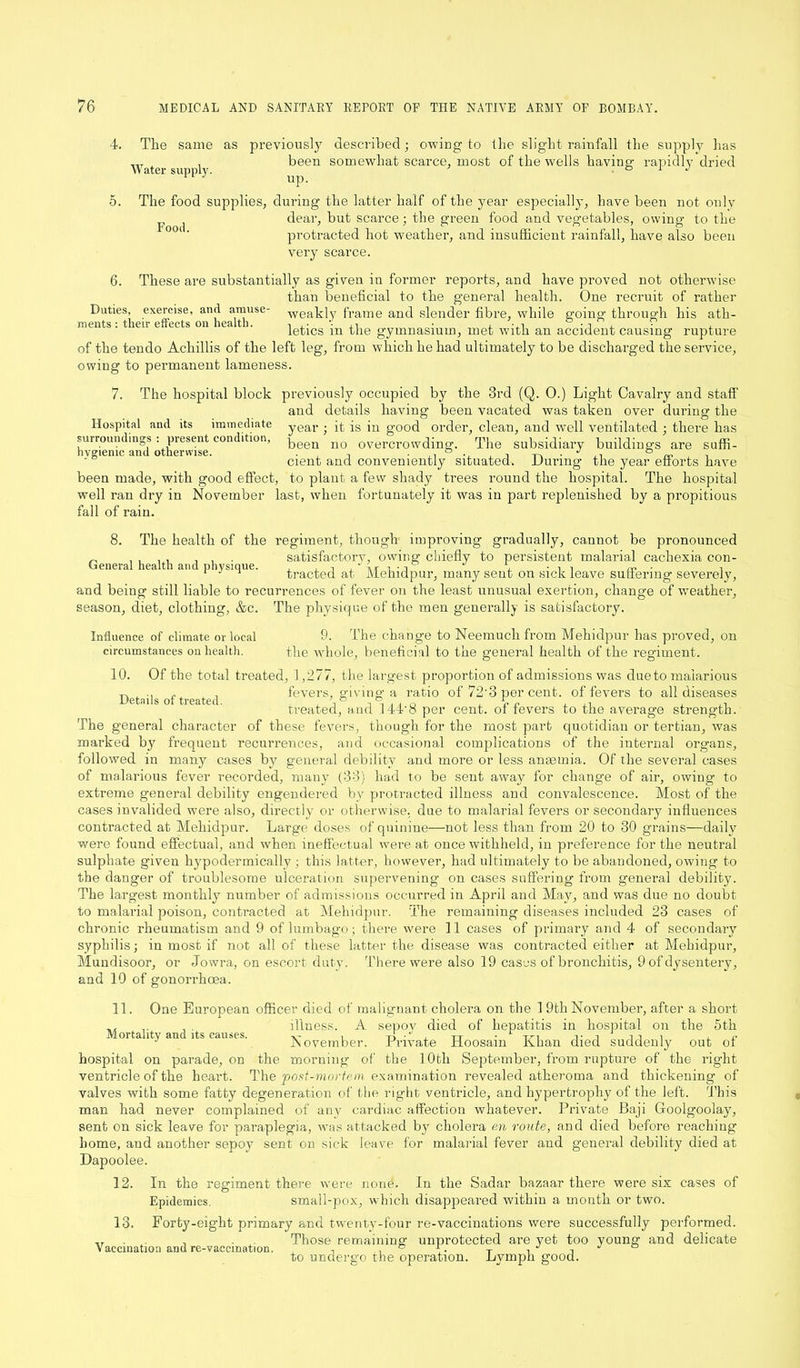 4. The same as Water supply. previously described; owiug to the slight rainfall the supply lias been somewhat scarce, most of the wells having rapidly dried up. The food supplies, during the latter half of the year especially, have been not only p j dear, but scarce ; the green food and vegetables, owing to the protracted hot weather, and insufficient rainfall, have also been very scarce. 6. surroundings hygienic and otherwise. These are substantially as given in former reports, and have proved not otherwise than beneficial to the general health. One recruit of rather Duties, exercise, and amuse- Weakly frame and slender fibre, while going through his ath- ments: their effects on health. , ,• '■ n • , -,i -j , • , letics m the gymnasium, met with an accident causing rupture of the tendo Achillis of the left leg, from which he had ultimately to be discharged the service, owing to permanent lameness. 7. The hospital block previously occupied by the 3rd (Q. 0.) Light Cavalry and staff and details having been vacated was taken over during the Hospital and its immediate year ■ it is in good order, clean, and well ventilated ; there has present condition, }jeen n0 overcrowding. The subsidiary buildings are suffi- cient and conveniently situated. During the year efforts have been made, with good effect, to plant a few shady trees round the hospital. The hospital well ran dry in November last, when fortunately it was in part replenished by a propitious fall of rain. 8. The health of the regiment, though improving gradually, cannot be pronounced „ , , . , . , satisfactory, owing chiefly to persistent malarial cachexia con- (jeneral health and physique. , , , . ■, ^ , rr, ■ , 1 J 1 tracted at Mehidpur, many sent on sick leave suffering severely, and being still liable to recurrences of fever on the least unusual exertion, change of weather, season, diet, clothing, &c. The physique of the men generally is satisfactory. 9. The change to Neemucli from Mehidpur has proved, on the whole, beneficial to the general health of the regiment. Of the total treated, 1,277, the largest proportion of admissions was due to malarious tw •> f , fevers, giving a ratio of 72'3 per cent, of fevers to all diseases treated, and 144’8 per cent, of fevers to the average strength. The general character of these fevers, though for the most part quotidian or tertian, was marked by frequent recurrences, and occasional complications of the internal organs, followed in many cases by general debility and more or less anaemia. Of the several cases of malarious fever recorded, many (33) had to be sent away for change of air, owing to extreme general debility engendered by protracted illness and convalescence. Most of the cases invalided were also, directly or otherwise, due to malarial fevers or secondary influences contracted at Mehidpur. Large doses of quinine—not less than from 20 to 30 grains—daily were found effectual, and when ineffectual were at once withheld, in preference for the neutral sulphate given hypodermically ; this latter, however, had ultimately to be abandoned, owing to the danger of troublesome ulceration supervening on cases suffering from general debility. The largest monthly number of admissions occurred in April and May, and was due no doubt to malarial poison, contracted at Mehidpur. The remaining diseases included 23 cases of chronic rheumatism and 9 of lumbago; there were 11 cases of prirrrary and 4 of secondary syphilis; in most if not all of these latter the disease was contracted either at Mehidpur, Mundisoor, or Jowra, on escort duty. There were also 19 cases of bronchitis, 9 of dysentery, and 10 of gonorrhoea. Influence of climate or local circumstances on health. 10. 11. One European officer died of malignant cholera on the 1 9th November, after a short . illness. A sepov died of hepatitis in hospital on the 5th Mortality and its causes. , TT ■ rn t j it i , November. Private Doosam Kuan died suddenly out ol hospital on parade, on the morning of the 10tli September, from rupture of the right ventricle of the heart. The post-mortem examination revealed atheroma and thickening of valves with some fatty degeneration of the right ventricle, and hypertrophy of the left. 'This man had never complained of any cardiac affection whatever. Private Baji Goolgoolay, sent on sick leave for paraplegia, was attacked by cholera en route, and died before reaching home, and another sepoy sent on sick leave for malarial fever and general debility died at Dapoolee. 12. In the regiment there were none. In the Sadar bazaar there were six cases of Epidemics. small-pox, which disappeared within a month or two. 13. Forty-eight primary and twenty-four re-vaccinations were successfully performed. ,T , Those remaining unprotected are yet too young and delicate Vaccination and re-vaccination. , ,. ° p. T , J J ° to undergo the operation. Lymph good.