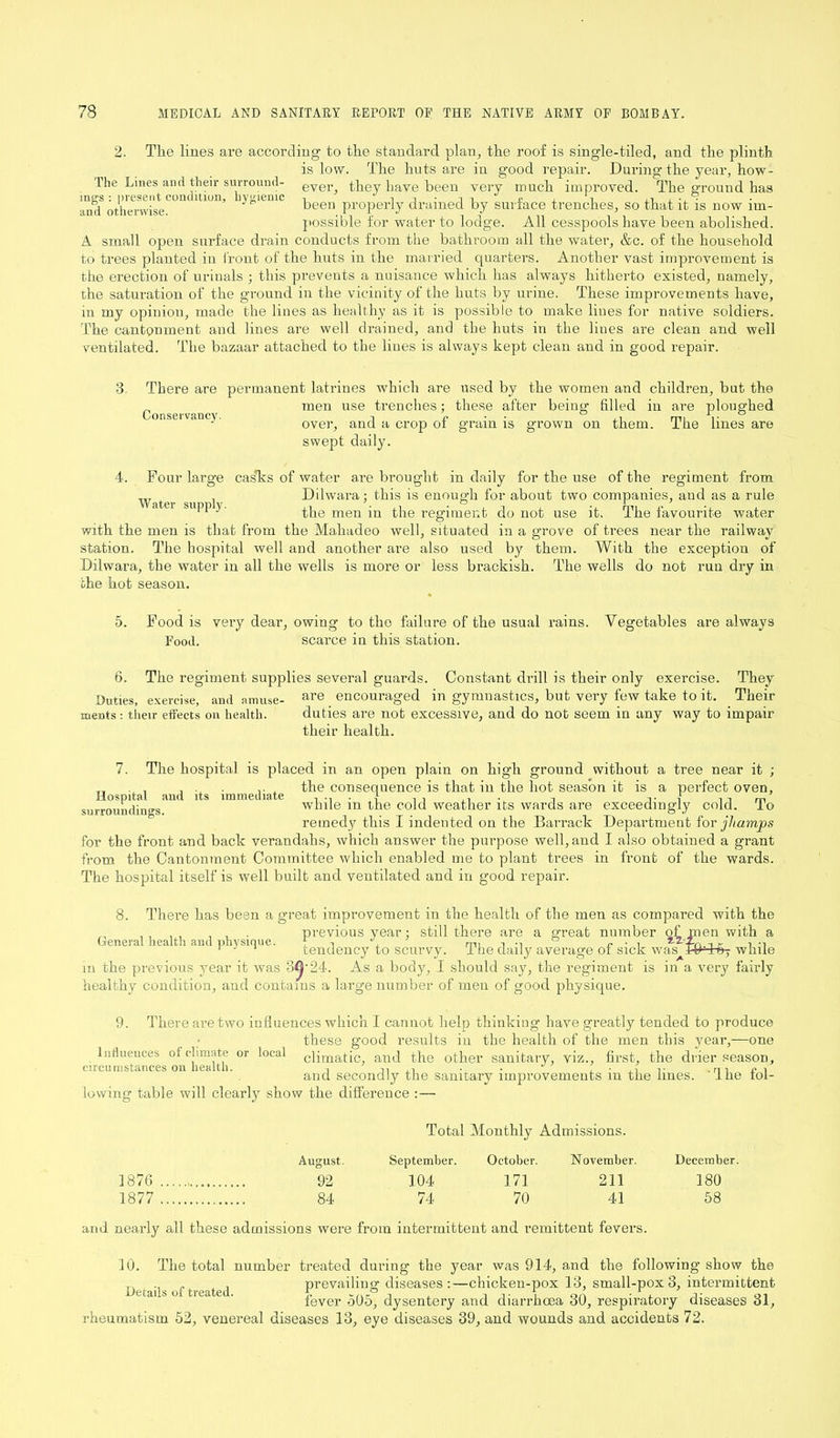 2- The lines are according to the standard plan, the roof is single-tiled, and the plinth is low. The huts are in good repair. During the year, how - 1 he Lines and their surround- ever they have been very much improved. The ground has incs : present condition, hygienic ■, £ , S ,n , .,9 and otherwise been Pr0PerJy drained by surface trenches, so that it is now im- possible for water to lodge. All cesspools have been abolished. A small open surface drain conducts from the bathroom all the water, &c. of the household to trees planted in front of the huts in the married quarters. Another vast improvement is the erection of urinals ; this prevents a nuisance which has always hitherto existed, namely, the saturation of the ground in the vicinity of the huts by urine. These improvements have, in my opinion, made the lines as healthy as it is possible to make lines for native soldiers. The cantonment and lines are well drained, and the huts in the lines are clean and well ventilated. The bazaar attached to the lines is always kept clean and in good repair. 3 There are permanent latrines which are used by the women and children, but the men use trenches; these after being filled in are ploughed over, and a crop of grain is grown on them. The lines are swept daily. Conservancy. 4. Four large cas'ks of water are brought in daily for the use of the regiment from , Dilwara; this is enough for about two companies, and as a rule 1 J' the men in the regiment do not use it. The favourite water with the men is that from the Mahadeo well, situated in a grove of trees near the railway station. The hospital well and another are also used by them. With the exception of Dilwara, the water in all the wells is more or less brackish. The wells do not run dry in the hot season. 5. Food is very dear, owing to the failure of the usual rains. Vegetables are always Food. scarce in this station. 6. The regiment supplies several guards. Constant drill is their only exercise. They .Duties, exercise, and amuse- are _ encouraged in gymnastics, but very few take to it. Their merits: their effects on health. duties are not excessive, and do not seem in any way to impair their health. 7. The hospital is placed in an open plain on high ground without a tree near it ; , . . . the consequence is that in the hot season it is a perfect oven, and its immediate 1 - 1 Hospital surroundings. while in the cold weather its wards are exceedingly cold. To remedy this I indented on the Barrack Department for jhamps for the front and back verandahs, which answer the purpose well, and I also obtained a grant from the Cantonment Committee which enabled me to plant trees in front of the wards. The hospital itself is well built and ventilated and in good repair. 8. There has been a great improvement in the health of the men as compared with the previous year; still there are a great number <rfmen with a General health and physique. tendency to scurvy. The daily average of sick was RM-ffj while m the previous year it was 3^-24. As a body, I should say, the regiment is in a very fairly healthy condition, and contains a large number of men of good physique. 9. There are two influences which I cannot help thinking have greatly tended to produce these good results in the health of the men this year,—one climatic, and the other sanitary, viz., first, the drier season, and secondly the sanitary improvements in the lines. Ihe fol- lowing table will clearly show the difference :— Influences of climate or circumstances on health. local Total Monthly Admissions. August. September. October. November. December 1876 92 104 171 211 180 1877 84 74 70 41 58 and nearly all these admissions were from intermittent and remittent fevers. 10. The total number treated during the year was 914, and the following show the , ,, , prevailing diseases :—chicken-pox 13, small-pox 3, intermittent fever 505, dysentery and diarrhoea 30, respiratory diseases 31, rheumatism 52, venereal diseases 13, eye diseases 39, and wounds and accidents 72.