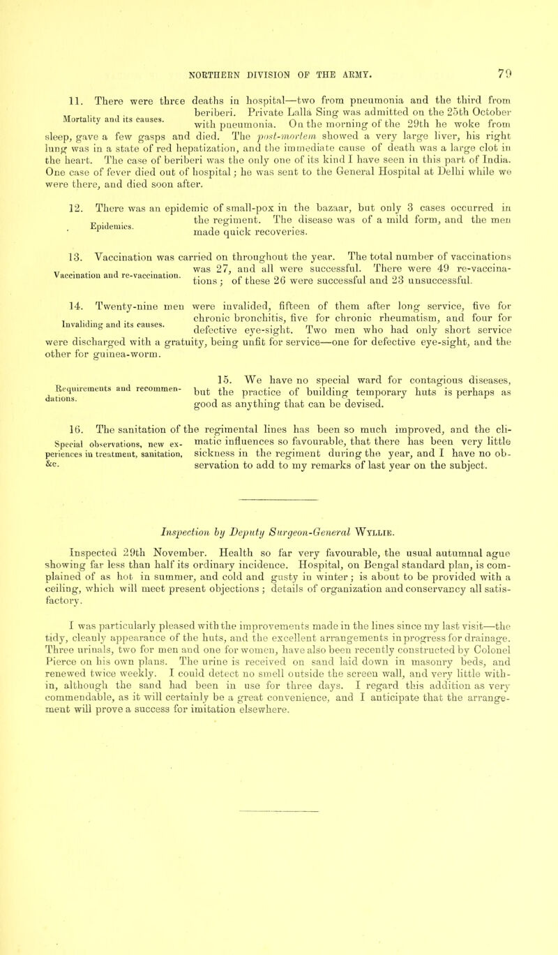 11. There were three deaths in hospital—two from pneumonia and the third from beriberi. Private Lalla Sing- was admitted on the 25th October orta ity an its causes. with pneumonia. On the morning of the 29th he woke from sleep, gave a few gasps and died. The post-mortem showed a very large liver, his right lung was in a state of red hepatization, and the immediate cause of death was a large clot in the heart. The case of beriberi was the only one of its kind I have seen in this part of India. One case of fever died out of hospital; he was sent to the General Hospital at Delhi while we were there, and died soon after. 12. There was an epidemic of small-pox in the bazaar, but only 3 cases occurred in the regiment. The disease was of a mild form, and the men made quick recoveries. Epidemics. Vaccination was carried on throughout the year. The total number of vaccinations was 27, and all were successful. There were 49 re-vaccina- tions; of these 26 were successful and 23 unsuccessful. 13. Vaccination and re-vaccination. 14. Twenty-nine men were invalided, fifteen of them after long service, five for , ... . . chronic bronchitis, five for chronic rheumatism, and four for Invaliding and its causes. ,. • n , m i i n l n , detective eye-sight. Two men who had only short service were discharged with a gratuity, being unfit for service—one for defective eye-sight, and the other for guinea-worm. Requirements and recommen- dations. 15. We have no special ward for contagious diseases, but the practice of building temporary huts is perhaps as good as anything that can be devised. 16. The sanitation of the regimental lines has been so much improved, and the cli- Special observations, new ex- matic influences so favourable, that there has been very little periences in treatment, sanitation, sickness in the regiment during the year, and I have no ob- &c- servation to add to my remarks of last year on the subject. Inspection by Deputy Surgeon-General Wyllie. Inspected 29th November. Health so far very favourable, the usual autumnal ague showing far less than half its ordinary incidence. Hospital, on Bengal standard plan, is com- plained of as hot in summer, and cold and gusty in winter; is about to be provided with a ceiling, which will meet present objections ; details of organization and conservancy all satis- factory. I was particularly pleased with the improvements made in the lines since my last visit—the tidy, cleanly appearance of the huts, and the excellent arrangements in progress for drainage. Three urinals, two for men and one for women, have also been recently constructed by Colonel Pierce on his own plans. The urine is received on sand laid down in masonry beds, and renewed twice weekly. I could detect no smell outside the screen wall, and very little with- in, although the sand had been in use for three days. I regard this addition as very commendable, as it will certainly be a great convenience, and I anticipate that the arrange- ment will prove a success for imitation elsewhere.