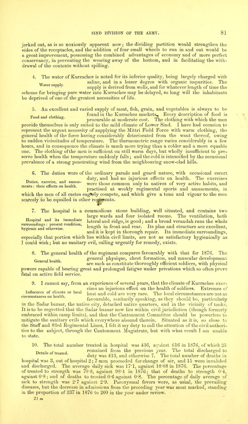 jerked out, as is so noxiously apparent now; the dividing partition would strengthen the sides of the receptacles, and the addition of four small wheels to run in and out would be a great improvement, possessing the combined advantages of economy and of more perfect conservancy, in preventing the wearing away of the bottom, and in facilitating the with- drawal of the contents without spilling. 4. The water of Kurrachee is noted for its inferior quality, being largely charged with ^ f j saline, and in a lesser degree with organic impurities. The a ,er supp y. supply is derived from wells, and for whatever length of time the scheme for bringing pure water into Kurrachee may be delayed, so long will the inhabitants be deprived of one of the greatest necessities of life. Food and clothing. 5. An excellent and varied supply of meat, fish, grain, and vegetables is always to be found in the Kurrachee markets^ Every description of food is procurable at moderate cost. The clothing with which the men provide themselves is only suited to the mild climate of Lower Sind. I have had occasion to represent the urgent necessity of supplying the Mittri Field Force with warm clothing, the general health of the force having’ considerably deteriorated from the want thereof, owing to sudden vicissitudes of temperature. The thermometric range varies considerably in a few hours, and in consequence the climate is much more trying than a colder and a more equable one. The clothing of the men is sufficient on still warm days, but wholly insufficient to pre- serve health when the temperature suddenly falls; and the cold is intensified by the occasional prevalence of a strong penetrating wind from the neighbouring snow-clad hills. 6. The duties were of the ordinary parade and guard nature, with occasional escort duty, and had no injurious effects on health. The exercises were those common only to natives of very active habits, and practised at weekly regimental sports and amusements, in which the men of all castes eagerly compete, and which give a tone and vigour to the men scarcely to be equalled in other regjsaents. Duties, exercise, and amuse- ments: their effects on health. 7. The hospital is a commodious stone building, well situated, and contains two large wards and four isolated rooms. The ventilation, both lateral and ridge, is good; and a broad verandah runs the whole length in front and rear. Its plan and structure are excellent, and it is kept in thorough repair. Its immediate surroundings, especially that portion which lies within civil limits, are not as satisfactory hygienically as I could wish; but no sanitary evil, calling urgently for remedy, exists. 8. Hospital and its immediate surroundings : present condition, hygienic and otherwise. General health. The general health of the regiment compares favourably with that for 1876. The general physique, chest formation, and muscular development are such as constitute thoroughly efficient soldiers, with physical powers capable of bearing great and prolonged fatigue under privations which so often prove fatal on active field service. 9. I cannot say, from an experience of several years, that the climate of Kurrachee exer- cises an injurious effect on the health of soldiers. Extremes of Influences of climate or local }ieat anq co}q are very rare. The local circumstances are nor as favourable, sanitarily speaking, as they should be, particularly in the Sadar bazaar, the native city, detached native quarters, and in the vicinity of tanks. It is to be regretted that the Sadar bazaar now lies within civil jurisdiction (though formerly embraced within camp limits), and that the Cantonment Committee should be powerless to mitigate the sanitary evils which everywhere abound therein. Situated as it is, so close to the Staff and 83rd Regimental Lines, I felt it my duty to call the attention of the civil authori- ties to the subject, through the Cantonment Magistrate, but with what result I am unable to state. 10. Details of treated. The total number treated in hospital was 436, against 616 in 1876, of which 25 remained from the previous year. The total discharged to duty was 413, and otherwise 7. The total number of deaths in hospital was 3, out of hospital 2; 7 men proceeded for change of air, and 15 were invalided and discharged. The average daily sick was 17*1, against 18’08 in 1876. The percentage of treated to strength was 70*8, against 98’4 in 1876; that of deaths to strength 0’4, against 0*8 ; and of deaths to treated 0’6 against 0-8. The percentage of daily average of sick to strength was 2'7 against 2'9. Paroxysmal fevers were, as usual, the prevailing diseases, but the decrease in admissions from the preceding year was most marked, standing in the proportion of 337 in 1876 to 200 in the year under review.