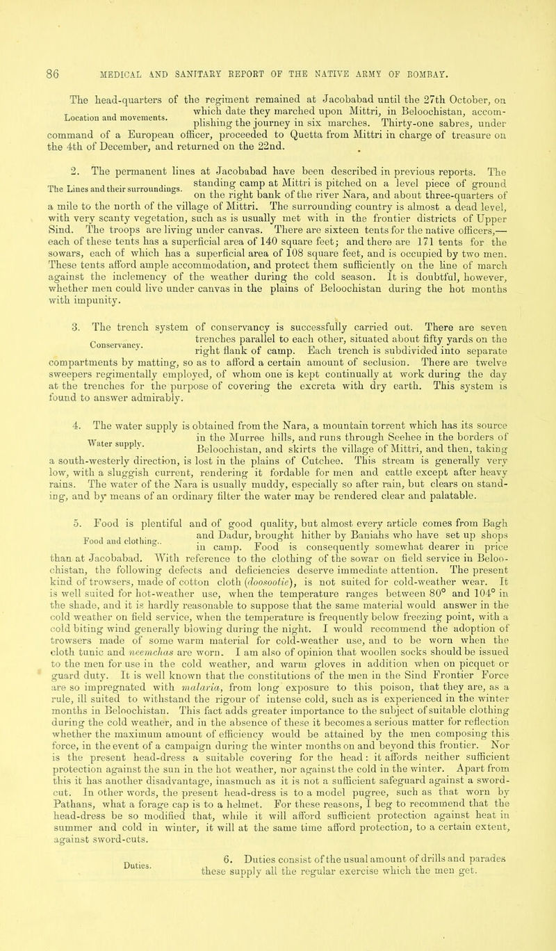 The head-quarters of the regiment remained at Jacobabad until the 27th October, on _ . , which date they marched upon Mittri, in Beloochistan, accom- Location and movements. , • • , i • • • 1 i mi • . n , plishmg the journey in six inarches. Thirty-one sabres, under command of a European officer, proceeded to Quetta from Mittri in charge of treasure on the 4th of December, and returned on the 22nd. 2. The permanent lines at Jacobabad have been described in previous reports. The . r standing camp at Mittri is pitched on a level piece of ground on the right bank o± the river JNara, and about three-quarters of a mile to the north of the village of Mittri. The surrounding country is almost a dead level, with very scanty vegetation, such as is usually met with in the frontier districts of Upper Sind. The troops are living under canvas. There are sixteen tents for the native officers,— each of these tents has a superficial area of 140 square feet; and there are 171 tents for the sowars, each of which has a superficial area of 108 square feet, and is occupied by two men. These tents afford ample accommodation, and protect them sufficiently on the line of march against the inclemency of the weather during the cold season. It is doubtful, however, whether men could live under canvas in the plains of Beloochistan during the hot months with impunity. 3. The trench Conservancy. system of conservancy is successfully carried out. There are seven trenches parallel to each other, situated about fifty yards on the right flank of camp. Each trench is subdivided into separate compartments by matting, so as to afford a certain amount of seclusion. There are twelve sweepers regimentally employed, of whom one is kept continually at work during the day at the trenches for the purpose of covering the excreta with dry earth. This system is found to answer admirably. 4. The water supply is obtained from the Nara, a mountain torrent which has its source w in the Murree hills, and runs through Seehee in the borders of atei supp \. Beloochistan, and skirts the village of Mittri, and then, taking a south-westerly direction, is lost in the plains of Cutchee. 'This stream is generally very low, with a sluggish current, rendering it fordable for men and cattle except after heavy rains. The water of the Nara is usually muddy, especially so after rain, but clears on stand- ing, and by means of an ordinary filter the water may be rendered clear and palatable. 5. Food is plentiful and of good quality, but almost every article comes from Bagh , , . , . and Dadur, brought hither by Baniahs who have set up shops Food and clothing.. ■ ’ a J •1 A m camp, rood is consequently somewhat dearer m price than at Jacobabad. With reference to the clothing of the sowar on field service in Beloo- chistan, the following defects and deficiencies deserve immediate attention. The present kind of trowsers, made of cotton cloth (doosootie), is not suited for cold-weather wear. It is well suited for hot-weather use, when the temperature ranges between 80° and 104° in the shade, and it is hardly reasonable to suppose that the same material would answer in the cold weather on field service, when the temperature is frequently below freezing point, with a cold biting wind generally blowing during the night. I would recommend the adoption of trowsers made of some warm material for cold-weather use, and to be worn when the cloth tunic and neemchas are worn. I am also of opinion that woollen socks should be issued to the men for use in the cold weather, and warm gloves in addition when on picquet or guard duty. It is well known that the constitutions of the men in the Sind Frontier Force are so impregnated with malaria, from long exposure to this poison, that they are, as a rule, ill suited to withstand the rigour of intense cold, such as is experienced in the winter months in Beloochistan. This fact adds greater importance to the subject of suitable clothing during the cold weather, and in the absence of these it becomes a serious matter for reflection whether the maximum amount of efficiency would be attained by the men composing this force, in the event of a campaign during the winter months on and beyond this frontier. Nor is the present head-dress a suitable covering for the head: it affords neither sufficient protection against the sun in the hot weather, nor against the cold in the winter. Apart from this it has another disadvantage, inasmuch as it is not a sufficient safeguard against a sword- cut. In other words, the present head-dress is to a model pugree, such as that worn by Pathans, what a forage cap is to a helmet. For these reasons, I beg to recommend that the head-dress be so modified that, while it will afford sufficient protection against head in summer and cold in winter, it will at the same time afford protection, to a certain extent, against sword-cuts. 6. Duties consist of the usual amount of drills and parades these supply all the regular exercise which the men get. Duties.
