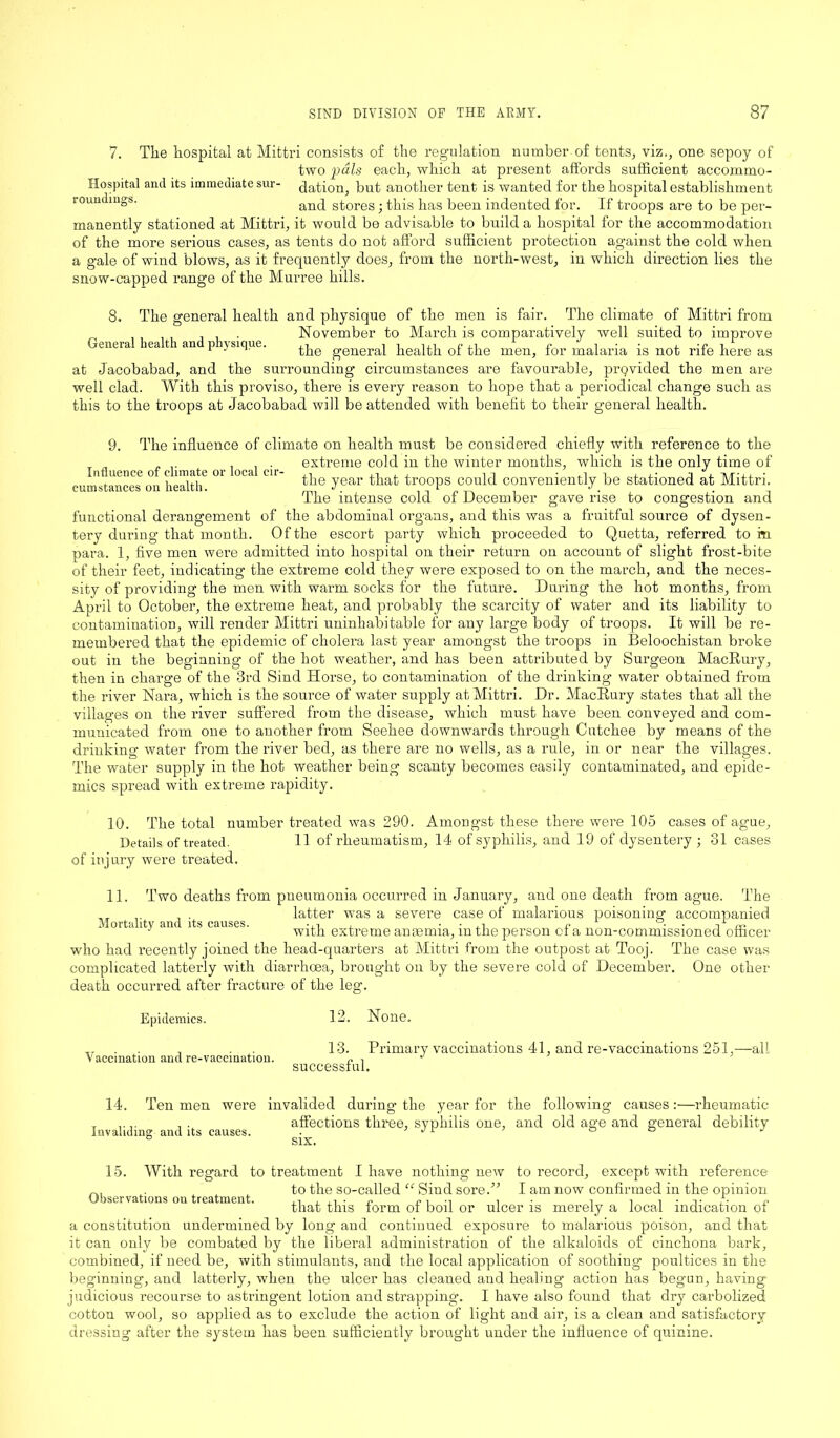 7. The hospital at Mittri consists of the regulation number of tents, viz., one sepoy of two pals each, which at present affords sufficient accommo- Hospital and its immediate sur- daddon, but another tent is wanted for the hospital establishment roundings. and stores; this has been indented for. If troops are to be per- manently stationed at Mittri, it would be advisable to build a hospital for the accommodation of the more serious cases, as tents do not afford sufficient protection against the cold when a gale of wind blows, as it frequently does, from the north-west, in which direction lies the snow-capped range of the Murree hills. 8. The general health and physique of the men is fair. The climate of Mittri from , , . , . . . November to March is comparatively well suited to improve enera ieatian P ysique. genera| health of the men, for malaria is not rife here as at Jacobabad, and the surrounding circumstances are favourable, prQvided the men are well clad. With this proviso, there is every reason to hope that a periodical change such as this to the troops at Jacobabad will be attended with benefit to their general health. 9. The influence of climate on health must be considered chiefly with reference to the , , . extreme cold in the winter months, which is the only time of cumstances on health6 °l ^ ^ ^ie yeai> that fr°ops could conveniently be stationed at Mittri. The intense cold of December gave rise to congestion and functional derangement of the abdominal organs, and this was a fruitful source of dysen- tery during that month. Of the escort party which proceeded to Quetta, referred tom para. 1, five men were admitted into hospital on their return on account of slight frost-bite of their feet, indicating the extreme cold they were exposed to on the march, and the neces- sity of providing the men with warm socks for the future. During the hot months, from April to October, the extreme heat, and probably the scarcity of water and its liability to contamination, will render Mittri uninhabitable for any large body of troops. It will be re- membered that the epidemic of cholera last year amongst the troops in Beloochistan broke out in the beginning of the hot weather, and has been attributed by Surgeon MacRury, then in charge of the 3rd Sind Horse, to contamination of the drinking water obtained from the river Nara, which is the source of water supply at Mittri. Dr. MacRury states that all the villages on the river suffered from the disease, which must have been conveyed and com- municated from one to another from Seehee downwards through Cutchee by means of the drinking water from the river bed, as there are no wells, as a rule, in or near the villages. The water supply in the hot weather being scanty becomes easily contaminated, and epide- mics spread with extreme rapidity. 10. The total number treated was 290. Amongst these there were 105 cases of ague, Details of treated. 11 of rheumatism, 14 of syphilis, and 19 of dysentery ; 31 cases of injury were treated. 11. Two deaths from pneumonia occurred in January, and one death from ague. The . latter was a severe case of malarious poisoning accompanied J with extreme anaemia, m the person cl a non-commissioned officer who had recently joined the head-quarters at Mittri from the outpost at Tooj. The case was complicated latterly with diarrhoea, brought on by the severe cold of December. One other death occurred after fracture of the leg. Epidemics. Vaccination and re-vaccination. 12. None. 13. Primary vaccinations 41, and re-vaccinations 251,—all successful. 14. Ten men were invalided during the year for the following causes:—rheumatic affections three, syphilis one, and old age and general debility six. Invaliding and its causes. 15. With regard to treatment I have nothing new to record, except with reference „. . to the so-called “ Sind sored5 I am now confirmed in the opinion Observations on treatment. i • i i i • t r- c that this form of boil or ulcer is merely a local indication of a constitution undermined by long and continued exposure to malarious poison, and that it can only be combated by the liberal administration of the alkaloids of cinchona bark, combined, if need be, with stimulants, and the local application of soothing poultices in the beginning, and latterly, when the ulcer has cleaned and healing action has begun, having judicious recourse to astringent lotion and strapping. I have also found that dry carbolized cotton wool, so applied as to exclude the action of light and air, is a clean and satisfactory dressing after the system has been sufficiently brought under the influence of quinine.