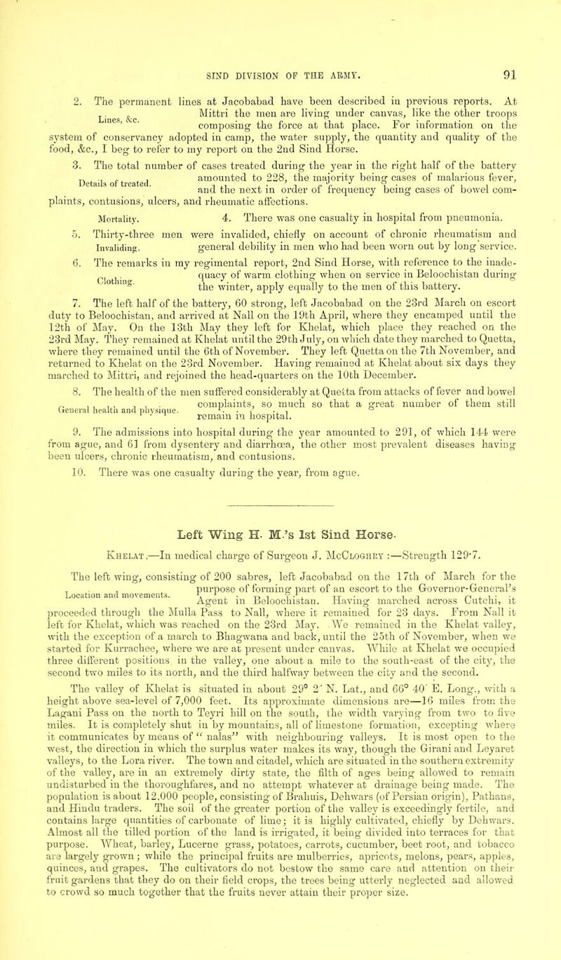 2. The permanent lines at Jacobabad have been described in previous reports. At eg Mittri the men are living under canvas, like the other troops composing the force at that place. For information on the system of conservancy adopted in camp, the water supply, the quantity and quality of the food, &c., I beg to refer to my report on the 2nd Sind Horse. 3. The total number of cases treated during the year in the right half of the battery n .. f . amounted to 228, the majority being cases of malarious fever, and the next in order of frequency being cases of bowel com- plaints, contusions, ulcers, and rheumatic affections. Mortality. 4. There was one casualty in hospital from pneumonia. 5. Thirty-three men were invalided, chiefly on account of chronic rheumatism and Invaliding. general debility in men who had been worn out by long service. 6. The remarks in my regimental report, 2nd Sind Horse, with reference to the inade- . quacy of warm clothing when on service in Beloochistan during the winter, apply equally to the men of this battery. 7. The left half of the battery, 60 strong, left Jacobabad on the 23rd March on escort duty to Beloochistan, and arrived at Nall on the 19tli April, where they encamped until the 12th of May. On the 13th May they left for Khelat, which place they reached on the 23rd May. They remained at Khelat until the 29th July, on which date they marched to Quetta, where they remained until the 6th of November. They left Quetta on the 7th November, and returned to Khelat on the 23rd November. Having remained at Khelat about six days they marched to Mittri, and rejoined the head-quarters on the 10th December. 8. The health of the men suffered considerably at Quetta from attacks of fever and bowel complaints, so much so that a great number of them still remain in hospital. 9. The admissions into hospital during the year amounted to 291, of which 144 were from ague, and 61 from dysentery and diarrhoea, the other most prevalent diseases having been ulcers, chronic rheumatism, and contusions. 10. There was one casualty during the year, from ague. General health and physique. Left Wing H- M.’s 1st Sind Horse- Khelat.—In medical charge of Surgeon J. McCloghey :—Strength 129'7. The left wing-, consisting of 200 sabres, left Jacobabad on the 17th of March for the _ . purpose of forming1 part of an escort to the Governor-GeneraFs Location and movements. \ L ^ , ? -1, Tt it n j. i • -x Agent in Beloochistan. Having marched across Lutein, it proceeded through the Mulla Pass to Nall, where it remained for 23 days. From Nall it left for Khelat, which was reached on the 23rd May. We remained in the Khelat valley, with the exception of a march to Bhagwana and back, until the 25th of November, when we started for Kurrachee, where we are at present under canvas. While at Khelat we occupied three different positions in the valley, one about a mile to the south-east of the city, the second two miles to its north, and the third halfway between the city and the second. The valley of Khelat is situated in about 29° 2' N. Lat., and 66° 40' E. Long-., with a height above sea-level of 7,000 feet. Its approximate dimensions are—16 miles from the Lagani Pass on the north to Teyri hill on the south, the width varying from two to five miles. It is completely shut in by mountains, all of limestone formation, excepting where it communicates by means of “ nalas” with neighbouring valleys. It is most open to the west, the direction in which the surplus water makes its way, though the Girani and Leyaret valleys, to the Lora river. The town and citadel, which are situated in the southern extremity of the valley, are in an extremely dirty state, the filth of ages being allowed to remain undisturbed in the thoroughfares, and no attempt whatever at drainage being made. The population is about 12,000 people, consisting of Brahuis, Dehwars (of Persian origin), Pathans, and Hindu traders. The soil of the greater portion of the valley is exceedingly fertile, and contains large quantities of carbonate of lime; it is highly cultivated, chiefly by Dehwars. Almost all the tilled portion of the land is irrigated, it being divided into terraces for that purpose. Wheat, barley. Lucerne grass, potatoes, carrots, cucumber, beet root, and tobacco are largely grown; while the principal fruits are mulberries, apricots, melons, pears, apples, quinces, and grapes. The cultivators do not bestow the same care and attention on their fruit gardens that they do on their field crops, the trees being utterly neglected and allowed to crowd so much together that the fruits never attain their proper size.
