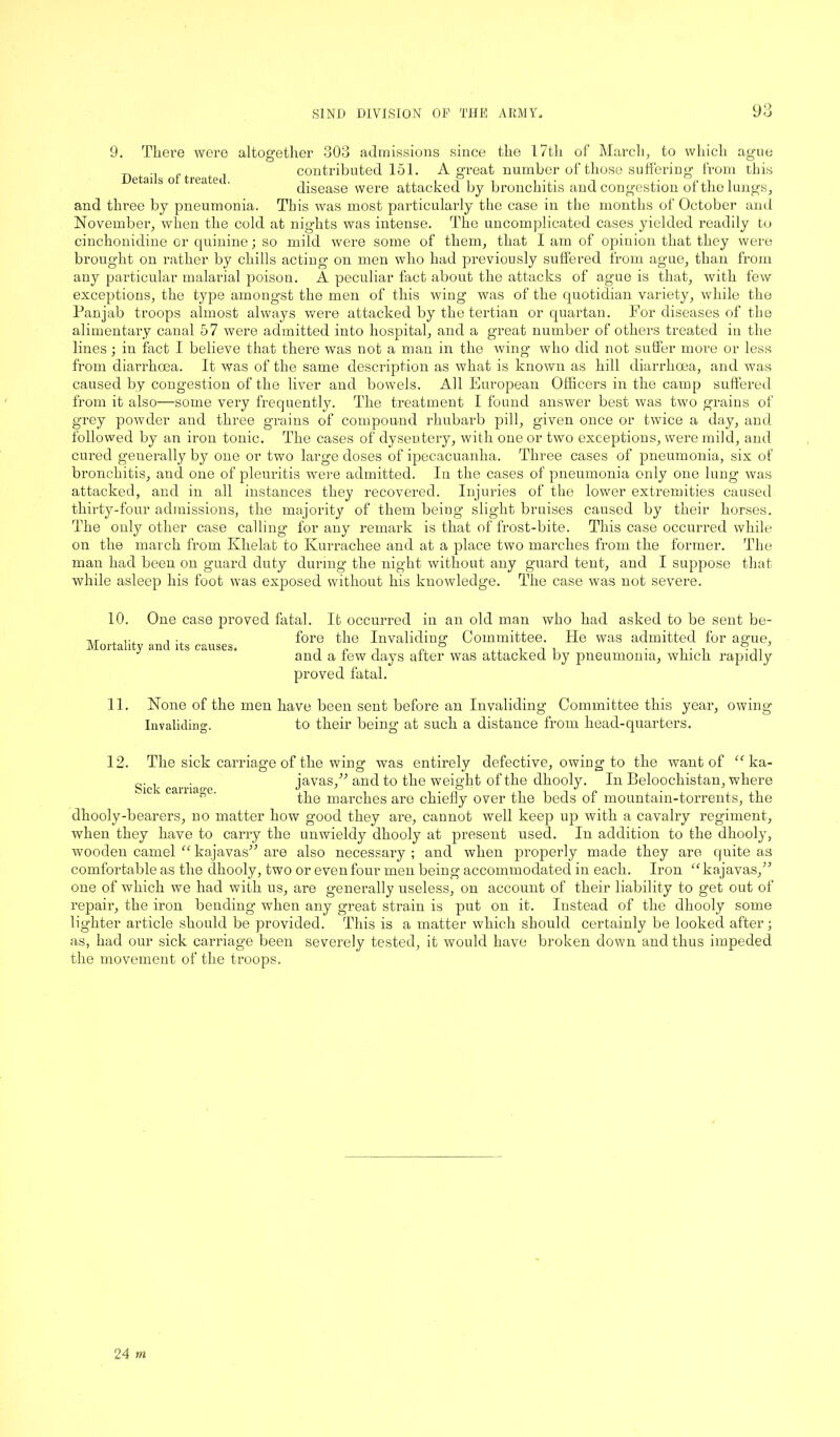 9. There were altogether Details of treated. which ague this 303 admissions since the 17th of March, to contributed 151. A great number of those suffering from disease were attacked by bronchitis and congestion of the lungs, and three by pneumonia. This was most particularly the case in the months of October and November, when the cold at nights was intense. The uncomplicated cases yielded readily to cinchonidine or quinine; so mild were some of them, that I am of opinion that they were brought on rather by chills acting on men who had previously suffered from ague, than from any particular malarial poison. A peculiar fact about the attacks of ague is that, with few exceptions, the type amongst the men of this wing was of the quotidian variety, while the Pan jab troops almost always were attacked by the tertian or quartan. For diseases of the alimentary canal 57 were admitted into hospital, and a great number of others treated in the lines; in fact I believe that there was not a man in the wing who did not suffer more or less from diarrhoea. It was of the same description as what is known as hill diarrhoea, and was caused by congestion of the liver and bowels. All European Officers in the camp suffered from it also—some very frequently. The treatment I found answer best was two grains of grey powder and three grains of compound rhubarb pill, given once or twice a day, and. followed by an iron tonic. The cases of dysentery, with one or two exceptions, were mild, and cured generally by one or two large doses of ipecacuanha. Three cases of pneumonia, six of bronchitis, and one of pleuritis were admitted. In the cases of pneumonia only one lung was attacked, and in all instances they recovered. Injuries of the lower extremities caused thirty-four admissions, the majority of them being slight bruises caused by their horses. The only other case calling for any remark is that of frost-bite. This case occurred while on the march from Khelat to Kurrachee and at a place two marches from the former. The man had been on guard duty during the night without any guard tent, and I suppose that while asleep his foot was exposed without his knowledge. The case was not severe. 10. One case proved fatal. It occurred in an old man who had asked to be sent be- tvt , r, , . fore the Invaliding Committee. He was admitted for ague, and a few days after was attacked by pneumonia, which rapidly proved fatal. 11. None of the men have been sent before an Invaliding Committee this year, owing Invaliding;. to their being at such a distance from head-quarters. 12. The sick carriage of the wing was entirely defective, owing to the want of “ ka- Siel- carriage javas,” and to the weight of the dhooly. In Beloochistan, where the marches are chiefly over the beds of mountain-torrents, the dhooly-bearers, no matter how good they are, cannot well keep up with a cavalry regiment, when they have to carry the unwieldy dhooly at present used. In addition to the dhooly, wooden camel “kajavas” are also necessary; and when properly made they are quite as comfortable as the dhooly, two or even four men being accommodated in each. Iron “kajavas,” one of which we had with us, are generally useless, on account of their liability to get out of repair, the iron bending when any great strain is put on it. Instead of the dhooly some lighter article should be provided. This is a matter which should certainly be looked after; as, had our sick carriage been severely tested, it would have broken down and thus impeded the movement of the troops.