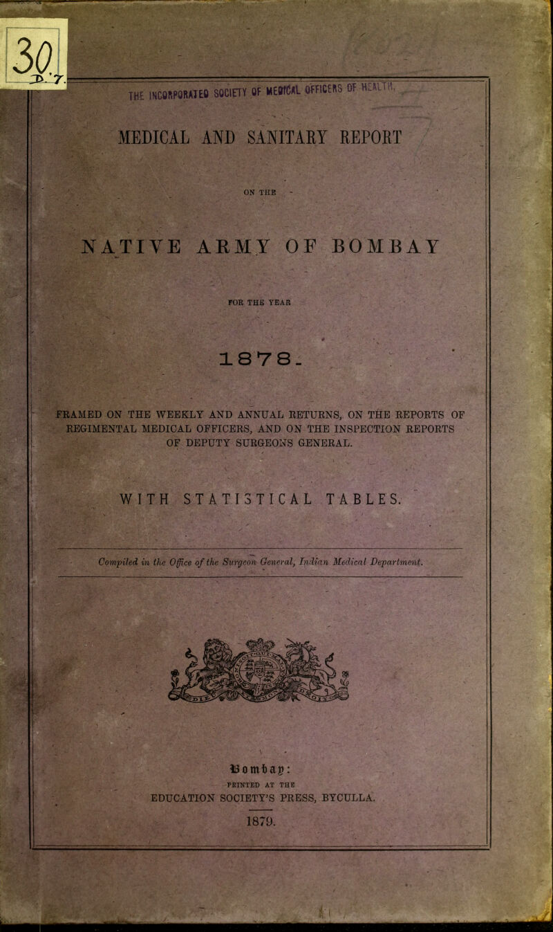 MEDICAL AND SANITARY REPORT ON THE - NATIVE ARMY OF BOMBAY FOR THE YEAR 18 7 8- framed ON THE WEEKLY AND ANNUAL RETURNS, ON THE REPORTS OF REGIMENTAL MEDICAL OFFICERS, AND ON THE INSPECTION REPORTS OF DEPUTY SURGEONS GENERAL. WITH STATISTICAL TABLES. the Office of the Surgeon General, Indian Medical Department. *3omfcag: PRINTED AT THE EDUCATION SOCIETY’S PRESS, BYCULLA. 1879. Compiled in