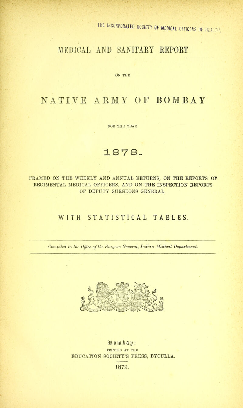 MEDICAL AND SANITARY REPORT ON THE NATIVE ARMY OF BOMBAY TOR THE YEAR FRAMED ON THE WEEKLY AND ANNUAL RETURNS, ON THE REPORTS OF REGIMENTAL MEDICAL OFFICERS, AND ON THE INSPECTION REPORTS OF DEPUTY SURGEONS GENERAL. WITH STATISTICAL TABLES. Compiled in the Office of the Surgeon General, Indian Medical Department. SSomfcag: PRINTED AT THE EDUCATION SOCIETY’S PRESS, BYCULLA. 1879.