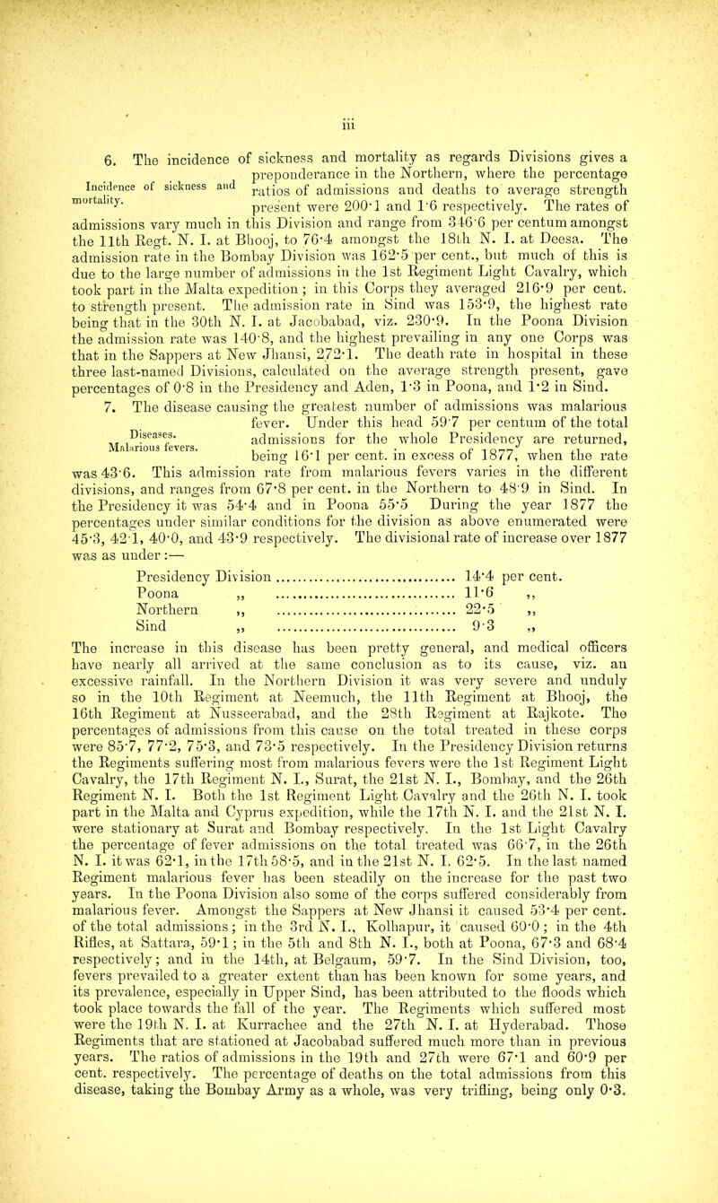 6. The incidence of sickness and mortality as regards Divisions gives a preponderance in the Northern, where the percentage Incidence of sickness and ra^os 0f admissions and deaths to average strength mortality. present were 200’1 and T6 respectively. The rates of admissions vary much in this Division and range from 346 6 per centum amongst the 1 ltli Regt. N. I. at Bhooj, to 76-4 amongst the 18th N. I. at Deesa. The admission rate in the Bombay Division was 162-5 per cent., but much of this is due to the large number of admissions in the 1st Regiment Light Cavalry, which took part in the Malta expedition ; in this Corps they averaged 216-9 per cent, to strength present. The admission rate in Sind was 153-9, the highest rate being that in the 30th N. I. at Jacobabad, viz. 230-9. In the Poona Division the admission rate was 140-8, and the highest prevailing in any one Corps was that in the Sappers at New Jliansi, 272-1. The death rate in hospital in these three last-named Divisions, calculated on the average strength present, gave percentages of 0-8 in the Presidency and Aden, P3 in Poona, and 1*2 in Sind. 7. The disease causing the greatest number of admissions was malarious fever. Under this head 59'7 per centum of the total ]D!seasets admissions for the whole Presidency are returned, being 16*1 per cent, in excess of 1877, when the rate was 43’6. This admission rate from malarious fevers varies in the different divisions, and ranges from 67’8 per cent, in the Northern to 48'9 in Sind. In the Presidency it was 54*4 and in Poona 55’5 During the year 1877 the percentages under similar conditions for the division as above enumerated were 45’3, 421, 40-0, and 43-9 respectively. The divisional rate of increase over 1877 was as under :— Presidency Division 14*4 per cent. Poona ,, 11*6 ,, Northern ,, 22*5 ,, Sind ,, 93 ,, The increase in this disease has been pretty general, and medical officers have nearly all arrived at the same conclusion as to its cause, viz. an excessive rainfall. In the Northern Division it was very severe and unduly so in the 10th Regiment at Neemuch, the 11th Regiment at Bhooj, the 16th Regiment at Nusseerabad, and the 28th Regiment at Rajkote. The percentages of admissions from this cause on the total treated in these corps were 85*7, 77-2, 75-3, and 73-5 respectively. In the Presidency Division returns the Regiments suffering most from malarious fevers were the 1st Regiment Light Cavalry, the 17th Regiment N. I., Surat, the 21st N. I., Bombay, and the 26th Regiment N. I. Both the 1st Regiment Light Cavalry and the 26th N. I. took part in the Malta and Cyprus expedition, while the 17th N. I. and the 21st N. I. were stationary at Surat and Bombay respectively. In the 1st Light Cavalry the percentage of fever admissions on the total treated was 66'7, in the 26th N. I. it was 62-1, in the 17tli 58-5, and in the 21st N. I. 62*5. In the last named Regiment malarious fever has been steadily on the increase for the past two years. In the Poona Division also some of the corps suffered considerably from malarious fever. Amongst the Sappers at New Jhansi it caused 53*4 per cent, of the total admissions; in the 3rd N. I., Kolhapur, it caused 600 ; in the 4th Rifles, at Sattara, 59‘1; in the 5th and 8th N. I., both at Poona, 67-3 and 684 respectively; and in the 14th, at Belgaum, 59'7. In the Sind Division, too, fevers prevailed to a greater extent than has been known for some years, and its prevalence, especially in Upper Sind, has been attributed to the floods which took place towards the fall of the year. The Regiments which suffered most were the 19th N. I. at Kurracliee and the 27th N. I. at Hyderabad. Those Regiments that are stationed at Jacobabad suffered much more than in previous years. The ratios of admissions in the 19th and 27tli were 67*1 and 60’9 per cent, respectively. The percentage of deaths on the total admissions from this disease, taking the Bombay Army as a whole, was very trifling, being only 0*3.