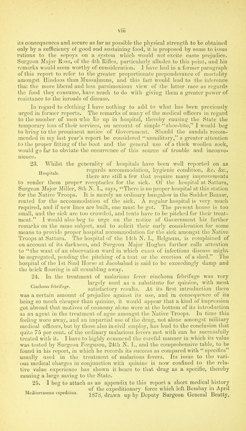 its consequences and secure as far as possible tlie physical strength to be obtained only by a sufficiency of good and sustaining food, it is proposed by some to issue rations to the sepoys on a system which would not excite caste prejudice. Surgeon Major Ross, of the 4th Rifles, particularly alludes to this point, and his remarks would seem worthy of consideration. I have had in a former paragraph of this report to refer to the greater proportionate preponderance of mortality amongst Hindoos than Mussalmans, and this fact would lead to the inference that the more liberal and less parsimonious view of the latter race as regards the food they consume, have much to do with giving them a greater power of resistance to the inroads of disease. In regard to clothing I have nothing to add to what has been previously urged in former reports. The remarks of many of the medical officers in regard to the number of men who lie up in hospital, thereby causing the State the temporary loss of their services, on account of simple “shoe-bite,” I would beg to bring to the prominent notice of Government. Should the sandals recom- mended in my last year’s report be considered “unmilitary,” a greater attention •to the proper fitting of the boot and the general use of a thick woollen sock, would go far to obviate the occurrence of this source of trouble and inconve- nience. 23. Whilst the generality of hospitals have been well reported on as Hospitals regards accommodation, hygienic condition, &c. &c., there are still a few that require many improvements to render them proper receptacles for the sick. Of the hospital at Sattara, Surgeon Major Miller, 8th N. I., says, “There is no proper hospital at this station for the Native Troops. It is merely an ordinary bungalow in the Sudder Bazaar, rented for the accommodation of the sick. A regular hospital is very much required, and if new lines are built, one must be got. The present house is too small, and the sick are too crowded, and tents have to be pitched for their treat- ment.” I would also beg to urge on the notice of Government his further remarks on the same subject, and to solicit their early consideration for some means to provide proper hospital accommodation for the sick amongst the Native Troops at Sattara. The hospital of the 14th N. I., Belgautn, is complained of on account of its darkness, and Surgeon Major Hughes further calls attention to “the want of an observation ward in which cases of infectious disease might be segregated, pending the pitching of a tent or the erection of a shed.” The hospital of the 1st Sind Horse at Jacobabad is said to be exceedingly damp and the brick flooring is all crumbling away. 24. In the treatment of malarious fever cinchona febrifuge largely used as a substitute for quinine, mciona l n uge. satisfactory results. At its first introduction was a certain amount of prejudice against its use, and in consequence was very with most there of its being so much cheaper than quinine, it would appear that a kind of impression got abroad that motives of economy alone were at the bottom of its introduction as an agent in the treatment of ague amongst the Native Troops. In time this feeling wore away, and an impartial use of the drug, not alone amongst military medical officers, but by those also in civil employ, has lead to the conclusion that quite 75 per cent, of the ordinary malarious fevers met with can be successfully treated with it. I have to highly commend the careful manner in which its value was tested by Surgeon Eerguson, 24tli N. I.. and the comprehensive table, to be found in his report, in which he records its success as compared with “ specifics” usually used in the treatment of malarious fevers. Its issue to the vari- ous medical charges in conjunction with quinine is now confined to the rela- tive value experience has shown ic bears to that drug as a specific, thereby causing a large saving to the State. 25. I beg to attach as an appendix to this report a short medical history of the expeditionary force which left Bombay in April Mediterranean exped.tion. 187g; drawn up by Deputy Surgeon General Beatty,