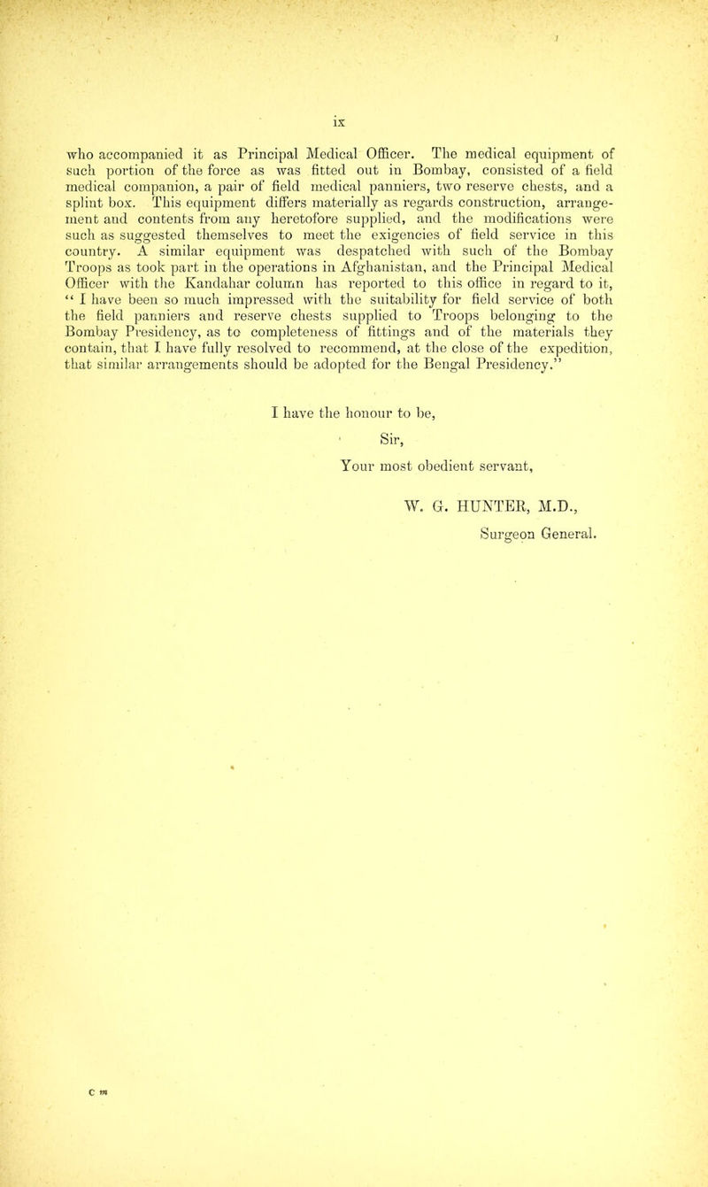 1 ix who accompanied it as Principal Medical Officer. The medical equipment of such portion of the force as was fitted out in Bombay, consisted of a field medical companion, a pair of field medical panniers, two reserve chests, and a splint box. This equipment differs materially as regards construction, arrange- ment and contents from any heretofore supplied, and the modifications were such as suggested themselves to meet the exigencies of field service in this country. A similar equipment was despatched with such of the Bombay Troops as took part in the operations in Afghanistan, and the Principal Medical Officer with the Kandahar column has reported to this office in regard to it, “ I have been so much impressed with the suitability for field service of both the field panniers and reserve chests supplied to Troops belonging to the Bombay Presidency, as to completeness of fittings and of the materials they contain, that I have fully resolved to recommend, at the close of the expedition, that similar arrangements should be adopted for the Bengal Presidency.” I have the honour to be, Sir, Your most obedient servant, W. G. HUNTER, M.D., Surgeon General.