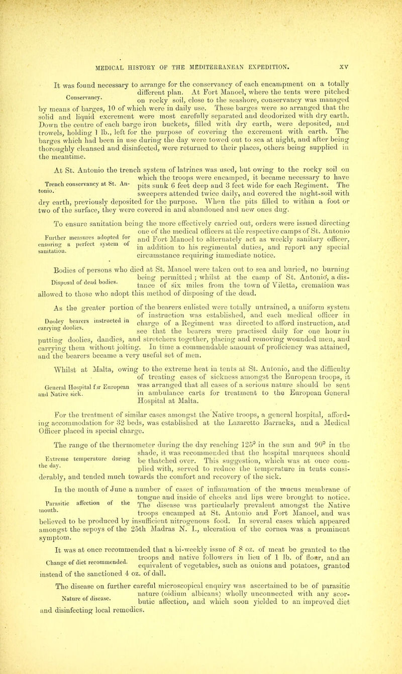 It was found necessary to arrange for the conservancy of each encampment on a totally different plan. At Fort Manoel, where the tents were pitched Conservancy. ori rocky soil, close to the seashore, conservancy was managed by means of barges, 10 of which were in daily use. These barges were so arranged that the solid and liquid excrement were most carefully separated and deodorized with dry earth. Down the centre of each barge iron buckets, filled with dry earth, were deposited, and trowels, holding 1 lb., left for the purpose of covering the excrement with earth. The barges which had been in use during the day were towed out to sea at night, and after being thoroughly cleansed and disinfected, were returned to their places, others being supplied in the meantime. At St. Antonio the trench system of latrines was used, but owing to the rocky soil on which the troops were encamped, it became necessary to have Trench conservancy at St. An- pqg guuk; g feet deep and 3 feet wide for each Regiment. The tomo‘ sweepers attended twice daily, and covered the night-soil with dry earth, previously deposited for the purpose. When the pits filled to within a foot or two of the surface, they were covered in and abandoned and new ones dug. To ensure sanitation being the more effectively carried out, orders were issued directing one of the medical officers at the respective camps of St. Antonio Further measures adopted for anq port Manoel to alternately act as weekly sanitary officer, pm Act system o -Q atp|j^0n to his regimental duties, and report any special, circumstance requiring immediate notice. ensuring a sanitation. Bodies of persons who died at St. Manoel were taken out to sea and buried, no burning being* permitted; whilst at the camp of St. Antonio',adis- Dispusal of dea oc ies. tance of six miles from the town of Viletta, cremation was allowed to those who adopt this method of disposing of the dead. As the greater portion of the bearers enlisted were totally untrained, a uniform system of instruction was established, and each medical officer in Dooley bearers instructed in cbarge of a Regiment was directed to afford instruction, and eairymg • gee that the bearers were practised daily for one hour in putting doolies, dandies, and stretchers together, placing and removing wounded men, and carrying them without jolting. In time a commendable amount of proficiency was attained, and the bearers became a very useful set of men. Whilst at Malta, owing to the extreme heat in tents at St. Antonio, and the difficulty of treating cases of sickness amongst the European troops, it General Hospital fjr European was arranged that all cases of a serious nature should be sent and Native sick. in ambulance carts for treatment to the European General Hospital at Malta. For the treatment of similar cases amongst the Native troops, a general hospital, afford- ing accommodation for 32 beds, was established at the Lazaretto Barracks, and a Medical Officer placed in special charge. The range of the thermometer during the day reaching 125° in the sun and 90° in the shade, it was recommended that the hospital marquees should Extreme temperature during pe ^batched over. This suggestion, which was at once com- e a^‘ plied with, served to reduce the temperature in tents consi- derably, and tended much towards the comfort and recovery of the sick. In the month of June a number of cases of inflammation of the mucus membrane of tongue and inside of cheeks and lips were brought to notice. The disease was particularly prevalent amongst the Native troops encamped at St. Antonio and Fort Manoel, and was believed to be produced by insufficient nitrogenous food. In several cases which appeared amongst the sepoys of the 25th Madras N. I., ulceration of the cornea was a prominent symptom. It was at once recommended that a bi-weekly issue of 8 oz. of meat be granted to the troops and native followers in lieu of 1 lb. of flour, and an Change of diet recommen ei. equivalent of vegetables, such as onions and potatoes, granted instead of the sanctioned 4 oz. of dall. The disease on further careful microscopical enquiry was ascertained to be of parasitic nature (oidium albicans) wholly unconnected with any scor- butic affection, and which soon yielded to an improved diet Parasitic mouth. affection of the Nature of disease. and disinfecting local remedies.